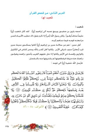 125
‫القرآن‬ ‫قصص‬ ‫من‬ :‫الثاني‬ ‫الدرس‬
)‫(ع‬ ‫شعيب‬
: ‫شعيب‬
)‫(ع‬ ‫شعيب‬ ‫كان‬ ‫لقد‬ .)‫(ع‬ ‫إبراهيم‬ ‫الى‬ ‫نسبه‬ ‫ويرجع‬ ‫صفيـون‬ ‫بن‬ ‫يثرون‬ ‫اسمه‬
‫حلسن‬ ‫األنبيـاء‬ ‫خطيب‬ ‫ذاك‬ ‫يقول‬ ‫ذكره‬ ‫إذا‬ )‫(ص‬ ‫اهلل‬ ‫رسول‬ ‫وكان‬ ،ً‫ا‬‫وقـور‬ً‫ا‬‫صادقـ‬ً‫ا‬‫حليم‬
.‫إليـه‬ ‫دعـاهم‬ ‫فيما‬ ‫قومـه‬ ‫مراجعتـه‬
‫مدين‬ ‫مدينة‬ ‫يسكـنون‬ ‫كانوا‬ )‫(ع‬ ‫إبراهيم‬ ‫بن‬ ‫مدين‬ ‫ساللـة‬ ‫من‬ ‫هم‬ : ‫مدين‬ ‫أهل‬
‫املكاييل‬ ‫في‬ ‫للناس‬ ‫وبخس‬ ‫باهلل‬ ‫كفـر‬ ‫أهل‬ ‫وكانوا‬ ، ‫األردن‬ ‫شرقي‬ ‫جنوب‬ )‫(معان‬ ‫قرب‬
‫ويقولـون‬ ‫دراهمه‬ ‫يأخذون‬ ‫الغريب‬ ‫عليهم‬ ‫دخل‬ ‫إذا‬ ‫وكانوا‬ ‫األرض‬ ‫في‬ ‫وإفسـاد‬ ‫واملوازيني‬
.‫بالنـقصان‬ ‫منه‬ ‫يشترونها‬ ‫ثم‬ ‫فيقطعونها‬ ‫مزيفة‬ ‫هذه‬ ‫دراهمك‬
: ‫قومه‬ ‫الى‬ )‫(ع‬ ‫شعيبا‬ ‫اهلل‬ ‫فأرسل‬
‫ﭼ‬‫ﭻ‬‫ﭺ‬‫ﭹ‬‫ﭸ‬‫ﭷ‬‫ﭶ‬‫ﭵ‬‫ﭴ‬‫ﭳ‬‫ﭲ‬‫ﱫ‬‫ﭨ‬‫ﭧ‬
‫ﮈ‬ ‫ﮇ‬ ‫ﮆ‬‫ﮅ‬ ‫ﮄ‬ ‫ﮃ‬ ‫ﮂ‬ ‫ﮁ‬ ‫ﮀ‬‫ﭿ‬ ‫ﭾ‬ ‫ﭽ‬
‫ﮑ‬ ‫ﮐ‬ ‫ﮏ‬ ‫ﮎ‬ ‫ﮍ‬ ‫ﮌ‬ ‫ﮋ‬ ‫ﮊ‬ ‫ﮉ‬
‫ﮜ‬ ‫ﮛ‬ ‫ﮚ‬ ‫ﮙ‬ ‫ﮘ‬ ‫ﮗ‬ ‫ﮖ‬ ‫ﮕ‬ ‫ﮔ‬‫ﮓ‬ ‫ﮒ‬
‫ﮧ‬‫ﮦ‬‫ﮥ‬‫ﮤ‬‫ﮣ‬‫ﮢ‬ ‫ﮡ‬‫ﮠ‬‫ﮟ‬‫ﮞ‬‫ﮝ‬
‫ﮱ‬‫ﮰ‬‫ﮯ‬‫ﮮ‬‫ﮭ‬‫ﮬ‬‫ﮫ‬ ‫ﮪ‬‫ﮩ‬‫ﮨ‬
٨٦ - ٨٥ :‫األعراف‬ ‫ﱪ‬‫ﯗ‬‫ﯖ‬‫ﯕ‬ ‫ﯔ‬‫ﯓ‬
 