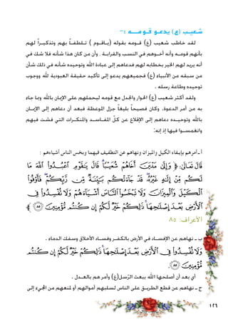 126
-: ‫قـومـــه‬ ‫يدعـو‬ )‫(ع‬ ‫شـعيـب‬
‫لهم‬ ً‫ا‬‫وتذكيـر‬ ‫بهم‬ ً‫ا‬‫تـلطفـ‬ ) ‫(يـاقـوم‬ ‫بقوله‬ ‫قـومه‬ )‫(ع‬ ‫شعيب‬ ‫خاطب‬ ‫لقد‬
‫في‬ ‫شك‬ ‫فال‬ ‫شأنه‬ ‫هذا‬ ‫كان‬ ‫من‬ ‫وأن‬ ، ‫والقرابـة‬ ‫النسب‬ ‫في‬ ‫أخـوهم‬ ‫وأنه‬ ‫قومـه‬ ‫بأنهم‬
‫شأن‬ ‫ذلك‬ ‫في‬ ‫شأنه‬ ‫وتوحيده‬ ‫اهلل‬ ‫عبادة‬ ‫إلى‬ ‫فدعاهم‬ ‫لهم‬ ‫بخطابه‬ ‫اخلير‬ ‫لهم‬ ‫يريد‬ ‫أنه‬
‫ووجوب‬ ‫هلل‬ ‫العبودية‬ ‫حقيقة‬ ‫تأكيد‬ ‫إلى‬ ‫يدعو‬ ‫فجميعهم‬ )‫(ع‬ ‫األنبياء‬ ‫من‬ ‫سبقه‬ ‫من‬
. ‫رسله‬ ‫وطاعة‬ ‫توحيده‬
‫جاء‬ ‫ومبا‬ ‫باهلل‬ ‫اإلميان‬ ‫على‬ ‫ليحملهم‬ ‫قومه‬ ‫مع‬ ‫واجلدل‬ ‫احلوار‬ )‫(ع‬ ‫شعيب‬ ‫أكثر‬ ‫ولقد‬
‫اإلميـان‬ ‫إلى‬ ‫دعاهم‬ ‫أن‬ ‫فبعد‬ ‫املوعظة‬ ‫جزل‬ ً‫ا‬‫بليغ‬ ً‫ا‬‫فصيح‬ ‫وكان‬ .‫الدعوة‬ ‫أمر‬ ‫من‬ ‫به‬
‫فيهم‬ ‫فشت‬ ‫التي‬ ‫واملنكـرات‬ ‫املفـاسـد‬ ّ‫كل‬ ‫عن‬ ‫اإلقالع‬ ‫إلى‬ ‫دعاهم‬ ‫وتوحيـده‬ ‫باهلل‬
:‫إنه‬ ‫إذ‬ ‫فيها‬ ‫وانغمسـوا‬
: ‫أشياءهم‬ ‫الناس‬ ‫وبخس‬ ‫فيهما‬ ‫التطفيف‬ ‫عن‬ ‫ونهاهم‬ ‫وامليزان‬ ‫الكيل‬ ‫بإيـفاء‬ ‫أمرهم‬ ‫ـ‬ ‫أ‬
‫ﭻ‬ ‫ﭺ‬ ‫ﭹ‬ ‫ﭸ‬ ‫ﭷ‬ ‫ﭶ‬‫ﭵ‬ ‫ﭴ‬ ‫ﭳ‬ ‫ﭲ‬‫ﱫ‬‫ﭨ‬‫ﭧ‬
‫ﮇ‬ ‫ﮆ‬‫ﮅ‬ ‫ﮄ‬ ‫ﮃ‬ ‫ﮂ‬ ‫ﮁ‬ ‫ﮀ‬‫ﭿ‬ ‫ﭾ‬ ‫ﭽ‬ ‫ﭼ‬
‫ﮐ‬‫ﮏ‬‫ﮎ‬‫ﮍ‬‫ﮌ‬ ‫ﮋ‬ ‫ﮊ‬‫ﮉ‬‫ﮈ‬
‫ﱪ‬‫ﮛ‬ ‫ﮚ‬‫ﮙ‬‫ﮘ‬‫ﮗ‬‫ﮖ‬‫ﮕ‬‫ﮔ‬‫ﮓ‬ ‫ﮒ‬‫ﮑ‬
٨٥ :‫األعراف‬
. ‫الدماء‬ ‫وسفك‬ ‫األخالق‬ ‫وفسـاد‬ ‫بالكفـر‬ ‫األرض‬ ‫في‬ ‫اإلفسـاد‬ ‫عن‬ ‫نهاهم‬ ‫ـ‬ ‫ب‬
‫ﮙ‬‫ﮘ‬‫ﮗ‬‫ﮖ‬‫ﮕ‬‫ﮔ‬‫ﮓ‬‫ﮒ‬‫ﮑ‬‫ﮐ‬‫ﮏ‬‫ﮎ‬
،‫ﮛ‬‫ﮚ‬
. ‫بالعـدل‬ ‫هم‬ ‫وأمر‬ )‫سل(ع‬ّ‫ر‬‫ال‬ ‫ببعث‬ ‫اهلل‬ ‫أصلحها‬ ‫أن‬ ‫بعد‬ ‫أي‬
‫إلى‬ ‫اجمليء‬ ‫من‬ ‫ملنعهم‬ ‫أو‬ ‫أموالهم‬ ‫لسلبهم‬ ‫الناس‬ ‫على‬ ‫الطريـق‬ ‫قطع‬ ‫عن‬ ‫نهاهم‬ ‫ـ‬ ‫ج‬
 