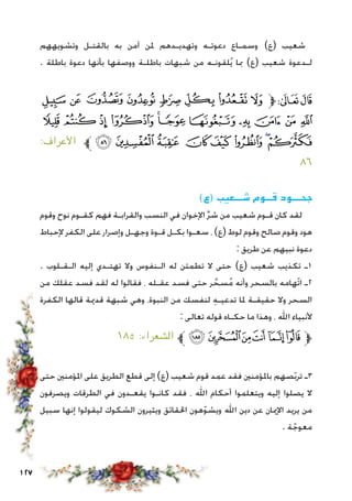 127
‫وتشويههم‬ ‫بالقتـل‬ ‫به‬ ‫آمن‬ ‫ملن‬ ‫وتهديـدهم‬ ‫دعوتـه‬ ‫وسمـاع‬ )‫(ع‬ ‫شعيب‬
. ‫باطلة‬ ‫دعوة‬ ‫بأنها‬ ‫ووصفها‬ ‫باطلـة‬ ‫شبهات‬ ‫من‬ ‫لقونـه‬ُ‫ي‬ ‫مبا‬ )‫(ع‬ ‫شعيب‬ ‫لـدعوة‬
‫ﮣ‬ ‫ﮢ‬ ‫ﮡ‬ ‫ﮠ‬ ‫ﮟ‬ ‫ﮞ‬ ‫ﮝ‬ ‫ﮜ‬‫ﱫ‬‫ﭨ‬‫ﭧ‬
‫ﮮ‬ ‫ﮭ‬ ‫ﮬ‬ ‫ﮫ‬ ‫ﮪ‬‫ﮩ‬ ‫ﮨ‬ ‫ﮧ‬ ‫ﮦ‬ ‫ﮥ‬ ‫ﮤ‬
:‫األعراف‬ ‫ﱪ‬ ‫ﯗ‬ ‫ﯖ‬ ‫ﯕ‬ ‫ﯔ‬ ‫ﯓ‬ ‫ﮱ‬ ‫ﮰ‬‫ﮯ‬
٨٦
)‫(ع‬ ‫شـــعيب‬ ‫قــوم‬ ‫جحـــود‬
‫وقوم‬ ‫نوح‬ ‫كقـوم‬ ‫فهم‬ ‫والقرابـة‬ ‫النسب‬ ‫في‬ ‫اإلخوان‬ ِّ‫ر‬‫ش‬ ‫من‬ ‫شعيب‬ ‫قـوم‬ ‫كان‬ ‫لقد‬
‫إلحباط‬ ‫الكفر‬ ‫على‬ ‫وإصرار‬ ‫وجهـل‬ ‫قـوة‬ ‫بكـل‬ ‫سعـوا‬ ، )‫(ع‬ ‫لوط‬ ‫وقوم‬ ‫صالح‬ ‫وقوم‬ ‫هود‬
: ‫طريق‬ ‫عن‬ ‫نبيهم‬ ‫دعوة‬
. ‫الـقـلوب‬ ‫إليه‬ ‫تهتـدي‬ ‫وال‬ ‫الـنفوس‬ ‫له‬ ‫تطمئن‬ ‫ال‬ ‫حتى‬ )‫(ع‬ ‫شعيب‬ ‫تكذيب‬ ‫1ـ‬
‫من‬ ‫عقلك‬ ‫فسد‬ ‫لقد‬ ‫له‬ ‫فقالوا‬ ، ‫عقـله‬ ‫فسد‬ ‫حتى‬ ‫ر‬ َّ‫سح‬ُ‫م‬ ‫وأنه‬ ‫بالسحر‬ ‫ّهامه‬‫ت‬‫ا‬ ‫2ـ‬
‫الكفرة‬ ‫قالها‬ ‫قدمية‬ ‫شبهة‬ ‫وهي‬ ،‫النبوة‬ ‫من‬ ‫لنفسك‬ ِ‫ه‬‫تدعيـ‬ ‫ملا‬ ‫حقيقـة‬ ‫وال‬ ‫السحر‬
: ‫تعالى‬ ‫قوله‬ ‫حكـاه‬ ‫ما‬ ‫وهذا‬ ، ‫اهلل‬ ‫ألنبياء‬
١٨٥ :‫الشعراء‬ ‫ﱪ‬‫ﭜ‬‫ﭛ‬‫ﭚ‬‫ﭙ‬ ‫ﭘ‬‫ﭗ‬‫ﱫ‬
‫حتى‬ ‫املؤمنني‬ ‫على‬ ‫الطريق‬ ‫قطع‬ ‫إلى‬ )‫(ع‬ ‫شعيب‬ ‫قوم‬ ‫عمد‬ ‫فقد‬ ‫باملؤمنني‬ ‫صهم‬ّ‫ب‬‫تر‬ ‫3ـ‬
‫ويصرفون‬ ‫الطرقات‬ ‫في‬ ‫يقعـدون‬ ‫كانـوا‬ ‫فقد‬ ، ‫اهلل‬ ‫أحكام‬ ‫ويتعلموا‬ ‫إليه‬ ‫يصلوا‬ ‫ال‬
‫سبيل‬ ‫إنها‬ ‫ليقولوا‬ ‫الشكوك‬ ‫ويثيرون‬ ‫احلقائق‬ ‫هون‬ّ‫و‬‫ويش‬ ‫اهلل‬ ‫دين‬ ‫عن‬ ‫اإلميان‬ ‫يريد‬ ‫من‬
. ‫ة‬ ّ‫معوج‬
 