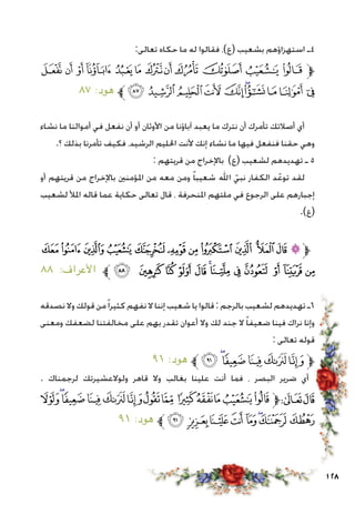 128
:‫تعالى‬ ‫حكاه‬ ‫ما‬ ‫له‬ ‫فقالوا‬ ،)‫(ع‬ ‫بشعيب‬ ‫استهزاؤهم‬ ‫4ـ‬
‫ﮯ‬‫ﮮ‬‫ﮭ‬‫ﮬ‬‫ﮫ‬‫ﮪ‬‫ﮩ‬‫ﮨ‬‫ﮧ‬‫ﮦ‬‫ﮥ‬‫ﮤ‬‫ﱫ‬
٨٧ :‫هود‬ ‫ﱪ‬‫ﯚ‬‫ﯙ‬ ‫ﯘ‬‫ﯗ‬ ‫ﯖ‬‫ﯕ‬‫ﯔ‬‫ﯓ‬‫ﮱ‬‫ﮰ‬
‫نشاء‬ ‫ما‬ ‫أموالنا‬ ‫في‬ ‫نفعل‬ ‫أن‬ ‫أو‬ ‫األوثان‬ ‫من‬ ‫آباؤنا‬ ‫يعبد‬ ‫ما‬ ‫نترك‬ ‫أن‬ ‫تأمرك‬ ‫أصالتك‬ ‫أي‬
.‫؟‬ ‫بذلك‬ ‫تأمرنا‬ ‫فكيف‬ ،‫الرشيد‬ ‫احلليم‬ ‫ألنت‬ ‫إنك‬ ‫نشاء‬ ‫ما‬ ‫فيها‬ ‫فنفعل‬ ‫حقنا‬ ‫وهي‬
: ‫قريتهم‬ ‫من‬ ‫باإلخراج‬ )‫(ع‬ ‫لشعيب‬ ‫تهديدهم‬ ‫ـ‬ 5
‫أو‬ ‫قريتهم‬ ‫من‬ ‫باإلخراج‬ ‫املؤمنني‬ ‫من‬ ‫معه‬ ‫ومن‬ ً‫ا‬‫شعيب‬ ‫اهلل‬ ّ‫نبي‬ ‫الكفار‬ ‫د‬ّ‫توع‬ ‫لقد‬
‫لشعيب‬ ‫املأل‬ ‫قاله‬ ‫عما‬ ‫حكاية‬ ‫تعالى‬ ‫قال‬ ، ‫املنحرفة‬ ‫ملتهم‬ ‫في‬ ‫الرجوع‬ ‫على‬ ‫إجبارهم‬
.)‫(ع‬
‫ﭜ‬‫ﭛ‬‫ﭚ‬ ‫ﭙ‬‫ﭘ‬‫ﭗ‬‫ﭖ‬‫ﭕ‬‫ﭔ‬‫ﭓ‬‫ﭒ‬‫ﭑ‬‫ﱫ‬
٨٨ :‫األعراف‬ ‫ﱪ‬‫ﭨ‬ ‫ﭧ‬ ‫ﭦ‬ ‫ﭥ‬‫ﭤ‬ ‫ﭣ‬‫ﭢ‬‫ﭡ‬‫ﭠ‬ ‫ﭟ‬‫ﭞ‬‫ﭝ‬
‫نصدقه‬ ‫وال‬ ‫قولك‬ ‫من‬ً‫ا‬‫كثير‬ ‫نفهم‬ ‫ال‬ ‫إننا‬ ‫شعيب‬ ‫يا‬ ‫قالوا‬: ‫بالرجم‬ ‫لشعيب‬ ‫تهديدهم‬ ‫6ـ‬
‫ومعنى‬ ‫لضعفك‬ ‫مخالفتنا‬ ‫على‬ ‫بهم‬ ‫تقدر‬ ‫أعوان‬ ‫وال‬ ‫لك‬ ‫جند‬ ‫ال‬ ً‫ا‬‫ضعيف‬ ‫فينا‬ ‫نراك‬ ‫وإنا‬
: ‫تعالى‬ ‫قوله‬
٩١ :‫هود‬ ‫ﱪ‬‫ﮈ‬ ‫ﭿ‬‫ﭾ‬‫ﭽ‬‫ﭼ‬‫ﭻ‬‫ﱫ‬
. ‫لرجمناك‬ ‫ولوالعشيرتك‬ ‫قاهر‬ ‫وال‬ ‫بغالب‬ ‫علينا‬ ‫أنت‬ ‫فما‬ ، ‫البصر‬ ‫ضرير‬ ‫أي‬
‫ﮀ‬‫ﭿ‬‫ﭾ‬‫ﭽ‬‫ﭼ‬‫ﭻ‬‫ﭺ‬‫ﭹ‬ ‫ﭸ‬‫ﭷ‬‫ﭶ‬‫ﭵ‬‫ﭴ‬‫ﱫ‬‫ﭨ‬‫ﭧ‬
٩١ :‫هود‬ ‫ﱪ‬‫ﮈ‬ ‫ﮇ‬‫ﮆ‬ ‫ﮅ‬‫ﮄ‬‫ﮃ‬‫ﮂ‬‫ﮁ‬
 