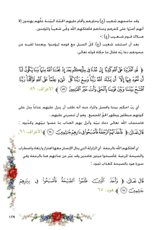 129
‫إال‬ ‫يهتدون‬ ‫هم‬َّّ‫ل‬‫ع‬ ‫نـة‬ّ‫ي‬‫الب‬ ‫ة‬ ّ‫احلج‬ ‫عليهم‬ ‫وأقام‬ ‫وحاورهم‬ )‫(ع‬ ‫شعيب‬ ‫حاججهم‬ ‫وقد‬
.‫واملؤمنني‬ ً‫ا‬‫شعيب‬ ‫ى‬ّ‫جن‬‫و‬ ‫اهلل‬ ‫فأهلكهم‬ ‫وعنادهم‬ ‫كفرهم‬ ‫على‬ ‫وا‬ّ‫ر‬‫أص‬ ‫أنهم‬
-: )‫(ع‬ ‫شـعـيب‬ ‫قـوم‬ ‫هــالك‬
‫من‬ ‫لقيـه‬ ‫،وبعدما‬ ‫ليؤمنوا‬ ‫قومه‬ ‫مع‬ ‫السبل‬ ّ‫كل‬ )‫(ع‬ ‫شعيب‬ ‫استنفد‬ ‫أن‬ ‫بعد‬
.‫تعالى‬ ‫قوله‬ ‫حكاه‬ ‫ما‬ ‫فقال‬ ‫ه‬ّ‫ب‬‫ر‬ ‫دعا‬ ‫جحودهم‬
‫ﭺ‬‫ﭹ‬‫ﭸ‬‫ﭷ‬‫ﭶ‬‫ﭵ‬‫ﭴ‬‫ﭳ‬‫ﭲ‬‫ﭱ‬‫ﭰ‬‫ﭯ‬ ‫ﭮ‬ ‫ﭭ‬‫ﭬ‬‫ﭫ‬‫ﭪ‬‫ﭩ‬‫ﱫ‬
‫ﮎ‬‫ﮍ‬‫ﮌ‬‫ﮋ‬‫ﮊ‬‫ﮉ‬‫ﮈ‬‫ﮇ‬ ‫ﮆ‬‫ﮅ‬‫ﮄ‬‫ﮃ‬‫ﮂ‬‫ﮁ‬ ‫ﮀ‬‫ﭿ‬ ‫ﭾ‬‫ﭽ‬‫ﭼ‬‫ﭻ‬
٨٩ :‫األعراف‬ ‫ﱪ‬‫ﮗ‬‫ﮖ‬‫ﮕ‬‫ﮔ‬‫ﮓ‬‫ﮒ‬‫ﮑ‬‫ﮐ‬ ‫ﮏ‬
‫على‬ ‫يدل‬ ً‫ا‬‫عذاب‬ ‫عليهم‬ ‫ينزل‬ ‫أن‬ ‫طلب‬ ‫أنه‬ ‫منه‬ ‫واملراد‬ ‫وافصل‬ ‫بيننا‬ ‫احكم‬ ّ‫رب‬ ‫أي‬
. ‫عليهم‬ ‫تنصرني‬ ‫أن‬ ‫وهو‬ ، ‫للجميع‬ ّ‫احلق‬ ‫ويظهر‬ ‫مبطلني‬ ‫كونهم‬
: ،‫بوه‬ّ‫وكذ‬ ‫هم‬ّ‫ي‬‫نب‬ ‫عصوا‬ ‫مبا‬ ‫العذاب‬ ‫بهم‬ ‫وأنزل‬ ‫ه‬ّ‫ي‬‫نب‬ ‫دعاء‬ ‫تعالى‬ ‫اهلل‬ ‫فاستجاب‬
،٩١:‫األعراف‬‫ﱪ‬‫ﮫ‬‫ﮪ‬‫ﮩ‬‫ﮨ‬‫ﮧ‬‫ﮦ‬‫ﮥ‬‫ﱫ‬‫ﭨ‬‫ﭧ‬
‫واضطراب‬‫وارتعاد‬‫اهتزاز‬‫معها‬‫اإلنسان‬‫ينال‬‫التي‬‫الزلزلة‬‫أي‬،‫بالرجفة‬‫اهلل‬‫أهلكهم‬‫أي‬
‫وفي‬ ‫بالرجفة‬ ‫هنا‬ ‫عذابهم‬ ‫عن‬ ‫ر‬ّ‫ب‬‫ع‬ ‫وقد‬ ‫هامدين‬ ‫ميتني‬ ‫،فأصبحوا‬ ‫املرعبة‬ ‫والصيحة‬
: ،‫ثمود‬ ‫كعذاب‬ ‫بالصيحة‬ ‫هود‬ ‫سورة‬
‫ﮢ‬ ‫ﮡ‬ ‫ﮠ‬ ‫ﮟ‬ ‫ﮞ‬ ‫ﮝ‬ ‫ﮜ‬ ‫ﱫ‬ ‫ﭨ‬ ‫ﭧ‬
٦٧ :‫هود‬ ‫ﱪ‬‫ﮤ‬‫ﮣ‬
 