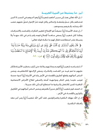 130
‫الكرميــة‬ ‫السيرة‬ ‫من‬ ‫يستنبط‬ ‫ما‬ ‫أبرز‬
‫الدين‬ ‫ال‬ ‫النسب‬ ‫في‬ ‫أخـوهم‬ ‫وهو‬ )‫(ع‬ً‫ا‬‫شعيبـ‬ ‫أخاهم‬ ‫مديـن‬ ‫إلى‬ ‫بعث‬ ‫تعالى‬ ‫اهلل‬ ‫إن‬ ‫1ـ‬
‫غضب‬ ‫عليهم‬ ّ‫فحق‬ ‫اإلخوان‬ ّ‫ر‬‫ش‬ ‫قومه‬ ‫وكان‬ ‫وإخـالص‬ ‫وشفقـة‬ ّ‫و‬‫حـن‬ ‫بكل‬ ‫فدعـاهم‬
. ‫وجحودهم‬ ‫بكـفرهم‬ ‫وعذابه‬ ‫اهلل‬
‫واالنحرافـات‬ ‫واملفـاسد‬ ‫املنكرات‬ ‫لتغيير‬ ‫اإلصالح‬ ‫هو‬ ً‫ا‬‫جميعـ‬ )‫(ع‬ ‫األنبيـاء‬ ‫هدف‬ ‫إن‬ ‫2ـ‬
‫وال‬ ً‫ا‬‫جهـد‬ ‫ذلك‬ ‫في‬ ‫خر‬ّ‫يد‬ ‫ولم‬ ‫قومه‬ ‫إلصالح‬ ً‫ا‬‫جـاهـد‬ ‫يسعى‬ )‫(ع‬ ‫شعيب‬ ‫كان‬ ‫وهكذا‬
:‫تعالى‬ ‫قوله‬ ‫حكـاه‬ ‫ما‬ ‫لهم‬ ‫فقال‬ ‫استطاعتـه‬ ‫بقدر‬ ‫وسيـلة‬
‫ﯩ‬‫ﯨ‬‫ﯧ‬‫ﯦ‬‫ﯥ‬‫ﯤ‬‫ﯣ‬‫ﯢ‬‫ﯡ‬‫ﯠ‬‫ﯟ‬ ‫ﯞ‬‫ﯝ‬‫ﯜ‬‫ﯛ‬‫ﱫ‬
‫ﯹ‬‫ﯸ‬‫ﯷ‬‫ﯶ‬ ‫ﯵ‬‫ﯴ‬‫ﯳ‬‫ﯲ‬‫ﯱ‬‫ﯰ‬‫ﯯ‬‫ﯮ‬‫ﯭ‬‫ﯬ‬ ‫ﯫ‬‫ﯪ‬
٨٨ :‫هود‬ ‫ﱪ‬‫ﰂ‬‫ﰁ‬‫ﰀ‬‫ﯿ‬‫ﯾ‬‫ﯽ‬‫ﯼ‬‫ﯻ‬‫ﯺ‬
‫فأنكر‬‫األنبيـاء‬‫بخطيب‬‫ب‬ِ‫ق‬ُ‫لـ‬‫حتى‬‫ببالغة‬‫وجادلـهم‬‫قومـه‬)‫(ع‬‫شعيب‬‫واجـه‬‫لـقد‬‫3ـ‬
‫وبخس‬ ‫كالتطفيـف‬ ‫إلزالـتها‬ ‫وسعى‬ ‫واملنكـرات‬ ‫املفـاسد‬ ‫من‬ ‫فيـه‬ ‫هم‬ ‫ما‬ ‫عليهم‬
‫حسنة‬ ‫أسوة‬ )‫(ع‬ ‫األنبياء‬ ‫في‬ ‫ولنا‬ ‫األرض‬ ‫في‬ ‫واإلفساد‬ ‫الطريق‬ ‫وقطع‬ ‫أموالهم‬ ‫النـاس‬
‫االجتماعية‬ ‫األمراض‬ ‫لعالج‬ ‫والسعي‬ ‫أهـله‬ ‫ومواجهـة‬ ‫املنكر‬ ‫رفض‬ ‫علينـا‬ ‫فوجب‬
. ‫سبيـال‬ ‫ذلك‬ ‫إلى‬ ‫املرء‬ ‫استطاع‬ ‫ما‬ ‫والـرشوة‬ ‫كالـغش‬ ‫للدين‬ ‫املنافيـة‬
‫املكاييل‬ ‫في‬ ‫أموالهم‬ ‫الـناس‬ ‫وبخس‬ ‫بكفرهم‬ )‫مدين‬ ‫(أهل‬ )‫(ع‬ ‫شعيب‬ ‫قوم‬ ‫اتصف‬ ‫4ـ‬
. ‫األرض‬ ‫في‬ ‫واإلفسـاد‬ ‫واملوازيني‬
‫معه‬ ‫آمن‬ ‫ومن‬ )‫(ع‬ ً‫ا‬‫شعيبـ‬ ‫اهلل‬ ‫أجنى‬ ‫فقد‬ ،‫وناصراملؤمنني‬ ‫الـكفرة‬ ‫مهلك‬ ‫اهلل‬ ‫إن‬ ‫5ـ‬
.‫الـكفـرة‬ ‫وأهـلك‬
 