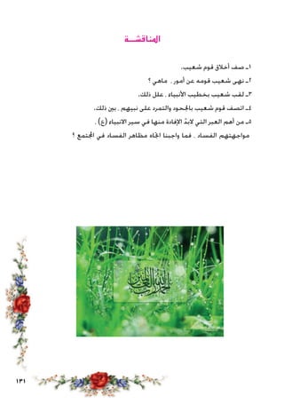 131
‫املناقشـــة‬
.‫شعيب‬ ‫قوم‬ ‫أخالق‬ ‫صف‬ ‫1ـ‬
‫؟‬ ‫ماهي‬ ، ‫أمور‬ ‫عن‬ ‫قومه‬ ‫شعيب‬ ‫نهى‬ ‫2ـ‬
.‫ذلك‬ ‫علل‬ ، ‫األنبياء‬ ‫بخطيب‬ ‫شعيب‬ ‫لقب‬ ‫3ـ‬
.‫ذلك‬ ‫بني‬ ، ‫نبيهم‬ ‫على‬ ‫والتمرد‬ ‫باجلحود‬ ‫شعيب‬ ‫قوم‬ ‫اتصف‬ ‫4ـ‬
، )‫(ع‬ ‫االنبياء‬ ‫سير‬ ‫في‬ ‫منها‬ ‫اإلفادة‬ ّ‫البد‬ ‫التي‬ ‫العبر‬ ‫أهم‬ ‫من‬ ‫5ـ‬
‫؟‬ ‫اجملتمع‬ ‫في‬ ‫الفساد‬ ‫مظاهر‬ ‫اجتاه‬ ‫واجبنا‬ ‫فما‬ ، ‫الفساد‬ ‫مواجهتهم‬
 