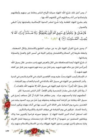 133
‫وأوطانهم‬ ‫دينهم‬ ‫عن‬ ‫ودفاعا‬ ‫الناس‬ ‫ألرواح‬ ‫صيانة‬ ‫اجلهاد‬ ‫اهلل‬ ‫ع‬ّ‫ر‬‫ش‬ ‫ذلك‬ ‫أجل‬ ‫ومن‬ ‫2ـ‬
. ‫بها‬ ‫اهلل‬ ‫كلفهم‬ ‫التي‬ ‫رسالتهم‬ ‫أداء‬ ‫من‬ ‫وليتمكنوا‬
‫البغي‬ ِّ‫د‬‫ولر‬ ‫وحلمايتها‬ ‫اإلسالمية‬ ‫الدعوة‬ ‫لنشر‬ ‫رع‬ ُ‫ش‬ ‫وإمنا‬ ‫للغلبة‬ ‫اجلهاد‬ ‫يشرع‬ ‫ولم‬
. ‫والعدوان‬
‫ﯺ‬‫ﯹ‬ ‫ﯸ‬‫ﯷ‬‫ﯶ‬‫ﯵ‬ ‫ﯴ‬‫ﯳ‬‫ﯲ‬‫ﯱ‬‫ﯰ‬‫ﯯ‬‫ﱫ‬‫ﭨ‬‫ﭧ‬
. ١٩٠ :‫البقرة‬ ‫ﱪ‬‫ﯽ‬‫ﯼ‬‫ﯻ‬
، ‫الضعفاء‬ ‫وإذالل‬ ‫واالستئثار‬ ‫الطمع‬ ‫جوانب‬ ‫عن‬ ‫به‬ ‫نأى‬ ‫اجلهاد‬ ‫القرآن‬ ‫شرع‬ ‫وحني‬ ‫3ـ‬
‫واملساواة‬ ‫والعدل‬ ‫احلق‬ ‫أسس‬ ‫في‬ ‫احلياة‬ ‫وتركيز‬ ‫واالطمئنان‬ ‫السالم‬ ‫إلى‬ ‫طريقا‬ ‫وابتغاه‬
. ‫ومبادئها‬
‫اهلل‬ ‫رسول‬ ‫.قال‬ ‫مقدس‬ ‫واجب‬ ‫فهو‬ ‫والعرض‬ ‫املال‬ ‫على‬ ‫للمحافظة‬ ‫أيضا‬ ‫اجلهاد‬ ‫ع‬ّ‫ر‬‫ش‬ ‫4ـ‬
‫أهله‬ ‫دون‬ ‫قتل‬ ‫ومن‬ ‫شهيد‬ ‫فهو‬ ‫دينه‬ ‫دون‬ ‫قتل‬ ‫،ومن‬ ‫شهيد‬ ‫فهو‬ ‫ماله‬ ‫دون‬ ‫قتل‬ ‫من‬ )‫(ص‬
.) ‫شهيد‬ ‫فهو‬
‫الدنيا‬ ‫في‬ ‫والنصر‬ ‫اآلخرة‬ ‫في‬ ‫الثواب‬ ‫اجملاهدين‬ ‫ووعد‬ ‫عليه‬ ّ‫وحث‬ ‫اجلهاد‬ ‫أوجب‬ ‫اإلسالم‬ ‫5ـ‬
. ‫القيامة‬ ‫يوم‬ ‫والعذاب‬ ‫الدنيا‬ ‫في‬ ‫بالذلة‬ ‫اهلل‬ ‫سبيل‬ ‫في‬ ‫اجلهاد‬ ‫عن‬ ‫املتخلفني‬ ‫وأنذر‬ ،
.) ‫بالعذاب‬ ‫اهلل‬ ‫هم‬ّ‫عم‬ ‫إال‬ ‫اهلل‬ ‫سبيل‬ ‫في‬ ‫اجلهاد‬ ‫قوم‬ ‫ترك‬ ‫ما‬ : )‫(ص‬ ‫اهلل‬ ‫رسول‬ ‫قال‬
‫كان‬ً ‫تضحية‬ ‫الناس‬ ‫أكثر‬ ُ‫د‬‫اجملاه‬ ‫وكان‬ ‫التضحية‬ ‫مقدار‬ ‫على‬ ‫اجلزاء‬ ‫كان‬ ‫وملا‬ ‫6ـ‬
‫في‬ ‫جرح‬ُ‫ي‬ ‫مجاهد‬ ّ‫كل‬ ّ‫ن‬‫أ‬ ‫اجلزاء‬ ‫هذا‬ ‫مظاهر‬ ‫ومن‬ . ‫جزاء‬ ‫وأحسنهم‬ ‫ثوابا‬ ‫أعظمهم‬
‫من‬ ‫ببلده‬ ‫السوء‬ ‫يريد‬ ‫من‬ ّ‫ر‬‫ش‬ ّ‫د‬‫وير‬ ‫وحقوقه‬ ‫ووطنه‬ ‫أمته‬ ‫كرامة‬ ‫عن‬ ‫ودفاعا‬ ‫اهلل‬ ‫سبيل‬
‫لدمه‬ ‫ويكون‬ ‫جهاده‬ ‫أثناء‬ ‫في‬ ‫بها‬ ‫أصيب‬ ‫التي‬ ‫احلالة‬ ‫على‬ ‫القيامة‬ ‫يوم‬ ‫،يجيء‬ ‫املعتدين‬
.‫والتكرمي‬ ‫والكبرياء‬ ‫الشرف‬ ‫موقف‬ ‫في‬ ‫القيامة‬ ‫يوم‬ ‫في‬ ‫فيكون‬ ، ‫املسك‬ ‫رائحة‬
‫وذاك‬ ‫هذا‬ ‫كفرون‬ُ‫ي‬ ‫فراحوا‬ ‫صورته‬ ‫شوهوا‬ ‫إذ‬ ‫اجلهاد‬ ‫كلمة‬ ‫الدين‬ ‫أعداء‬ ‫استغل‬ ‫لقد‬
‫االبرياء‬ ‫لقتل‬ ‫يزرعوها‬ ‫مبفخخات‬ ‫تارة‬ ‫اهلل‬ ‫إال‬ ‫إله‬ ‫ال‬ ‫أن‬ ‫شهدوا‬ ‫ممن‬ ‫املسلمني‬ ‫ويقاتلون‬
‫براء‬ ‫منهم‬ ‫واالسالم‬ ‫االسالم‬ ‫من‬ ‫براء‬ ‫فهؤالء‬ ‫اجلهاد‬ ‫بدعوى‬ ‫تهجير‬ ‫وأخرى‬ ‫بسطو‬ ‫وتارة‬
 