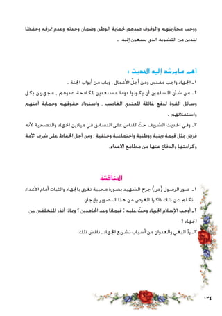 134
‫وحفظا‬ ‫متزقه‬ ‫وعدم‬ ‫وحدته‬ ‫وضمان‬ ‫الوطن‬ ‫حلماية‬ ‫ضدهم‬ ‫والوقوف‬ ‫محاربتهم‬ ‫ووجب‬
. ‫إليه‬ ‫يسعون‬ ‫الذي‬ ‫التشويه‬ ‫من‬ ‫للدين‬
: ‫احلديث‬ ‫إليه‬ ‫مايرشد‬ ‫أهم‬
. ‫اجلنة‬ ‫أبواب‬ ‫من‬ ‫وباب‬ ، ‫األعمال‬ ّ‫أجل‬ ‫ومن‬ ‫مقدس‬ ‫واجب‬ ‫اجلهاد‬ ‫1ـ‬
‫بكل‬ ‫مجهزين‬ ، ‫عدوهم‬ ‫ملكافحة‬ ‫مستعدين‬ ‫دوما‬ ‫يكونوا‬ ‫أن‬ ‫املسلمني‬ ‫شأن‬ ‫من‬ ‫2ـ‬
‫أمنهم‬ ‫وحماية‬ ‫حقوقهم‬ ‫واسترداد‬ ، ‫الغاصب‬ ‫املعتدي‬ ‫غائلة‬ ‫لدفع‬ ‫القوة‬ ‫وسائل‬
. ‫واستقاللهم‬
‫ألنه‬ ‫والتضحية‬ ‫اجلهاد‬ ‫ميادين‬ ‫في‬ ‫التسابق‬ ‫على‬ ‫للناس‬ ّ‫حث‬ ‫الشريف‬ ‫احلديث‬ ‫وفي‬ ‫3ـ‬
‫األمة‬ ‫شرف‬ ‫على‬ ‫احلفاظ‬ ‫أجل‬ ‫ومن‬ ، ‫وخلقية‬ ‫واجتماعية‬ ‫ووطنية‬ ‫دينية‬ ‫قيمة‬ ‫ميثل‬ ‫فرض‬
.‫االعداء‬ ‫مطامع‬ ‫من‬ ‫عنها‬ ‫والدفاع‬ ‫وكرامتها‬
‫املناقشة‬
‫األعداء‬ ‫أمام‬ ‫والثبات‬ ‫باجلهاد‬ ‫تغري‬ ‫محببة‬ ‫بصورة‬ ‫الشهيد‬ ‫جرح‬ )‫(ص‬ ‫الرسول‬ ‫صور‬ ‫1ـ‬
.‫بإيجاز‬ ‫التصوير‬ ‫هذا‬ ‫من‬ ‫الغرض‬ ‫ذاكرا‬ ‫ذلك‬ ‫عن‬ ‫تكلم‬ .
‫عن‬ ‫املتخلفني‬ ‫أنذر‬ ‫ومباذا‬ ‫؟‬ ‫اجملاهدين‬ ‫وعد‬ ‫فبماذا‬ : ‫عليه‬ ّ‫وحث‬ ‫اجلهاد‬ ‫اإلسالم‬ ‫أوجب‬ ‫2ـ‬
‫؟‬ ‫اجلهاد‬
.‫ذلك‬ ‫ناقش‬ ، ‫اجلهاد‬ ‫تشريع‬ ‫أسباب‬ ‫من‬ ‫والعدوان‬ ‫البغي‬ ّ‫د‬‫ر‬ ‫3ـ‬
 