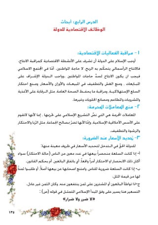 135
‫أبحاث‬ :‫الرابع‬ ‫الدرس‬
‫للدولة‬ ‫االقتصادية‬ ‫الوظائف‬
:‫االقتصادية‬ ‫الفعاليات‬ ‫مراقبة‬ -1
.‫االنتاج‬ ‫كمراقبة‬ ‫االقتصادية‬ ‫األنشطة‬ ‫على‬ ‫تشرف‬ ‫أن‬ ‫الدولة‬ ‫على‬ ‫اإلسالم‬ ‫أوجب‬
‫االسالمي‬ ‫اجملتمع‬ ‫في‬ ‫ا‬ّ‫أم‬ .‫املواطنني‬ ‫حاجة‬ ‫ال‬ ،‫الربح‬ ‫به‬ ‫م‬ ّ‫يتحك‬ ‫الرأسمالي‬ ‫فاالنتاج‬
‫على‬ ‫اإلشـراف‬ ‫الـدولة‬ ‫.وواجب‬ ‫املواطنني‬ ‫حاجات‬ ِّ‫د‬‫لس‬ ‫االنتاج‬ ‫يكون‬ ‫ان‬ ‫فيجب‬
‫احتكار‬ ‫ومـنع‬ ،‫واألسعار‬ ‫واألوزان‬ ‫املبيعـات‬ ‫في‬ ‫والتطفيف‬ ‫الغش‬ ‫ومنع‬ ، ‫املبـايعات‬
‫األغذية‬ ‫على‬ ‫الـرقابة‬ ‫مثل‬ ،‫العامة‬ ‫الصحة‬ ‫يحفـظ‬ ‫ما‬ ‫ومراقبة‬ ،‫اإلستهالكيـة‬ ‫السلع‬
.‫وغيرها‬ ‫احللويات‬ ‫ومصانع‬ ‫واملشروبات،واملطاعم‬
:‫احملرمة‬ ‫املعامالت‬ ‫منع‬ -2
‫التقوم‬ ‫ألنها‬ ‫إما‬ ، ‫حترميها‬ ‫على‬ ‫اإلسالمي‬ ‫التشريع‬ َّ‫نص‬ ‫التي‬ ‫هي‬ ‫احملرمة‬ ‫املعامالت‬
‫واالحتكار‬ ‫با‬ّ‫ر‬‫ال‬ ‫مثل‬ ،‫اجلماعة‬ ‫مبصالح‬ ّ‫ر‬‫تض‬ ‫ألنها‬ ‫ا‬ّ‫وإم‬ ،‫اإلسالمية‬ ‫األخالقية‬ ‫األسس‬ ‫على‬
.‫والتطفيف‬ ‫والرشوة‬
:‫الضرورة‬ ‫عند‬ ‫األسعار‬ ‫حتديد‬ -3
:‫منها‬ ‫معينة‬ ‫ظروف‬ ‫في‬ ‫األسعار‬ ‫لتحديد‬ ‫الـتدخل‬ ‫في‬ ّ‫احلق‬ ‫للدولة‬
‫سواء‬ )‫االحتكار‬ ‫(حالة‬ ‫الناس‬ ‫من‬ ‫معني‬ ‫عدد‬ ‫في‬ ‫بيعها‬ ً‫ا‬‫منحصر‬ ‫السلعة‬ ‫كانت‬ ‫إذا‬ -‫أ‬
.‫القانون‬ ‫بحكم‬ ‫أم‬ ،‫البائعني‬ ‫باتفاق‬ ‫أي‬ ،ً‫ا‬‫واقع‬ً‫ا‬‫أمر‬ ‫االحتكار‬ ‫او‬ ‫االنحصار‬ ‫ذلك‬ ‫أكان‬
ً‫ا‬‫ثمن‬ ‫طلبـوا‬ ‫أو‬ ،ً‫ال‬‫أص‬ ‫بيعها‬ ‫عن‬ ‫اصحابها‬ ‫وامتنع‬ ،‫للناس‬ ‫ضرورية‬ ‫السلعة‬ ‫كانت‬ ‫إذا‬ -‫ب‬
.‫املثل‬ ‫قيمة‬ ‫من‬ ‫لها‬
.‫عادل‬ ‫غير‬ ‫الثمن‬ ‫وكان‬ ،‫منه‬ ‫ينتفعون‬ ‫ثمن‬ ‫على‬ ‫املشترون‬ ‫أو‬ ‫البائعون‬ ‫تواطأ‬ ‫ج-اذا‬
: )‫(ص‬ ‫قوله‬ ‫في‬ ‫املتمثـل‬ ‫اإلسالمي‬ ‫املبدأ‬ ‫وفق‬ ‫على‬ ‫يسير‬ ‫هنا‬ ‫التسعير‬
»‫ضرار‬ ‫وال‬ ‫ضرر‬ ‫«ال‬
 