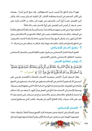 136
‫بوصفه‬ ، )‫(ص‬ ّ‫النبي‬ ‫منع‬ ‫وقد‬ .‫املستهلكني‬ ‫ضرره‬ ‫صيب‬ُ‫ي‬ ‫وال‬ ،‫البائع‬ ّ‫ر‬‫يض‬ ‫ال‬ ‫فهو‬
‫ولكن‬ ،‫ذلك‬ ‫يوجب‬ ‫يكن‬ ‫لم‬ ‫الظرف‬ ‫ألن‬ ، ‫احملتكر‬ ‫ومعاقبة‬ ‫املدينة‬ ‫في‬ ‫التسعير‬ ،‫األمر‬ ‫ولي‬
‫على‬ ‫واليه‬ ‫األشتر‬ ‫بن‬ ‫مالك‬ ‫إلى‬ ‫عهده‬ ‫في‬ ‫بالتسعير‬ ‫أمـر‬ )‫(ع‬ ً‫ا‬‫عليــ‬ ‫املؤمنني‬ ‫أمير‬
:ً‫ال‬‫قائ‬ ‫ذلك‬ ‫عقب‬ ‫بالتجار‬ )‫(ع‬ ‫علي‬ ‫املؤمنني‬ ‫أمير‬ ‫أوصى‬ ‫أن‬ ‫فـبعد‬ .‫مصر‬
ً‫ا‬‫وحتكم‬،‫للمنافع‬ً‫ا‬‫واحتكار‬،ً‫ا‬‫قبيح‬ً‫ا‬‫وشح‬،ً‫ا‬‫فاحش‬ً‫ا‬‫ضيق‬‫منهم‬‫كثيـر‬‫في‬‫أن‬-‫مع‬-‫واعلم‬«
‫رسول‬‫فان‬‫االحتكار‬‫عن‬‫فامتنع‬.‫الوالة‬‫على‬‫وعيب‬،‫للعامة‬‫مضرة‬‫باب‬‫وذلك‬.‫املبيعات‬‫في‬
:‫بالفريقني‬‫جتحف‬‫ال‬‫وأسعار‬‫عادلة‬‫مبوازين‬ً‫ا‬‫سمح‬ً‫ا‬‫بيع‬‫البيع‬‫وليكن‬،‫عنه‬‫نهى‬)‫(ص‬‫اهلل‬
.» ‫إسراف‬ ‫غير‬ ‫في‬ ‫وعاقب‬ ،‫به‬ ‫فنكل‬,‫إياه‬ ‫نهيك‬ ‫بعد‬ ‫حكرة‬ ‫قارف‬ ‫فمن‬ ‫واملبتاع‬ ‫البائع‬ ‫في‬
:‫االجتماعي‬ ‫العــدل‬ ‫حتقيق‬ -4
‫االجتماعي‬‫والضمان‬،‫الفرص‬‫تكافؤ‬‫توفير‬:‫طريق‬‫عن‬‫االجتماعي‬‫العدل‬‫الدولة‬‫حتقيق‬
.‫االقتصادي‬ ‫والتوازن‬ ،‫االجتماعي‬ ‫التكافل‬ :‫بشقيه‬
:‫الفرص‬ ‫تكافـؤ‬ ‫توفير‬ ‫5ـ‬
‫ﮀ‬‫ﭿ‬‫ﭾ‬‫ﭽ‬‫ﭼ‬‫ﭻ‬‫ﭺ‬‫ﭹ‬‫ﭸ‬ ‫ﭷ‬‫ﭶ‬‫ﭵ‬‫ﱫ‬‫ﭨ‬‫ﭧ‬
١٣ :‫احلجرات‬ ‫ﱪ‬‫ﮋ‬‫ﮊ‬‫ﮉ‬‫ﮈ‬‫ﮇ‬‫ﮆ‬‫ﮅ‬‫ﮄ‬‫ﮃ‬‫ﮂ‬ ‫ﮁ‬
‫على‬ ‫لعـربي‬ ‫(الفضـل‬ ‫و‬ )‫املشط‬ ‫كأسنان‬ ‫سواسية‬ ‫(الناس‬ :)‫(ص‬ ‫الرسول‬ ‫وقال‬
‫احلقوق‬‫في‬‫متساوون‬‫الواجبات‬‫في‬‫متساوون‬‫اإلسالم‬‫في‬‫فالناس‬ )‫بالـتقوى‬‫إال‬ ّ‫أعجـمي‬
.ً‫ا‬‫جميع‬‫للبشر‬‫جعلها‬‫التي‬»‫اهلل‬‫«مـائدة‬‫في‬ ّ‫احلق‬‫له‬‫إنسان‬‫العقوبات.فكـل‬‫في‬‫وكذلك‬
‫احتكار‬ ‫ذلك‬ ‫من‬ ‫مينعه‬ ‫ال‬ ،‫اجلهد‬ ّ‫وبذل‬ ‫العمل‬ ‫هي‬ ّ‫احلق‬ ‫هذا‬ ‫اكتساب‬ ‫إلى‬ ‫اإلنسان‬ ‫ووسيلة‬
‫ال‬ ‫وملدة‬ ‫إعماره‬ ‫على‬ ‫قادر‬ ‫هـو‬ ‫ملن‬ ‫مباح‬ ‫واالحتجار‬ .‫م‬ّ‫ر‬‫مح‬ ‫فاالحتكار‬ .‫إقطاع‬ ‫أو‬ ‫احتجار‬ ‫أو‬
.‫إعماره‬ ‫يستطيع‬ ‫الذي‬ ‫بالقدر‬ .‫يعمرها‬ ‫ملن‬ ‫األرض‬ ‫إقطاع‬ ‫وكذا‬ ،‫سنوات‬ ‫ثالث‬ ‫على‬ ‫تزيد‬
:‫االجتماعي‬ ‫الضمان‬ -6
-‫عادة‬ -‫والدولة‬ ،ً‫ال‬‫كام‬ً‫ا‬‫ضمان‬ ‫اجملتمع‬ ‫أفراد‬ ‫معيشة‬ ‫ضمان‬ ‫الدولة‬ ‫على‬ ‫اإلسالم‬ ‫فرض‬
‫وسائل‬‫بتهيئة‬‫واجبها‬‫الدولة‬‫تؤدي‬‫األولى‬‫املرحلة‬‫في‬:‫مرحلتني‬‫على‬‫املهمة‬‫بهذه‬‫تقوم‬
 