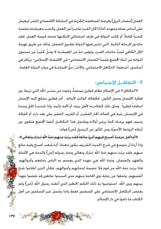 137
‫ليعيش‬ ،‫املثمر‬ ‫االقتصادي‬ ‫النشاط‬ ‫في‬ ‫الكرمية‬ ‫املساهمة‬ ‫وفرصة‬)‫الرزق‬ ‫(مصادر‬ ‫العمل‬
‫بنفسه‬‫معيشته‬‫وكسب‬،‫العمل‬‫عن‬ً‫ا‬‫عاجـز‬‫الفـرد‬‫كان‬‫إذا‬‫وجهده.أما‬‫عمله‬‫أساس‬‫على‬
‫فقد‬ ،‫العمل‬ ‫فرصة‬ ‫منحه‬ ‫الميكنها‬ ‫استثنائي‬ ‫ظرف‬ ‫في‬ ‫الدولة‬ ‫كانت‬ ‫أو‬ ،ً‫ال‬‫كام‬ ً‫ا‬‫كسب‬
‫تهيئة‬ ‫طريق‬ ‫عن‬ ‫وذلك‬ ،‫الضمان‬ ‫تطبيق‬ ‫الدولة‬ ‫فيها‬ ‫متارس‬ ‫التي‬ ،‫الثانية‬ ‫املرحلة‬ ‫دور‬ ‫جاء‬
‫مستوى‬ ‫عن‬ ً‫ا‬‫كثير‬ ّ‫يقـل‬ ‫ال‬ ‫املعيشـة‬ ‫من‬ ّ‫حد‬ ‫وتوفير‬ ،‫الفـرد‬ ‫حاجات‬ ِّ‫د‬‫لس‬ ‫الكافي‬ ‫املال‬
‫في‬ ‫يرتكز‬ -‫اإلسالمي‬ ‫االقتصاد‬ ‫في‬ -‫االجتماعي‬ ‫الضمان‬ ‫اجملتمع.فمبدأ‬ ‫أبناء‬ ‫من‬ ‫أخوانه‬
.‫العامة‬ ‫الدولة‬ ‫موارد‬ ‫في‬ ‫اجلماعـة‬ ُّ‫حق‬ :‫واآلخر‬ .‫االجتماعي‬ ‫التكافل‬ :‫أحدهما‬ ،‫أساسني‬
:‫االجتماعي‬ ‫التكافــل‬ -7
‫بني‬ ‫تربط‬ ‫التي‬ ‫اهلل‬ ‫سنـن‬ ‫من‬ ‫وجوده‬ ُّ‫د‬‫يستم‬ ‫فطري‬ ‫نظام‬ ‫اإلسالم‬ ‫في‬ »‫«التكافل‬
‫اإلنسان‬ ‫إليه‬ ‫يندفع‬ ‫فطري‬ ‫أمر‬ ، ‫ألبنائه‬ ‫د‬ِ‫ـ‬‫الوال‬ ‫فكفالة‬ .‫الكون‬ ‫وسنن‬ ‫اإلنسان‬ ‫فطرة‬
‫وجدنا‬ ّ‫احلق‬ ‫شئـنـا‬ ‫وإذا‬ ،‫وأبيه‬ ‫ألمه‬ ‫أو‬ ،‫بيته‬ ‫ألهل‬ ‫كفالتــه‬ ‫ذلك‬ ‫ومثل‬ ، ً‫ا‬‫فطري‬ ً‫ا‬‫اندفاع‬
‫كفالة‬ ‫أو‬ ،‫داره‬ ‫بعد‬ ‫على‬ ‫الفقير‬ ‫القريب‬ ‫أو‬ ،‫الفقيـر‬ ‫اجلار‬ ‫كفالة‬ ‫في‬ ‫رغبة‬ ‫اإلنسـان‬ ‫في‬
‫بني‬ ‫فتقوى‬ ‫اجملتمع‬ ‫أيضا‬ ‫التكافـل‬ ‫هذا‬ ‫أوالده.ويشمل‬ ‫يرعى‬ ‫كما‬ ‫يرعـاه‬ ‫فهو‬ ،‫يتـيم‬
:‫قوله‬ )‫(ص‬ ‫الرسول‬ ‫عن‬ ‫املأثور‬ ‫ة.ومن‬ّ‫ي‬‫األخو‬ ‫الروابط‬ ‫أبنائه‬
.»‫وتعالى‬‫تبارك‬‫اهلل‬‫ذمة‬‫منهم‬‫برئت‬‫فقد‬ً‫جائعا‬‫أمرؤ‬‫فيهم‬‫أصبح‬ ‫عرصة‬‫أهل‬‫«أميا‬
‫جائع‬ ‫وفيه‬ ‫أصبح‬ ‫شعب‬ ‫أميا‬ :‫معناه‬ ‫يكون‬ ‫الشريف‬ ‫احلديث‬ ‫شرح‬ ‫في‬ ‫نتوسع‬ ‫أن‬ ‫أردنا‬ ‫واذا‬
‫األمانة‬ ‫هي‬ ‫والذمة‬ )‫(ص‬ ‫رسوله‬ ‫وذمة‬ ‫وتعالى‬ ‫تبارك‬ ‫اهلل‬ ‫ذمة‬ ‫منهم‬ ‫برئت‬ ‫فقد‬ ،‫منهم‬
،‫وأموالهم‬ ‫دماءهم‬ ‫الناس‬ ‫به‬ ‫يعصم‬ ‫الذي‬ ‫عهده‬ ‫هي‬ ‫اهلل‬ ‫وذمة‬ .‫والضمان‬ ‫والعهد‬
‫شح‬ ‫أطاعوا‬ ‫الذين‬ ‫فكأن‬ .‫وأموالهم‬ ‫لدمائهم‬ ‫عصمة‬ ‫فال‬ ‫قوم‬ ‫من‬ ‫اهلل‬ ‫ذمة‬ ‫برئت‬ ‫فاذا‬
ً‫ا‬‫عهد‬ ‫نقضوا‬ ‫جائعني،قد‬ ‫أصبحوا‬ ‫حتى‬ ‫منهم‬ ‫احلاجة‬ ‫ذوي‬ ‫رعاية‬ ‫عن‬ ‫وتخلوا‬ .‫أنفسهم‬
‫ولم‬ )‫(ص‬ ‫اهلل‬ ‫رسول‬ ‫أعلنه‬ ‫الذي‬ ‫اخلطير‬ ‫احلكم‬ ‫ذلك‬ ‫به‬ ‫استوجبوا‬ ،‫اهلل‬ ‫وبني‬ ‫بينهم‬
‫أهل‬ ‫من‬ ‫املسلمني‬ ‫غير‬ ‫يشمل‬ ‫وامنا‬ ‫فقط‬ ‫املسلمني‬ ‫على‬ ‫االجتماعي‬ ‫التكامل‬ ‫يقتصر‬
.‫اإلسالم‬ ‫دار‬ ‫في‬ ‫داموا‬ ‫ما‬ ‫الكتاب‬
 