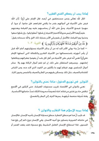 138
‫الفقير؟‬ ‫الغني‬ ‫يعطي‬ ‫أن‬ ‫يجب‬ ‫ملاذا‬
‫اهلل‬ ‫:(ان‬ )‫(ع‬ ‫علي‬ ‫اإلمام‬ ‫قال‬ ،‫أرضه‬ ‫في‬ ‫مستخلفون‬ ‫ونحن‬ ‫تعالى‬ ‫هلل‬ ‫املال‬
‫أو‬ ،‫عروا‬ ‫أو‬ ،‫جاعوا‬ ‫فإن‬ ،‫فقراءهم‬ ‫يكفي‬ ‫ما‬ ‫بقدر‬ ‫أموالهم‬ ‫في‬ ‫األغنياء‬ ‫على‬ ‫فرض‬
‫ويعذبهم‬ ‫القيامة‬ ‫يوم‬ ‫عليه‬ ‫يحاسبهم‬ ‫أن‬ ‫اهلل‬ ‫على‬ َّ‫وحق‬ .‫األغنياء‬ ‫فبمنع‬ ،‫جهدوا‬
‫منعوا‬‫شاؤوا‬‫وإن‬..‫وجنوا‬‫أعطوا‬ ‫شاؤوا‬‫إن‬،‫االغنياء‬‫الختيار‬ً‫ا‬‫متروك‬‫ليس‬‫األمر‬‫وهذا‬)‫عليه‬
:‫يقول‬ ‫سبحانه‬ ‫واهلل‬ ،‫احلق‬ ‫ذلك‬ ‫بجباية‬ ‫األمر‬ ‫ولي‬ ‫يقوم‬ ‫أن‬ ‫فاألصل‬ ،‫القيامة‬ ‫يوم‬ ‫وعذبوا‬
١٠٣ :‫التوبة‬ ‫ﱪ‬‫ﮠ‬‫ﮟ‬‫ﮞ‬‫ﮝ‬‫ﮜ‬‫ﮛ‬‫ﮚ‬‫ﱫ‬
‫قبل‬ ‫اهلل‬ ‫أمام‬ ‫مبسؤوليتهم‬ ‫األغنياء‬ ‫يذكر‬ ‫أن‬ ‫من‬ ‫له‬ ‫البد‬ ‫األمر‬ ‫وولي‬ -‫بنا‬ َّ‫ر‬‫م‬ ‫كما‬ –
‫اإلمام‬ ‫أجملها‬ ‫التي‬ ‫القادرين.والكفالة‬ ‫األغنياء‬ ‫من‬ ‫باستحصالها‬ ‫أجهزته‬ ‫يأمر‬ ‫أن‬
‫ويتكفلوا‬ ‫بفقرائهم‬ ‫يقوموا‬ ‫أن‬ ‫بلـد‬ ‫كل‬ ‫أهل‬ ‫من‬ ‫األغنياء‬ ‫على‬ ‫فرض‬ ‫ّه‬‫ن‬‫أ‬ ‫تعني‬ )‫علي(ع‬
‫سائر‬ ‫وال‬ ‫بهم‬ ‫الزكاة‬ ‫أموال‬ ‫تقم‬ ‫لم‬ ‫إن‬ ،‫ذلك‬ ‫على‬ ‫السلطان‬ ‫ويجبرهم‬ ، ‫إعانتهم‬
‫اللباس‬ ‫ومن‬ ،‫منه‬ ‫البد‬ ‫الذي‬ ‫القوت‬ ‫من‬ ‫يأكلون‬ ‫مبا‬ ‫لهم‬ ‫فيقام‬ ،‫بهم‬ ‫املسلمني‬ ‫أموال‬
.‫املارة‬ ‫وعيون‬ ‫والشمس‬ ‫والصيف‬ ‫املطر‬ ‫من‬ ‫يقيهم‬ ‫ومبسكن‬ ،‫ذلك‬ ‫مبثل‬ ،‫والصيف‬ ‫للشتاء‬
‫بالتوازن؟‬ ‫نعني‬ ‫ماذا‬ :‫الدخول‬ ‫توزيع‬ ‫في‬ ‫التوازن‬
‫اجملتمع‬ ‫في‬ ‫اليكون‬ ‫حتى‬ ،‫املعيشة‬ ‫مستويات‬ ‫تقريب‬ ‫االقتصاد‬ ‫في‬ ‫بالتوازن‬ ‫نعني‬
،‫األساسية‬‫حاجاتها‬ ُّ‫د‬‫تس‬‫التكاد‬‫محرومة‬ ٌ‫ة‬‫عدوم‬ُ‫م‬‫فئة‬:‫فئاته‬‫من‬‫فئتني‬‫بني‬‫حاد‬‫تناقض‬
.‫والتفسخ‬ ‫البطر‬ ‫إلى‬ ‫الترف‬ ‫يجرها‬ ،‫رفهـة‬ٌ‫م‬ ‫متخمة‬ ‫ترفة‬ُ‫م‬ ‫وفئة‬
‫؟‬ ‫والتوازن‬ ‫التقارب‬ ‫هذا‬ ‫اإلسالم‬ ‫يريد‬ ‫ملاذا‬
‫فاإلنسان‬.‫اإلنسان‬‫بأخيه‬‫اإلنسان‬‫مساواة‬‫منطق‬،‫الفطرة‬‫منطق‬‫هو‬‫هذا‬ َّ‫ن‬‫أ‬‫جتيب‬‫قد‬
‫هذا‬ ‫رفع‬ ‫إلى‬ ‫دائم‬ ‫نزوع‬ ‫اإلنسان‬ ‫وفي‬ .‫االنسان‬ ‫أخيه‬ ‫مع‬ ‫يتساوى‬ ‫الضرورية‬ ‫حاجاته‬ ‫في‬
‫أو‬ ‫العجز‬ ‫يقعد‬ ‫فقد‬ ‫مستواه‬ ‫رفع‬ ‫النشيط‬ ‫العامل‬ ‫اإلنسان‬ ‫استطاع‬ ‫فاذا‬ .‫املستوى‬
 