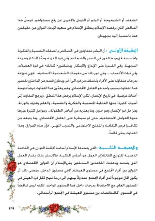 139
‫هذا‬ ّ‫فيحل‬ ،‫مستواهم‬ ‫رفع‬ ‫عن‬ ‫باآلخرين‬ ‫الترمل‬ ‫أو‬ ‫اليتم‬ ‫أو‬ ‫الشيخوخة‬ ‫أو‬ ‫الضعف‬
‫حقيقتني‬ ‫من‬ ‫التوازن‬ ‫اليجاد‬ ‫سعيه‬ ‫في‬ ‫اإلسالم‬ ‫اإلسالم.ينطلق‬ ‫يرفضه‬ ‫الذي‬ ‫التناقض‬
،‫بديهيتان‬ ‫إليه‬ ‫بالنسبة‬ ‫هما‬
‫والفكرية‬ ‫النفسية‬ ‫والصفات‬ ‫اخلصائص‬ ‫في‬ ‫متفاوتون‬ ‫البشر‬ ‫أن‬: ‫األولــى‬ ‫احلقيقة‬
‫وسرعة‬ ‫الذكاء‬ ‫ة‬َّ‫د‬‫وح‬ ‫العزمية‬ ‫قوة‬ ‫وفي‬ ،‫والشجاعة‬ ‫الصبر‬ ‫في‬ ‫يختلفون‬ ‫واجلسدية.فهم‬
،‫العضالت‬ ‫قوة‬ ‫في‬ -‫كذلك‬ -‫ويختلفون‬ ،‫واالبتكار‬ ‫اإلبداع‬ ‫على‬ ‫القـدرة‬ ‫وفي‬ ،‫البديهـة‬
‫موزعة‬ ‫فهي‬ ..‫االنسانية‬ ‫الشخصية‬ ‫مقومات‬ ‫من‬ ‫ذلك‬ ‫غير‬ ‫وفي‬ ...‫األعصاب‬ ‫ثبات‬ ‫وفي‬
‫تفسير‬‫الباحثني‬‫من‬‫قسم‬‫آخر.ويحاول‬‫الى‬‫فرد‬‫من‬‫وتختلف‬‫األفراد‬‫على‬‫متفاوته‬‫بدرجات‬
‫نتيجة‬ً‫ا‬‫عرض‬ ‫التفاوت‬ ‫هذا‬ ‫ون‬ّ‫يعد‬ ‫وهم‬ ،‫االقتصادي‬ ‫العامل‬ ‫هو‬ ‫واحد‬ ‫بسبب‬ ‫التفاوت‬ ‫هذا‬
‫إلى‬ ‫التفاوت‬ ‫ويرجع‬ ، ‫املنطق‬ ‫هذا‬ ‫يرفض‬ ‫اإلسالم‬ ‫لكن‬.‫اإلنسان‬ ‫تاريخ‬ ‫في‬ ‫عرضية‬ ‫أحداث‬
،‫بالوراثة‬ ‫يعترف‬ ‫والعلم‬ .‫والنفسية‬ ‫والفكرية‬ ‫اجلسمية‬ ‫القابلية‬ ‫منها‬ :‫كثيرة‬ ‫أسباب‬
‫غيرها‬ ‫كثيرة‬ ‫وعوامل‬ ..‫الطفولة‬ ‫أمراض‬ ‫من‬ ‫يعتريه‬ ‫وما‬ ،‫جنني‬ ‫وهو‬ ‫اإلنسان‬ ‫منو‬ ‫ومراحل‬
‫من‬ ‫يتبعه‬ ‫وما‬ ،‫االقتصادي‬ ‫العامل‬ ‫على‬ ‫سيطرنا‬ ‫لو‬ ‫حتى‬ ،‫االجتماعية‬ ‫العوامل‬ ‫منها‬
‫وهذا‬ ،‫الفوارق‬ ‫هذه‬ ّ‫ن‬‫فإ‬ ، ‫املهني‬ ‫،والتدريب‬ ‫االجتماعي‬ ‫والتفتح‬ ‫الثقافـة‬ ‫فرص‬ ‫تكافــؤ‬
.ً‫ا‬‫قائم‬ ‫يبقى‬ ‫التفاوت‬
‫القاعدة‬ ‫هي‬ ‫التوازن‬ ‫إلقامة‬ ‫أساسا‬ ‫اإلسالم‬ ‫يتخذها‬ ‫التي‬: ‫الثانـــبـة‬ ‫واحلقيقـــة‬
‫العمل‬ ‫مبقدار‬ ‫ميلك‬ ‫فاإلنسان‬ ،‫امللكيـة‬ ‫أساس‬ ‫هو‬ ‫العمل‬ ‫القائلة:إن‬ ‫للتوزيع‬ ‫الذهبيـة‬
‫هو‬ ‫االقتصادي‬ ‫التوازن‬ ‫أن‬ ‫يقرراإلسالم‬ ‫السابقتني‬ ‫القاعدتني‬ ‫يقدمه.وباعتماد‬ ‫الذي‬
‫أن‬ ‫ذلك‬ ‫ومعنى‬ .‫الدخل‬ ‫مستوى‬ ‫الفي‬ ،‫املعيشة‬ ‫مستوى‬ ‫في‬ ‫اجملتمع‬ ‫أفراد‬ ‫بني‬ ‫التوازن‬
‫في‬ ‫العيش‬ ‫فرد‬ ‫لكل‬ ‫تتيح‬ ‫درجة‬ ‫الى‬ ‫بينهم‬ً‫ال‬‫متداو‬ ،‫اجملتمع‬ ‫أفراد‬ ‫لدى‬ً‫ا‬‫موجود‬ ‫املال‬ ‫يكون‬
ً‫ا‬‫تناقض‬ ‫ليس‬ ‫لكنه‬ .‫الواحد‬ ‫املستوى‬ ‫هذا‬ ‫داخل‬ ‫بدرجات‬ ‫االحتفاظ‬ ‫مع‬ ،‫العام‬ ‫املستوى‬
.‫الرأسمالي‬ ‫اجملتمع‬ ‫في‬ ‫املعيشة‬ ‫مستوى‬ ‫بني‬ ‫كالتناقضات‬ ،‫املستوى‬ ‫في‬
 