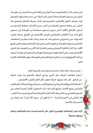 140
‫هذا‬ ‫جعل‬ ‫بل‬ ،‫قصيرة‬ ‫مدة‬ ‫في‬ ‫أو‬ ‫حلظة‬ ‫في‬ ‫التوازن‬ ‫هذا‬ ‫يوجد‬ ‫اإلسالم‬ ‫أن‬ ‫ذلك‬ ‫معنى‬ ‫ليس‬
‫والوصول‬ ،‫صالحياتها‬ ‫حدود‬ ‫في‬ ،‫الدولة‬ ‫اليه‬ ‫تسعى‬ ً‫ا‬‫هدف‬ ‫املعيشة‬ ‫مستوى‬ ‫في‬ ‫التوازن‬
‫هذا‬ ‫لتحقيق‬ ‫اإلسالم‬ ‫وسيلة‬ ‫كانت‬ ‫املشروعة.وقد‬ ‫واألساليب‬ ‫الطرق‬ ‫مبختلف‬ ‫إليه‬
‫من‬ ‫املستوى‬ ‫وضغط‬ ،‫اإلسراف‬ ‫بتحرمي‬ ،‫أعلى‬ ‫من‬ ‫املعيشة‬ ‫مستوى‬ ‫ضغط‬ ‫هي‬ ،‫التوازن‬
‫مستوى‬ ‫إلى‬ ‫املعيشة‬ ‫من‬ ً‫ا‬‫منخفض‬ ‫مستوى‬ ‫يحيون‬ ‫الذين‬ ‫باألفراد‬ ‫باالرتفاع‬ ،‫أسفل‬
‫تتقارب‬ ‫وبذلك‬ .‫اجملتمع‬ ‫في‬ ‫االقتصادي‬ ‫والتوازن‬ ‫االجتماعي‬ ‫التكافـل‬ ‫مبدأ‬ ‫بأخذ‬ ‫أرفع‬
‫التناقضات‬ ‫من‬ ‫يخلو‬ ‫لكنه‬ ،‫درجات‬ ‫يضم‬ ‫قد‬ ،‫واحد‬ ‫مستوى‬ ‫في‬ ‫تندمج‬ ‫حتى‬ ‫املستويات‬
‫جلميع‬‫الغنى‬‫توفير‬‫هو‬‫اإلسالم‬‫إليه‬‫يسعى‬‫الذي‬‫الهدف‬‫املعيشة.إن‬‫مستويات‬‫في‬‫احلادة‬
‫التوازن‬‫فان‬،‫املعيشة‬‫من‬‫األدنى‬ َّ‫د‬‫احل‬‫للفقراء‬‫يضمن‬‫االجتماعي‬‫التكافل‬‫كان‬‫.وإذا‬‫األفراد‬
‫غيرهم‬‫يعيشه‬‫الذي‬‫املستوى‬‫إلى‬‫معيشتهم‬‫مستوى‬‫رفع‬‫الدولة‬‫على‬‫يوجب‬‫االقتصادي‬
‫الالزمة‬‫اإلمكانات‬‫بتوفير‬‫ذلك‬‫حتقيق‬‫على‬‫قادرة‬‫الدولة‬‫تكون‬‫أن‬‫وجب‬‫لهذا‬‫اجملتمع‬‫أفراد‬‫من‬
:‫وهي‬
.‫العام‬ ‫املستوى‬ ‫على‬ ‫وتنفق‬ ‫باستمرار‬ ‫تؤخذ‬ ‫ثابتة‬ ‫ضرائب‬ ‫فرض‬ .1
‫الدولة‬ ‫تؤممه‬ ‫وما‬ ‫واملصانع‬ ‫الدولة‬ ‫ومزارع‬ ‫الفيء‬ ‫مثل‬ ‫للدولة‬ ‫قطاعات‬ ‫2.ايجاد‬
. ‫االقتصادي‬ ‫للتوازن‬ ‫الالزم‬ ‫املال‬ ‫لتوفير‬ ‫الدولة‬ ‫توجهه‬ ‫ذلك‬ ‫كل‬ ، ‫املرافق‬ ‫من‬
‫والغش‬‫واالحتكار‬‫كالربا‬‫املشروع‬‫غير‬‫الكسب‬‫طرق‬‫م‬ّ‫ر‬‫ح‬‫الذي‬‫اإلسالمي‬‫التشريع‬‫3.طبيعة‬
‫في‬ ‫التقارب‬ ‫أهمية‬ ‫األوائل‬ ‫املسلمون‬ ‫أدرك‬ ‫اإلرث.لقد‬ ‫،وتوزيع‬ ‫االكتناز‬ ‫ومنع‬ ‫والتدليس‬
.‫التقارب‬‫هذا‬‫وجوب‬‫النبوية‬‫والسنة‬‫الكرمي‬‫القرآن‬ ّ‫أكد‬‫ولقد‬‫الناس‬‫بني‬‫املعيشي‬‫املستوى‬
‫بني‬ ‫أموال‬ ‫على‬ :)‫(ص‬ ‫اهلل‬ ‫رسول‬ ‫أي‬ ‫ظهرـ‬ ‫ملا‬ « : »‫البلدان‬ ‫«فتوح‬ ‫في‬ ‫البالذري‬ ‫قال‬
:‫لألنصار‬ ‫قال‬ ‫النضير‬
‫بينكم‬ ‫وأموالكم‬ ‫هذه‬ ‫قسمت‬ ‫شئتم‬ ‫فان‬ ،‫أموال‬ ‫املهاجرين‬ ‫إلخوانكم‬ ‫ليس‬ ‫«إنه‬
.ً‫جميعا‬ ‫وبينهم‬
 