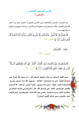 142
‫التهذيب‬ :‫اخلامس‬ ‫الدرس‬
))‫ر‬ّ‫ب‬‫((التك‬
‫أخطر‬ ‫من‬ ‫،وهو‬ ‫الفعل‬ ‫أو‬ ‫بالقول‬ ‫اآلخرين‬ ‫على‬ ‫والتعاظم‬ ‫بالنفس‬ ‫اإلعجاب‬ ‫هو‬
‫وازدرائهم‬ ‫مقتهم‬ ّ‫ومحط‬ ‫اآلخرين‬ ‫لدى‬ ‫مبغوضا‬ ‫املرء‬ ‫مايجعل‬ ‫وأكثر‬ ، ‫لقية‬ُ‫خل‬‫ا‬ ‫األمراض‬
.‫منه‬ ‫ونفرتهم‬ ‫به‬
‫ﰅ‬‫ﰄ‬‫ﰃ‬‫ﰂ‬‫ﰁ‬‫ﰀ‬‫ﯿ‬ ‫ﯾ‬‫ﯽ‬‫ﯼ‬ ‫ﯻ‬‫ﯺ‬‫ﯹ‬ ‫ﯸ‬‫ﯷ‬‫ﱫ‬‫ﭨ‬‫ﭧ‬
١٨ :‫لقمان‬ ‫ﱪ‬‫ﰈ‬‫ﰇ‬‫ﰆ‬
‫ﰋ‬‫ﰊ‬‫ﰉ‬‫ﰈ‬‫ﰇ‬‫ﰆ‬‫ﰅ‬‫ﰄ‬‫ﰃ‬‫ﰂ‬ ‫ﰁ‬‫ﱫ‬‫ﭨ‬‫ﭧ‬ : ‫وقوله‬
٣٧ :‫اإلسراء‬ ‫ﱪ‬‫ﰏ‬‫ﰎ‬ ‫ﰍ‬ ‫ﰌ‬
‫ﭼ‬‫ﭻ‬‫ﭺ‬‫ﭹ‬‫ﭸ‬ ‫ﭷ‬‫ﭶ‬‫ﭵ‬ ‫ﭴ‬‫ﭳ‬‫ﱫ‬‫ﭨ‬‫ﭧ‬
٦٠ :‫الزمر‬ ‫ﱪ‬‫ﮂ‬‫ﮁ‬‫ﮀ‬‫ﭿ‬‫ﭾ‬‫ﭽ‬
‫على‬ )‫(ص‬ ‫اهلل‬ ‫رسول‬ َّ‫ر‬‫م‬ : ‫قال‬ ‫السالم‬ ‫عليهم‬ ‫آبائه‬ ‫عن‬ ‫الصادق‬ ‫اإلمام‬ ‫وعن‬
، ‫ُصرع‬‫ي‬ ‫مجنون‬ ‫هذا‬ ‫اهلل‬ ‫يارسول‬ : ‫فقالوا‬ ‫؟‬ ‫اجتمعتم‬ ‫ما‬ ‫على‬ :‫فقال‬ ‫جماعة‬
‫أخبركم‬ ‫أال‬ : ‫قال‬ ‫.ثم‬ ‫املبتلى‬ ‫لكنه‬ ، ‫مبجنون‬ ‫هذا‬ ‫ليس‬ : ‫فقال‬ . ‫عليه‬ ‫فاجتمعنا‬
‫في‬ ‫الناظر‬ ،‫مشيه‬ ‫في‬ ‫املتبختر‬ : ‫قال‬ ، ‫اهلل‬ ‫يارسول‬ ‫بلى‬ : ‫قالوا‬ ، ‫اجلنون‬ ّ‫حق‬ ‫باجملنون‬
‫اليؤمن‬ ‫الذي‬ ، ‫يعصيه‬ ‫وهو‬ ، ‫جنته‬ ‫اهلل‬ ‫على‬ ‫يتمنى‬ ، ‫مبنكبيه‬ ‫جنبيه‬ ‫احملرك‬ ،‫عطفيه‬
) ‫املبتلى‬ ‫اجملنون‬ ‫فذلك‬ ،‫خيره‬ ‫واليرجى‬ ، ُ‫ه‬ّ‫ر‬‫ش‬
 