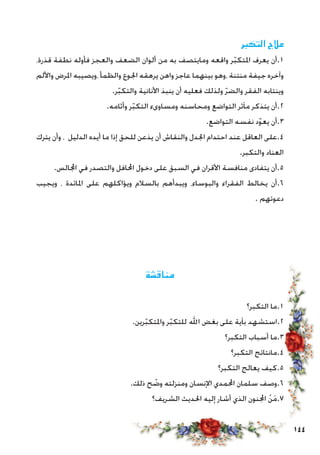 144
‫التكبر‬ ‫عالج‬
،‫قذرة‬ ‫نطفة‬ ‫فأوله‬ ‫والعجز‬ ‫الضعف‬ ‫ألوان‬ ‫من‬ ‫به‬ ‫ومايتصف‬ ‫واقعه‬ ‫ر‬ّ‫ب‬‫املتك‬ ‫يعرف‬ ‫1.أن‬
‫واأللم‬ ‫املرض‬ ‫،ويصيبه‬ ‫والظمأ‬ ‫اجلوع‬ ‫يرهقه‬ ‫واهن‬ ‫عاجز‬ ‫بينهما‬ ‫،وهو‬ ‫منتنة‬ ‫جيفة‬ ‫وآخره‬
.‫ر‬ّ‫ب‬‫والتك‬ ‫األنانية‬ ‫ينبذ‬ ‫أن‬ ‫فعليه‬ ‫ولذلك‬ ّ‫ر‬‫والض‬ ‫الفقر‬ ‫وينتابه‬
.‫وأثامه‬ ‫ر‬ّ‫ب‬‫التك‬ ‫ومساوىء‬ ‫ومحاسنه‬ ‫التواضع‬ ‫مآثر‬ ‫يتذكر‬ ‫2.أن‬
.‫التواضع‬ ‫نفسه‬ ‫د‬ّ‫و‬‫يع‬ ‫3.أن‬
‫يترك‬ ‫وأن‬ ، ‫الدليل‬ ‫أيده‬ ‫ما‬ ‫إذا‬ ‫للحق‬ ‫يذعن‬ ‫أن‬ ‫والنقاش‬ ‫اجلدل‬ ‫احتدام‬ ‫عند‬ ‫العاقل‬ ‫4.على‬
.‫والتكبر‬ ‫العناد‬
.‫اجملالس‬ ‫في‬ ‫والتصدر‬ ‫احملافل‬ ‫دخول‬ ‫على‬ ‫السبق‬ ‫في‬ ‫األقران‬ ‫منافسة‬ ‫يتفادى‬ ‫5.أن‬
‫ويجيب‬ ، ‫املائدة‬ ‫على‬ ‫ويؤاكلهم‬ ‫بالسالم‬ ‫ويبدأهم‬ ،‫والبوساء‬ ‫الفقراء‬ ‫يخالط‬ ‫6.أن‬
. ‫دعوتهم‬
‫مناقشة‬
‫التكبر؟‬ ‫1.ما‬
.‫رين‬ّ‫ب‬‫واملتك‬ ‫ر‬ّ‫ب‬‫للتك‬ ‫اهلل‬ ‫بغض‬ ‫على‬ ‫بآية‬ ‫2.استشهد‬
‫التكبر؟‬ ‫أسباب‬ ‫3.ما‬
‫التكبر؟‬ ‫4.مانتائج‬
‫التكبر؟‬ ‫يعالج‬ ‫5.كيف‬
.‫ذلك‬ ‫ح‬ ّ‫وض‬ ‫ومنزلته‬ ‫اإلنسان‬ ‫احملمدي‬ ‫سلمان‬ ‫6.وصف‬
‫الشريف؟‬ ‫احلديث‬ ‫إليه‬ ‫أشار‬ ‫الذي‬ ‫اجملنون‬ ْ‫ن‬َ‫م‬.7
 