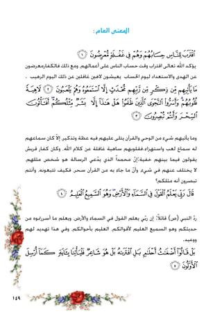 149
:‫العام‬ ‫املعنى‬
‫ﭘ‬‫ﭗ‬‫ﭖ‬‫ﭕ‬‫ﭔ‬‫ﭓ‬ ‫ﭒ‬‫ﭑ‬
‫فالكفارمعرضون‬ ‫ذلك‬ ‫ومع‬ ،‫أعمالهم‬ ‫على‬ ‫الناس‬ ‫حساب‬ ‫وقت‬ ‫اقتراب‬ ‫تعالى‬ ‫اهلل‬ ‫يؤكد‬
. ‫الرهيب‬ ‫اليوم‬ ‫ذلك‬ ‫عن‬ ‫غافلني‬ ‫الهني‬ ‫يعيشون‬ ‫احلساب‬ ‫ليوم‬ ‫واالستعداد‬ ‫الهدى‬ ‫عن‬
‫ﭥ‬‫ﭤ‬‫ﭣ‬ ‫ﭢ‬‫ﭡ‬‫ﭠ‬‫ﭟ‬ ‫ﭞ‬ ‫ﭝ‬ ‫ﭜ‬ ‫ﭛ‬ ‫ﭚ‬‫ﭙ‬
‫ﭲ‬ ‫ﭱ‬‫ﭰ‬ ‫ﭯ‬ ‫ﭮ‬ ‫ﭭ‬ ‫ﭬ‬ ‫ﭫ‬ ‫ﭪ‬ ‫ﭩ‬ ‫ﭨ‬ ‫ﭧ‬‫ﭦ‬
‫ﭶ‬‫ﭵ‬‫ﭴ‬ ‫ﭳ‬
‫سماعهم‬ ‫كان‬ ّ‫ال‬‫إ‬ ،‫وتذكير‬ ‫عظة‬ ‫فيه‬ ‫عليهم‬ ‫يتلى‬ ‫والقرآن‬ ‫الوحي‬ ‫من‬ ‫شيء‬ ‫يأتيهم‬ ‫وما‬
‫قريش‬ ‫كفار‬ ‫وكان‬ ،‫اهلل‬ ‫كالم‬ ‫عن‬ ‫غافلة‬ ‫ساهية‬ ‫واستهزاء.فقلوبهم‬ ‫لعب‬ ‫سماع‬ ‫له‬
،‫مثلهم‬ ‫شخص‬ ‫هو‬ ‫الرسالة‬ ‫عي‬ّ‫يد‬ ‫الذي‬ ً‫ا‬‫محمد‬ ّ‫ن‬‫خفية:إ‬ ‫بينهم‬ ‫فيما‬ ‫يقولون‬
‫وأنتم‬ ،‫تتبعونه‬ ‫فكيف‬ ،‫سحر‬ ‫القرآن‬ ‫من‬ ‫به‬ ‫جاء‬ ‫ما‬ ّ‫ن‬‫وأ‬ ،‫شيء‬ ‫في‬ ‫عنهم‬ ‫يختلف‬ ‫ال‬
‫مثلكم؟‬ ‫أنه‬ ‫تبصرون‬
‫ﮂ‬‫ﮁ‬‫ﮀ‬ ‫ﭿ‬‫ﭾ‬‫ﭽ‬‫ﭼ‬‫ﭻ‬‫ﭺ‬ ‫ﭹ‬‫ﭸ‬‫ﭷ‬
‫من‬ ‫أسررمتوه‬ ‫ما‬ ‫ويعلم‬ ،‫واألرض‬ ‫السماء‬ ‫في‬ ‫القول‬ ‫يعلم‬ ‫ي‬ّ‫ب‬‫ر‬ ‫إن‬ :ً‫ال‬‫قائ‬ )‫(ص‬ ‫النبي‬ ّ‫د‬‫ر‬
‫لهم‬ ‫تهديد‬ ‫هذا‬ ‫وفي‬ ،‫بأحوالكم‬ ‫العليم‬ ،‫ألقوالكم‬ ‫العليم‬ ‫السميع‬ ‫وهو‬ ‫حديثكم‬
.‫ووعيد‬
‫ﮏ‬‫ﮎ‬ ‫ﮍ‬‫ﮌ‬‫ﮋ‬‫ﮊ‬‫ﮉ‬ ‫ﮈ‬ ‫ﮇ‬‫ﮆ‬‫ﮅ‬‫ﮄ‬‫ﮃ‬
‫ﮑ‬ ‫ﮐ‬
 