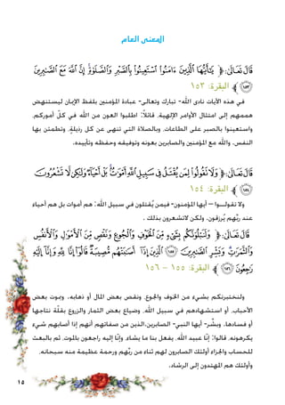 15
‫العام‬ ‫املعنى‬
‫ﯺ‬ ‫ﯹ‬ ‫ﯸ‬ ‫ﯷ‬ ‫ﯶ‬‫ﯵ‬ ‫ﯴ‬ ‫ﯳ‬ ‫ﯲ‬ ‫ﯱ‬ ‫ﯰ‬‫ﱫ‬‫ﭨ‬‫ﭧ‬
١٥٣ :‫البقرة‬ ‫ﯻﱪ‬
‫ليستنهض‬ ‫اإلميان‬ ‫بلفظ‬ ‫املؤمنني‬ ‫عبادة‬ -‫وتعالى‬ ‫تبارك‬ -‫اهلل‬ ‫نادى‬ ‫اآليات‬ ‫هذه‬ ‫في‬
،‫أموركم‬ ّ‫كل‬ ‫في‬ ‫اهلل‬ ‫من‬ ‫العون‬ ‫اطلبوا‬ :ً‫ال‬‫قائ‬ ،‫اإللهية‬ ‫األوامر‬ ‫امتثال‬ ‫إلى‬ ‫هممهم‬
‫بها‬ ‫وتطمئن‬ ،ٍ‫ة‬‫رذيل‬ ‫كل‬ ‫عن‬ ‫تنهى‬ ‫التي‬ ‫وبالصالة‬ ،‫الطاعات‬ ‫على‬ ‫بالصبر‬ ‫واستعينوا‬
.‫وتأييده‬ ‫وحفظه‬ ‫وتوفيقه‬ ‫بعونه‬ ‫والصابرين‬ ‫املؤمنني‬ ‫مع‬ ‫واهلل‬ .‫النفس‬
‫ﭞ‬‫ﭝ‬‫ﭜ‬‫ﭛ‬‫ﭚ‬‫ﭙ‬‫ﭘ‬‫ﭗ‬‫ﭖ‬‫ﭕ‬‫ﭔ‬‫ﭓ‬‫ﭒ‬‫ﭑ‬‫ﱫ‬‫ﭨ‬‫ﭧ‬
١٥٤ :‫البقرة‬ ‫ﱪ‬‫ﭟ‬
‫أحياء‬ ‫هم‬ ‫بل‬ ‫أموات‬ ‫هم‬ :‫اهلل‬ ‫سبيل‬ ‫في‬ ‫قتلون‬ُ‫ي‬ ‫فيمن‬ -‫املؤمنون‬ ‫أيها‬ – ‫تقولــوا‬ ‫وال‬
. ‫بذلك‬ ‫التشعرون‬ ‫ولكن‬ .‫رزقون‬ُ‫ي‬ ‫هم‬ِّ‫ب‬‫ر‬ ‫عند‬
‫ﭨ‬‫ﭧ‬‫ﭦ‬‫ﭥ‬ ‫ﭤ‬‫ﭣ‬‫ﭢ‬‫ﭡ‬‫ﭠ‬‫ﱫ‬‫ﭨ‬‫ﭧ‬
‫ﭶ‬ ‫ﭵ‬‫ﭴ‬ ‫ﭳ‬‫ﭲ‬‫ﭱ‬‫ﭰ‬ ‫ﭯ‬‫ﭮ‬‫ﭭ‬ ‫ﭬ‬ ‫ﭫ‬‫ﭪ‬‫ﭩ‬
١٥٦ - ١٥٥ :‫البقرة‬ ‫ﱪ‬‫ﭸ‬ ‫ﭷ‬
‫بعض‬ ‫ومبوت‬ .‫ذهابه‬ ‫أو‬ ‫املال‬ ‫بعض‬ ‫ونقص‬ ،‫واجلوع‬ ‫اخلوف‬ ‫من‬ ‫بشيء‬ ‫ولنختبرنكم‬
‫نتاجها‬ ‫ة‬ّ‫ل‬‫بق‬ ‫والزروع‬ ‫الثمار‬ ‫بعض‬ ‫وضياع‬ ،‫اهلل‬ ‫سبيل‬ ‫في‬ ‫استشهادهم‬ ‫أو‬ ،‫األحباب‬
‫شيء‬ ‫أصابهم‬ ‫إذا‬ ‫أنهم‬ ‫صفاتهم‬ ‫من‬ ‫الصابرين.الذين‬ -‫النبي‬ ‫أيها‬ -‫ر‬ ِّ‫وبش‬ .‫فسادها‬ ‫أو‬
‫بالبعث‬ ‫ثم‬ ،‫باملوت‬ ‫راجعون‬ ‫إليه‬ ‫ّا‬‫ن‬‫وإ‬ ،‫يشاء‬ ‫ما‬ ‫بنا‬ ‫يفعل‬ ،‫اهلل‬ ‫عبيد‬ ‫ّا‬‫ن‬‫إ‬ :‫قالوا‬ ،‫يكرهونه‬
،‫سبحانه‬ ‫منه‬ ‫عظيمة‬ ‫ورحمة‬ ‫هم‬ِّ‫ب‬‫ر‬ ‫من‬ ‫ثناء‬ ‫لهم‬ ‫الصابرون‬ ‫أولئك‬ ‫واجلزاء‬ ‫للحساب‬
.‫الرشاد‬ ‫إلى‬ ‫املهتدون‬ ‫هم‬ ‫وأولئك‬
 