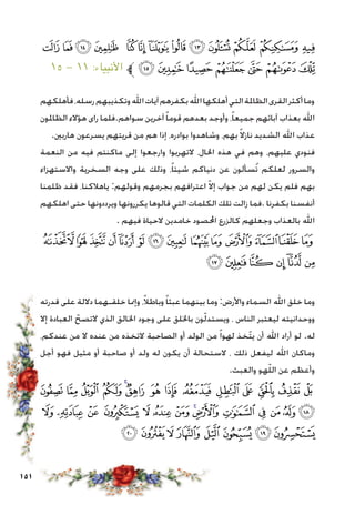 151
‫ﭶ‬‫ﭵ‬‫ﭴ‬‫ﭳ‬ ‫ﭲ‬‫ﭱ‬‫ﭰ‬‫ﭯ‬‫ﭮ‬‫ﭭ‬ ‫ﭬ‬‫ﭫ‬‫ﭪ‬
١٥ - ١١ :‫األنبياء‬ ‫ﱪ‬‫ﭽ‬‫ﭼ‬‫ﭻ‬‫ﭺ‬‫ﭹ‬‫ﭸ‬ ‫ﭷ‬
‫فأهلكهم‬،‫رسله‬‫وتكذيبهم‬‫اهلل‬‫آيات‬‫بكفرهم‬‫اهلل‬‫أهلكها‬‫التي‬‫الظاملة‬‫القرى‬‫أكثر‬‫وما‬
‫الظاملون‬ ‫هؤالء‬ ‫راى‬ ‫سواهم.فلما‬ ‫آخرين‬ً‫ا‬‫قوم‬ ‫بعدهم‬ ‫وأوجد‬ ،ً‫ا‬‫جميع‬ ‫آبائهم‬ ‫بعذاب‬ ‫اهلل‬
.‫هاربني‬ ‫يسرعون‬ ‫قريتهم‬ ‫من‬ ‫هم‬ ‫إذا‬ ،‫بوادره‬ ‫وشاهدوا‬ ،‫بهم‬ ً‫ال‬‫ناز‬ ‫الشديد‬ ‫اهلل‬ ‫عذاب‬
‫النعمة‬ ‫من‬ ‫فيه‬ ‫ماكنتم‬ ‫إلى‬ ‫وارجعوا‬ ‫التهربوا‬ ،‫احلال‬ ‫هذه‬ ‫في‬ ‫وهم‬ ،‫عليهم‬ ‫فنودي‬
‫واالستهزاء‬ ‫السخرية‬ ‫وجه‬ ‫على‬ ‫وذلك‬ ،ً‫ا‬‫شيئ‬ ‫دنياكم‬ ‫عن‬ ‫ُسألون‬‫ت‬ ‫لعلكم‬ ‫والسرور‬
‫ظلمنا‬ ‫فقد‬ ،‫ياهالكنا‬ :‫وقولهم‬ ‫بجرمهم‬ ‫اعترافهم‬ ّ‫ال‬‫إ‬ ‫جواب‬ ‫من‬ ‫لهم‬ ‫يكن‬ ‫فلم‬ ‫بهم‬
‫اهلكهم‬ ‫حتى‬ ‫ويرددونها‬ ‫يكررونها‬ ‫قالوها‬ ‫التي‬ ‫الكلمات‬ ‫تلك‬ ‫زالت‬ ‫.فما‬ ‫بكفرنا‬ ‫أنفسنا‬
. ‫فيهم‬ ‫الحياة‬ ‫خامدين‬ ‫احملصود‬ ‫كالزرع‬ ‫وجعلهم‬ ‫بالعذاب‬ ‫اهلل‬
‫ﮋ‬‫ﮊ‬‫ﮉ‬‫ﮈ‬‫ﮇ‬‫ﮆ‬‫ﮅ‬‫ﮄ‬‫ﮃ‬‫ﮂ‬‫ﮁ‬‫ﮀ‬‫ﭿ‬‫ﭾ‬
‫ﮑ‬‫ﮐ‬‫ﮏ‬ ‫ﮎ‬‫ﮍ‬‫ﮌ‬
‫قدرته‬ ‫على‬ ‫داللة‬ ‫خلقـهما‬ ‫وإمنا‬ ،ً‫ال‬‫وباط‬ ً‫ا‬‫عبث‬ ‫بينهما‬ ‫وما‬ :‫واألرض‬ ‫السماء‬ ‫اهلل‬ ‫خلق‬ ‫وما‬
‫إال‬ ‫العبادة‬ ّ‫التصح‬ ‫الذي‬ ‫اخلالق‬ ‫وجود‬ ‫على‬ ‫باخللق‬ ‫ون‬ّ‫ل‬‫ويستد‬ ، ‫الناس‬ ‫ليعتبر‬ ‫ووحدانيته‬
،‫عندكم‬ ‫من‬ ‫ال‬ ‫عنده‬ ‫من‬ ‫التخذه‬ ‫الصاحبة‬ ‫أو‬ ‫الولد‬ ‫من‬ ً‫ا‬‫لهو‬ ‫ّخذ‬‫ت‬‫ي‬ ‫أن‬ ‫اهلل‬ ‫أراد‬ ‫لو‬ .‫له‬
‫أجل‬ ‫فهو‬ ‫مثيل‬ ‫أو‬ ‫صاحبة‬ ‫أو‬ ‫ولد‬ ‫له‬ ‫يكون‬ ‫أن‬ ‫الستحالة‬ ، ‫ذلك‬ ‫ليفعل‬ ‫اهلل‬ ‫وماكان‬
.‫والعبث‬ ‫هو‬ّ‫ل‬‫ال‬ ‫عن‬ ‫وأعظم‬
‫ﮟ‬ ‫ﮞ‬ ‫ﮝ‬ ‫ﮜ‬ ‫ﮛ‬‫ﮚ‬ ‫ﮙ‬ ‫ﮘ‬ ‫ﮗ‬ ‫ﮖ‬ ‫ﮕ‬ ‫ﮔ‬ ‫ﮓ‬ ‫ﮒ‬
‫ﮭ‬ ‫ﮬ‬ ‫ﮫ‬ ‫ﮪ‬ ‫ﮩ‬ ‫ﮨ‬ ‫ﮧ‬ ‫ﮦ‬‫ﮥ‬ ‫ﮤ‬ ‫ﮣ‬ ‫ﮢ‬ ‫ﮡ‬ ‫ﮠ‬
‫ﯖ‬‫ﯕ‬‫ﯔ‬‫ﯓ‬‫ﮱ‬‫ﮰ‬‫ﮯ‬‫ﮮ‬
 