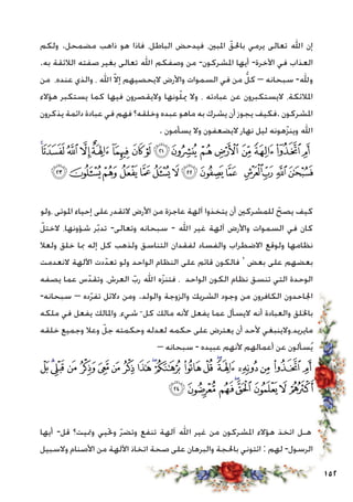 152
‫ولكم‬ .‫مضمحل‬ ‫ذاهب‬ ‫هو‬ ‫فاذا‬ ،‫الباطل‬ ‫فيدحض‬ ،‫املبني‬ ّ‫باحلق‬ ‫يرمي‬ ‫تعالى‬ ‫اهلل‬ ‫إن‬
.‫به‬ ‫الالئقة‬ ‫صفته‬ ‫بغير‬ ‫تعالى‬ ‫اهلل‬ ‫وصفكم‬ ‫من‬ -‫املشركون‬ ‫أيها‬ -‫اآلخرة‬ ‫في‬ ‫العذاب‬
‫من‬ ،‫عنده‬ ‫والذي‬ ، ‫اهلل‬ ّ‫ال‬‫إ‬ ‫اليحصيهم‬ ‫واألرض‬ ‫السموات‬ ‫في‬ ‫من‬ ُّ‫كل‬ – ‫سبحانه‬ -‫وهلل‬
‫هؤالء‬ ‫يستكبر‬ ‫كما‬ ‫فيها‬ ‫واليقصرون‬ ‫ونها‬ّ‫ل‬‫مي‬ ‫وال‬ ، ‫عبادته‬ ‫عن‬ ‫اليستكبرون‬ ،‫املالئكة‬
‫يذكرون‬ ‫دائمة‬ ‫عبادة‬ ‫في‬ ‫فهم‬ ‫وخلقه؟‬ ‫عبده‬ ‫ماهو‬ ‫به‬ ‫يشرك‬ ‫أن‬ ‫يجوز‬ ‫.فكيف‬ ‫املشركون‬
. ‫يسأمون‬ ‫وال‬ ‫اليضعفون‬ ‫نهار‬ ‫ليل‬ ‫هونه‬ّ‫ز‬‫وين‬ ‫اهلل‬
‫ﯦ‬‫ﯥ‬‫ﯤ‬‫ﯣ‬‫ﯢ‬ ‫ﯡ‬‫ﯠ‬‫ﯟ‬‫ﯞ‬‫ﯝ‬‫ﯜ‬‫ﯛ‬‫ﯚ‬‫ﯙ‬‫ﯘ‬‫ﯗ‬
‫ﯴ‬‫ﯳ‬‫ﯲ‬‫ﯱ‬‫ﯰ‬ ‫ﯯ‬‫ﯮ‬‫ﯭ‬‫ﯬ‬‫ﯫ‬ ‫ﯪ‬‫ﯩ‬‫ﯨ‬‫ﯧ‬
‫،ولو‬ ‫املوتى‬ ‫إحياء‬ ‫على‬ ‫التقدر‬ ‫األرض‬ ‫من‬ ‫عاجزة‬ ‫آلهة‬ ‫يتخذوا‬ ‫أن‬ ‫للمشركني‬ ّ‫يصح‬ ‫كيف‬
ّ‫الختل‬ ،‫شؤونها‬ ‫ر‬ّ‫ب‬‫تد‬ -‫وتعالى‬ ‫سبحانه‬ - ‫اهلل‬ ‫غير‬ ‫آلهة‬ ‫واألرض‬ ‫السموات‬ ‫في‬ ‫كان‬
‫ولعال‬ ‫خلق‬ ‫مبا‬ ‫إله‬ ‫كل‬ ‫ولذهب‬ ‫التناسق‬ ‫لفقدان‬ ‫والفساد‬ ‫االضطراب‬ ‫ولوقع‬ ‫نظامها‬
‫النعدمت‬ ‫اآللهة‬ ‫دت‬ّ‫تعد‬ ‫ولو‬ ‫الواحد‬ ‫النظام‬ ‫على‬ ‫قائم‬ ‫فالكون‬ ‘ ‫بعض‬ ‫على‬ ‫بعضهم‬
‫يصفه‬ ‫عما‬ ‫س‬ّ‫وتقد‬ ،‫العرش‬ ّ‫رب‬ ‫اهلل‬ ‫ه‬ّ‫ز‬‫فتن‬ ، ‫الواحد‬ ‫الكون‬ ‫نظام‬ ‫تنسق‬ ‫التي‬ ‫الوحدة‬
-‫سبحانه‬ – ‫ده‬ّ‫ر‬‫تف‬ ‫دالئل‬ ‫ومن‬ .‫والولد‬ ‫والزوجة‬ ‫الشريك‬ ‫وجود‬ ‫من‬ ‫الكافرون‬ ‫اجلاحدون‬
‫ملكه‬ ‫في‬ ‫يفعل‬ ‫واملالك‬ ،‫شيء‬ ّ ‫كل‬ ‫مالك‬ ‫ألنه‬ ‫يفعل‬ ‫عما‬ ‫اليسأل‬ ‫أنه‬ ‫والعبادة‬ ‫باخللق‬
‫خلقه‬ ‫وجميع‬ ‫وعال‬ ّ‫جل‬ ‫وحكمته‬ ‫لعدله‬ ‫حكمه‬ ‫على‬ ‫يعترض‬ ‫أن‬ ‫ألحد‬ ‫مايريد،والينبغي‬
– ‫سبحانه‬ - ‫عبيده‬ ‫ألنهم‬ ‫أعمالهم‬ ‫عن‬ ‫سألون‬ُ‫ي‬
‫ﰇ‬‫ﰆ‬‫ﰅ‬‫ﰄ‬ ‫ﰃ‬ ‫ﰂ‬‫ﰁ‬‫ﰀ‬‫ﯿ‬‫ﯾ‬‫ﯽ‬‫ﯼ‬‫ﯻ‬‫ﯺ‬‫ﯹ‬‫ﯸ‬‫ﯷ‬‫ﯶ‬ ‫ﯵ‬
‫ﰏ‬‫ﰎ‬‫ﰍ‬‫ﰌ‬‫ﰋ‬‫ﰊ‬‫ﰉ‬‫ﰈ‬
‫أيها‬ -‫قل‬ ‫ومتيت؟‬ ‫وحتيي‬ ّ‫ر‬‫وتض‬ ‫تنفع‬ ‫آلهة‬ ‫اهلل‬ ‫غير‬ ‫من‬ ‫املشركون‬ ‫هؤالء‬ ‫اتخذ‬ ‫هـل‬
‫والسبيل‬ ‫األصنام‬ ‫من‬ ‫اآللهة‬ ‫اتخاذ‬ ‫صحة‬ ‫على‬ ‫والبرهان‬ ‫باحلجة‬ ‫ائتوني‬ : ‫لهم‬ -‫الرسول‬
 