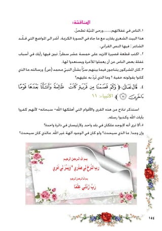 154
:‫املناقشة‬
.ّ‫تطحن‬ ‫ة‬ّ‫ي‬‫املن‬ ‫غفالتهم......ورحى‬ ‫في‬ ‫1.الناس‬
‫ـد‬ّ‫ل‬‫قـ‬ ‫التي‬ ‫املواضع‬ ‫الى‬ ‫أشر‬ .‫الكرمية‬ ‫السورة‬ ‫في‬ ‫جاء‬ ‫ما‬ ‫مع‬ ‫يقارب‬ ‫الشعري‬ ‫البيت‬ ‫هذا‬
.‫القرآني‬ ‫النص‬ ‫فيها‬ : ‫الشاعر‬
‫أسباب‬ ‫في‬ ‫رأيك‬ ‫فيها‬ ‫تبني‬ ،ً‫ا‬‫سطر‬ ‫عشر‬ ‫خمسة‬ ‫على‬ ‫التزيد‬ ‫قصيرة‬ ‫قطعة‬ ‫اكتب‬ .2
.‫لها‬ ‫ويستعدوا‬ ‫لآلخرة‬ ‫يعملوا‬ ‫أن‬ ‫عن‬ ‫الناس‬ ‫بعض‬ ‫غفلة‬
‫الذي‬ ‫ورسالته.ما‬ ،)‫(ص‬ ‫محمد‬ ّ‫النبي‬ ‫بشأن‬ً‫ا‬ّ‫ر‬‫س‬ ‫بينهم‬ ‫فيما‬ ‫يتناجون‬ ‫املشركون‬ ‫3.كان‬
‫عليهم؟‬ ‫به‬ ّ‫د‬‫َر‬‫ت‬ ‫الذي‬ ‫وما‬ ‫؟‬ ‫خفية‬ ‫يقولونه‬ ‫كانوا‬
‫ﭙ‬ ‫ﭘ‬ ‫ﭗ‬ ‫ﭖ‬ ‫ﭕ‬ ‫ﭔ‬ ‫ﭓ‬ ‫ﭒ‬ ‫ﭑ‬‫ﱫ‬‫ﭨ‬‫ﭧ‬ .4
١١ :‫األنبياء‬ ‫ﱪ‬‫ﭛ‬‫ﭚ‬
‫كفروا‬ ‫ألنهم‬ -‫سبحانه‬ -‫اهلل‬ ‫أهلكها‬ ‫التي‬ ‫واألقوام‬ ‫القرى‬ ‫هذه‬ ‫من‬ ‫مناذج‬ ‫استذكر‬
.‫رسله‬ ‫وكذبوا‬ ‫اهلل‬ ‫بآيات‬
‫واحدة؟‬ ‫دائرة‬ ‫في‬ ‫والرئيسان‬ ،‫واحد‬ ‫بلد‬ ‫في‬ ‫ملكان‬ ‫اليوجد‬ ‫أنه‬ ‫ترى‬ ‫5.أال‬
‫سيحدث؟‬ ‫كان‬ ‫مالذي‬ ،‫اهلل‬ ‫غير‬ ‫آلهة‬ ‫الوجود‬ ‫في‬ ‫كان‬ ‫ولو‬ ‫سيحدث؟‬ ‫الذي‬ ‫ما‬ ،‫وجدا‬ ‫وإن‬
 