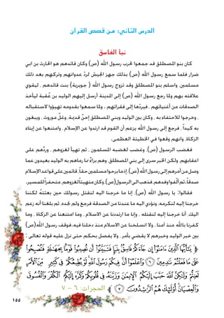 155
‫القرآن‬ ‫قصص‬ ‫من‬ :‫الثاني‬ ‫الدرس‬
‫الفاسق‬ ‫نبأ‬
‫ابي‬ ‫بن‬ ‫احلارث‬ ‫هو‬ ‫قائدهم‬ ‫وكان‬ )‫(ص‬ ‫اهلل‬ ‫رسول‬ ‫حلرب‬ ‫جمعوا‬ ‫قد‬ ‫املصطلق‬ ‫بنو‬ ‫كان‬
‫ذلك‬ ‫بعد‬ ‫وتركهم‬ ‫عدوانهم‬ ّ‫د‬‫لر‬ ‫اجليش‬ ‫جهز‬ ‫بذلك‬ )‫(ص‬ ‫اهلل‬ ‫رسول‬ ‫سمع‬ ‫فلما‬ ‫ضرار‬
‫ليقوي‬ ، ‫قائدهم‬ ‫بنت‬ )‫جويرية‬ ( ‫اهلل‬ ‫رسول‬ ‫تزوج‬ ‫وقد‬ ‫املصطلق‬ ‫بنو‬ ‫واسلم‬ ،‫مسلمني‬
‫ليأخذ‬ ‫قبة‬ُ‫ع‬ ‫بن‬ ‫الوليد‬ ‫إليهم‬ ‫أرسل‬ ‫املدينة‬ ‫إلى‬ )‫(ص‬ ‫اهلل‬ ‫رسول‬ ‫رجع‬ ‫وملا‬ ‫بهم‬ ‫عالقته‬
‫الستقباله‬ ‫تهيؤوا‬ ‫بقدومه‬ ‫سمعوا‬ ‫وملا‬ . ‫فقرائهم‬ ‫إلى‬ ‫ها‬ّ‫د‬‫فير‬ ، ‫أغنيائهم‬ ‫من‬ ‫الصدقات‬
‫ويبغون‬ ، ‫موروث‬ ٌ‫وغل‬ ،‫قدمية‬ ٌ‫إحن‬ ‫املصطلق‬ ‫وبني‬ ‫الوليد‬ ‫بني‬ ‫وكان‬ ، ‫به‬ ‫لالحتفاء‬ ‫وخرجوا‬ ،
‫إيتاء‬ ‫عن‬ ‫وامتنعوا‬ ، ‫اإلسالم‬ ‫عن‬ ‫ارتدوا‬ ‫قد‬ ‫القوم‬ ‫أن‬ ‫يزعم‬ ‫اهلل‬ ‫رسول‬ ‫إلى‬ ‫فرجع‬ ،ً‫ا‬‫كيد‬ ‫به‬
.‫العظمى‬ ‫اخلطيئة‬ ‫في‬ ‫وقعوا‬ ‫وانهم‬ ،‫الزكاة‬
‫على‬ ‫هم‬ِّ‫د‬‫ور‬ ، ‫لغزوهم‬ ‫تهيأ‬ ‫ثم‬ ، ‫املسلمون‬ ‫لغضبه‬ ‫وغضب‬ ،)‫(ص‬ ‫الرسول‬ ‫فغضب‬
‫عما‬‫بعيدون‬‫الوليد‬‫به‬‫رماهم‬‫مما‬ ٌ‫ء‬‫برا‬‫وهم‬،‫املصطلق‬‫بني‬‫إلى‬‫سرى‬‫اخلبر‬‫ولكن‬ ،‫اعقابهم‬
‫اإلسالم‬‫قواعد‬‫على‬‫قائمني‬،ً‫ا‬‫حق‬‫مسلمني‬‫برحوا‬‫ما‬‫إذ‬،)‫(ص‬‫اهلل‬‫رسول‬‫إلى‬‫أمرهم‬‫من‬‫وصل‬
.‫للمسير‬ً‫ا‬‫متحفز‬،‫لغزوهم‬ً‫ا‬‫متهيئ‬‫وكان‬،)‫الرسول(ص‬‫الى‬‫فذهب‬،‫وفدهم‬‫فوا‬ّ‫ل‬‫أ‬‫ثم‬.ً‫ا‬‫صدق‬
‫لكننا‬ ُ‫ه‬‫بعثت‬ ‫حني‬ ‫رسولك‬ ‫لنقتل‬ ‫اليه‬ ‫خرجنا‬ ‫ما‬ ‫إنا‬ ،)‫(ص‬ ‫اهلل‬ ‫رسول‬ ‫يا‬ :‫فقالوا‬
‫زعم‬ ‫أنه‬ ‫بلغنا‬ ‫ثم‬ ،‫جنده‬ ‫ولم‬ ‫فرجع‬ ‫الصدقة‬ ‫من‬ ‫عندنا‬ ‫ما‬ ‫اليه‬ ‫ونؤدي‬ ،‫لنكرمه‬ ‫إليه‬ ‫خرجنا‬
‫وما‬ ، ‫الزكاة‬ ‫عن‬ ‫امتنعنا‬ ‫وما‬ ، ‫االسالم‬ ‫عن‬ ‫ارتددنا‬ ‫ما‬ ‫وإنا‬ ، ‫لنقتله‬ ‫إليه‬ ‫خرجنا‬ ‫أنا‬ ،‫اليك‬
)‫اهلل(ص‬ ‫رسول‬ ‫فيه.فوقف‬ ‫دخلنا‬ ‫منذ‬ ‫االسالم‬ ‫عن‬ ‫انسلخنا‬ ‫وال‬ ، ‫آمنا‬ ‫منذ‬ ‫باهلل‬ ‫كفرنا‬
: ‫تعالى‬ ‫قوله‬ ‫عليه‬ ‫نزل‬ ‫حتى‬ ‫بحكم‬ ‫يفصل‬ ‫وال‬ ، ‫بأمر‬ ‫يقضي‬ ‫ال‬ ‫وخبرهم‬ ‫الوليد‬ ‫خبر‬ ‫بني‬
‫ﭫ‬ ‫ﭪ‬‫ﭩ‬‫ﭨ‬‫ﭧ‬‫ﭦ‬‫ﭥ‬‫ﭤ‬‫ﭣ‬ ‫ﭢ‬‫ﭡ‬‫ﭠ‬‫ﭟ‬‫ﱫ‬
‫ﭼ‬‫ﭻ‬ ‫ﭺ‬‫ﭹ‬ ‫ﭸ‬‫ﭷ‬‫ﭶ‬‫ﭵ‬‫ﭴ‬‫ﭳ‬‫ﭲ‬‫ﭱ‬‫ﭰ‬‫ﭯ‬‫ﭮ‬‫ﭭ‬‫ﭬ‬
‫ﮉ‬‫ﮈ‬ ‫ﮇ‬‫ﮆ‬‫ﮅ‬‫ﮄ‬‫ﮃ‬‫ﮂ‬ ‫ﮁ‬‫ﮀ‬‫ﭿ‬‫ﭾ‬‫ﭽ‬
٧ - ٦ :‫احلجرات‬ ‫ﱪ‬‫ﮏ‬‫ﮎ‬‫ﮍ‬‫ﮌ‬‫ﮋ‬‫ﮊ‬
 