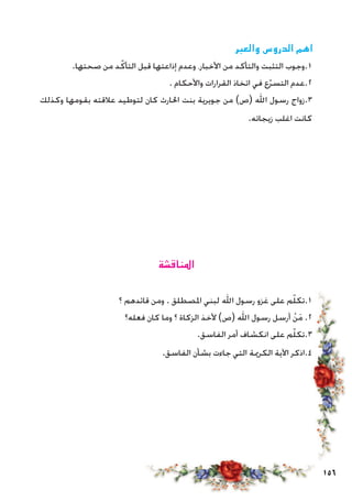 156
‫والعبر‬ ‫الدروس‬ ‫اهم‬
.‫صحتها‬ ‫من‬ ‫د‬ّ‫التأك‬ ‫قبل‬ ‫إذاعتها‬ ‫وعدم‬ ،‫األخبار‬ ‫من‬ ‫والتأكد‬ ‫التثبت‬ ‫1.وجوب‬
. ‫واألحكام‬ ‫القرارات‬ ‫اتخاذ‬ ‫في‬ ‫ع‬ّ‫ر‬‫التس‬ ‫2.عدم‬
‫وكذلك‬ ‫بقومها‬ ‫عالقته‬ ‫لتوطيد‬ ‫كان‬ ‫احلارث‬ ‫بنت‬ ‫جويرية‬ ‫من‬ )‫(ص‬ ‫اهلل‬ ‫رسول‬ ‫3.زواج‬
.‫زيجاته‬ ‫اغلب‬ ‫كانت‬
‫املناقشة‬
‫؟‬ ‫قائدهم‬ ‫ومن‬ . ‫املصطلق‬ ‫لبني‬ ‫اهلل‬ ‫رسول‬ ‫غزو‬ ‫على‬ ‫م‬ّ‫ل‬‫1.تك‬
‫فعله؟‬ ‫كان‬ ‫وما‬ ‫؟‬ ‫الزكاة‬ ‫ألخذ‬ )‫(ص‬ ‫اهلل‬ ‫رسول‬ ‫أرسل‬ ْ‫ن‬َ‫م‬ .2
.‫الفاسق‬ ‫أمر‬ ‫انكشاف‬ ‫على‬ ‫م‬ّ‫ل‬‫3.تك‬
.‫الفاسق‬ ‫بشأن‬ ‫جاءت‬ ‫التي‬ ‫الكرمية‬ ‫اآلية‬ ‫4.اذكر‬
 
