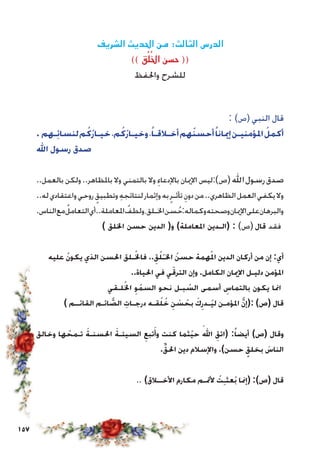 157
‫الشريف‬ ‫احلديث‬ ‫من‬ :‫الثالث‬ ‫الدرس‬
)) ‫ق‬ُ‫ل‬ُ‫اخل‬ ‫حسن‬ ((
‫واحلفظ‬ ‫للشرح‬
: )‫(ص‬ ‫النبي‬ ‫قال‬
. ‫ـهم‬ِ‫ئ‬‫لنسا‬‫م‬ُ‫ُك‬‫ر‬‫خيـا‬،‫م‬ُ‫ُك‬‫ر‬‫وخيـا‬،ً‫أخـالقـا‬‫هم‬ُ‫ن‬‫أحس‬ً‫إميانا‬‫املؤمنيـن‬ ُ‫أكمل‬
‫اهلل‬ ‫رسول‬ ‫صدق‬
..‫بالعمل‬ ‫ولكن‬..‫باملظاهر‬ ‫وال‬ ‫بالتمني‬ ‫وال‬ ِ‫باإلدعاء‬ ‫اإلميان‬ ‫(ص):ليس‬‫اهلل‬‫رسول‬‫صدق‬
..‫له‬‫واعتقادي‬‫روحي‬ ٍ‫وتطبيق‬ ِ‫ه‬‫لنتائج‬‫وإثمار‬‫به‬ٍ‫تأثـر‬ ِ‫دون‬‫من‬..‫الظاهري‬‫العمل‬‫يكفي‬‫وال‬
.‫الناس‬‫مع‬ُ‫التعامل‬‫املعاملة..أي‬ ُ‫ولطف‬،‫اخلـلق‬‫سن‬ُ‫ح‬:‫وكماله‬‫وصحته‬‫اإلميان‬‫على‬‫والبرهان‬
) ‫اخللق‬ ‫حسن‬ ‫الدين‬ (‫و‬ )‫املعاملة‬ ‫(الـدين‬ : )‫(ص‬ ‫قال‬ ‫فقد‬
‫عليه‬ ُ‫ن‬‫يكو‬ ‫الذي‬ ‫احلسن‬ ‫ـلق‬ُ‫فاخل‬ ..ِ‫ق‬ُ‫ل‬ُ‫ـ‬‫اخل‬ ُ‫حسن‬ ‫همة‬ُ‫امل‬ ‫الدين‬ ‫أركان‬ ‫من‬ ‫إن‬ :‫أي‬
..‫احلياة‬ ‫في‬ ‫ي‬ّ‫الترق‬ ‫وإن‬ .‫الكامل‬ ‫اإلميان‬ ‫دليـل‬ ‫املؤمن‬
‫لـقي‬ُ‫اخل‬ ِ‫و‬ُ‫السم‬ ‫نحو‬ ‫بـل‬ ُ‫الس‬ ‫أسمى‬ ِ‫بالتماس‬ ‫يكون‬ ‫امنا‬
) ‫القائــم‬ ‫ائـم‬ َّ‫الص‬ ِ‫درجـات‬ ‫قـه‬ُ‫ل‬ ُ‫خ‬ ِ‫ن‬ ْ‫س‬ ُ‫بح‬ َ‫ك‬ِ‫ُـدر‬‫ي‬‫ل‬ ‫املؤمـن‬ َّ‫ن‬‫:(إ‬ )‫(ص‬ ‫قال‬
‫وخالق‬ ‫ها‬ ُ‫تـمح‬ َ‫احلسنـة‬ َ‫السيئـة‬ ِ‫تبع‬َ‫وأ‬ ‫كنت‬ ‫ُثما‬‫ي‬‫ح‬
َ
‫اهلل‬ ِ‫(اتق‬ :ً‫أيضا‬ )‫(ص‬ ‫وقال‬
.ِّ‫ق‬‫احل‬ ‫دين‬ ‫واإلسالم‬ .)‫حسن‬ ٍ‫بخلق‬ َ‫الناس‬
.. )‫األخــالق‬ ‫مكارم‬ ‫ألمتـم‬ ُ‫ت‬ِ‫ـ‬‫ُعث‬‫ب‬ ‫(إمنا‬ :)‫(ص‬ ‫قال‬
 