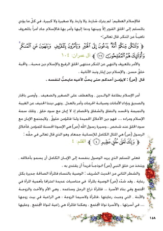 158
‫يؤدي‬ ‫ما‬ ّ‫كل‬ ‫في‬ .‫كبيرة‬ ‫وال‬ ‫صغيرة‬ ‫وال‬ ،‫واردة‬ ‫وال‬ ،‫شاردة‬ ‫يترك‬ ‫لم‬ :‫العظيم‬ ‫فاإلسالم‬
‫باملعروف‬ ً‫ا‬‫آمر‬ ‫جاء‬ ‫بها.فاإلسالم‬ ‫وأمر‬ ‫إليها‬ ‫ودعا‬ ‫وبينها‬ ّ‫ال‬‫إ‬ ‫القومي‬ ‫اخللق‬ ‫إلى‬ ‫باملسلم‬
-:‫تعالى‬ ‫قال‬ ،‫املنكر‬ ‫عن‬ ً‫ا‬‫ناهيـ‬
‫ﮡ‬‫ﮠ‬ ‫ﮟ‬ ‫ﮞ‬ ‫ﮝ‬ ‫ﮜ‬ ‫ﮛ‬ ‫ﮚ‬ ‫ﮙ‬ ‫ﮘ‬ ‫ﮗ‬ ‫ﮖ‬‫ﱫ‬
١٠٤ :‫عمران‬ ‫آل‬ ‫ﱪ‬‫ﮥ‬‫ﮤ‬‫ﮣ‬‫ﮢ‬
‫واحملبة‬ ..‫محبة‬ ‫دين‬ ‫واإلسالم‬ ‫الرفيع‬ ‫اخللق‬ ‫منتهى‬ ‫املنكر‬ ‫عن‬ ‫والنهي‬ ‫باملعروف‬ ‫واألمر‬
. ‫األنانية‬ ‫ونبذ‬ ‫إيثار‬ ‫دين‬ ‫واإلسالم‬ ، ‫حسن‬ ٌ‫خلق‬
. ‫لنفسه‬ ُّ‫مايحب‬ ‫ألخيه‬ ُّ‫يحب‬ ‫حتى‬ ‫أحدكم‬ ‫اليؤمـن‬ : )‫(ص‬ ‫قال‬
‫باجلار‬ ‫وأوصى‬ ، ‫والضعيف‬ ‫الصغير‬ ‫على‬ ‫وبالعطف‬ ، ‫الوالـدين‬ ‫بطاعة‬ ‫اإلسالم‬ ‫أمر‬
‫الغيبة‬ ‫عن‬ ‫احلنيف‬ ‫ديننا‬ ‫ونهى‬ ، ‫بالعدل‬ ‫وأمر‬ ‫احلرمات‬ ‫وصيانـة‬ ‫األمانات‬ ‫وبإداء‬ ‫والصديق‬
‫سمة‬ ‫وتلك‬ ، ‫خلق‬ ‫سوء‬ ‫مع‬ ‫إميان‬ ‫ال‬ ‫إذ‬ ‫واخلصام‬ ‫والشقاق‬ ‫والنفاق‬ ‫واحلسد‬ ‫والنميمة‬
‫مع‬ ‫اإلميان‬ ‫واليجتمع‬ ، ٌ‫ق‬‫خلو‬ ‫فاملؤمن‬ ‫ولذا‬ ‫احلميدة‬ ‫األخالق‬ ‫دين‬ ‫فهو‬ ... ‫ومراده‬ ‫اإلسالم‬
‫،فأخالق‬ ‫للمؤمن‬ ‫احلسنة‬ ‫اإلسوة‬ ‫هي‬ )‫(ص‬ ‫اهلل‬ ‫رسول‬ ‫..وسيرة‬ ‫شخص‬ ‫عند‬ ‫اخللق‬ ‫سوء‬
: ‫ه‬ِّ‫ق‬‫ح‬ ‫في‬ ‫تعالى‬ ‫قال‬ ‫الذي‬ ‫وهو‬ ،‫جمعاء‬ ‫لإلنسانية‬ ‫الكامل‬ ‫املثال‬ ‫هي‬ )‫(ص‬ ‫الرسول‬
٤ :‫القلم‬ ‫ﱪ‬‫ﮟ‬‫ﮞ‬‫ﮝ‬ ‫ﮜ‬‫ﮛ‬‫ﱫ‬
، ‫بأخالقه‬ ‫يسمو‬ ‫أن‬ ‫الكامل‬ ‫اإلميـان‬ ‫إلى‬ ‫بنفسه‬ ‫الوصول‬ ‫يريد‬ ‫الذي‬ ‫املسلم‬ ‫فعلى‬
. ‫به‬ ‫يقتدى‬ ‫أن‬ً‫ا‬‫فريد‬ ً‫ا‬‫امنوذجـ‬ )‫(ص‬ ‫النبي‬ ‫خلق‬ ‫من‬ ‫ويتخذ‬
‫بكل‬ ‫جديرة‬ ‫الصاحلة‬ ‫فاملرأة‬ ‫بالنساء‬ ‫الوصية‬ : ‫الشريف‬ ‫احلديث‬ ‫من‬ ‫الثاني‬ ‫والشطر‬
‫في‬ ‫املرأة‬ ‫بأهمية‬ ‫اعترافا‬ ‫عديدة‬ ‫مناسبات‬ ‫في‬ ‫باملرأة‬ ‫الوصية‬ )‫(ص‬ ‫د‬ّ‫شد‬ ‫وقد‬ . ‫رعاية‬
‫والزوجـة‬ ‫واألخت‬ ‫األم‬ ‫وهي‬ ، ‫وساعده‬ ‫الرجل‬ ‫ذراع‬ ‫فاملرأة‬ .. ‫األسرة‬ ‫بناء‬ ‫وفي‬ ‫اجملتمع‬
‫زوجها‬ ‫بيت‬ ‫في‬ ‫الراعية‬ ‫هي‬ ‫؛‬ ‫الزوجة‬ ‫والسيما‬ ‫.فاملرأة‬ ‫رعايتها‬ ‫وجبت‬ ‫التي‬ ، ‫واألبنة‬
‫وعليها‬ ، ‫اجملتمع‬ ‫لنواة‬ ‫راعية‬ ‫هي‬ ‫فاملرأة‬ ‫وهكذا‬ . ‫اجملتمع‬ ‫نواة‬ ‫واألسرة‬ . ‫أسرتها‬ ‫في‬ ...
 