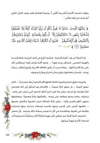 159
‫الكرمي‬ ‫القرآن‬ ‫وصف‬ ‫ولقد‬ ‫العائـلة‬ ‫.وترابط‬ ) ‫األولى‬ ‫(بالدرجة‬ ‫األسرة‬ ‫متاسـك‬ ‫يتوقف‬
: ‫تعالى‬ ‫قوله‬ ‫في‬ ‫وصف‬ ‫أدق‬
‫ﯗ‬ ‫ﯖ‬ ‫ﯕ‬‫ﯔ‬ ‫ﯓ‬ ‫ﮱ‬ ‫ﮰ‬ ‫ﮯ‬ ‫ﮮ‬ ‫ﮭ‬ ‫ﮬ‬ ‫ﮫ‬ ‫ﮪ‬‫ﱫ‬
‫ﯢ‬ ‫ﯡ‬‫ﯠ‬ ‫ﯟ‬ ‫ﯞ‬ ‫ﯝ‬ ‫ﯜ‬ ‫ﯛ‬ ‫ﯚ‬ ‫ﯙ‬ ‫ﯘ‬
‫ﯮ‬ ‫ﯭ‬ ‫ﯬ‬ ‫ﯫ‬ ‫ﯪ‬ ‫ﯩ‬ ‫ﯨ‬ ‫ﯧ‬ ‫ﯦ‬ ‫ﯥ‬ ‫ﯤ‬‫ﯣ‬
١٩ :‫النساء‬ ‫ﱪ‬‫ﯰ‬‫ﯯ‬
‫بالطمأنينــة‬ ‫الزوجية‬ ‫كنف‬ ‫في‬ ‫الزوج‬ ‫فيشعر‬ ، ‫والرحمة‬ ‫املودة‬ : ‫هو‬ ‫اذن‬ ‫الرباط‬ ‫هذا‬
‫ذلك‬ ‫فينعكس‬ ،‫املودة‬ ‫وتزدهر‬ ‫احملبة‬ ‫وتنمو‬ .. ‫وتهدأ‬ ‫روحه‬ ‫فتسكن‬ ، ‫النفسي‬ ‫والهدوء‬
‫برعاية‬ ‫طالب‬ُ‫م‬ ‫األسرية.والزوج‬ ‫العالقة‬ ‫تكون‬ ‫أن‬ ‫يجب‬ ‫وهكذا‬ .. ‫كلها‬ ‫األسرة‬ ّ‫و‬‫ج‬ ‫على‬
‫ومعروف‬ ‫ومؤازرة‬ ‫واحترام‬ ‫وحنان‬ ‫برفق‬ ‫معاملتها‬ ‫بإحسان‬ ، ‫زوجته‬
‫كفل‬ ...ً‫ا‬‫قرن‬ ‫عشر‬ ‫أربعة‬ ‫قبل‬ ‫اإلسالم‬ ‫كفلها‬ ‫كاملة‬ ‫ومعنوية‬ ‫مادية‬ ‫حقوق‬ ‫وللزوجة‬
‫فقدصان‬ ‫ذلك‬ ‫إلى‬ ‫اق‬َّ‫ب‬‫الس‬ ‫هو‬ ‫فاإلسالم‬ ... ً‫ا‬‫عموم‬ ‫املرأة‬ ‫حقوق‬ ‫بل‬ .. ‫الزوجة‬ ‫حقوق‬
، ‫إميانه‬ ‫على‬ ‫تبرهن‬ ‫التي‬ ‫املسلم‬ ‫أخالق‬ ‫كرم‬ ‫فمن‬ ‫هذا‬ ‫.وعلى‬ ‫قدرها‬ ّ‫حق‬ ‫رها‬ّ‫وقد‬ ‫املرأة‬
‫...ومعاملتها‬ً‫ا‬‫ومعنوي‬ ً‫ا‬‫مادي‬ ‫وكفالتها‬ ، ‫زوجته‬ ‫على‬ ‫وعطفه‬ ‫وحنوه‬ ‫رعايته‬ ‫ورجولته‬
‫نفسها‬ ‫واخلصال‬ ‫الشروط‬ ‫تترتب‬ ‫الصاحلة‬ ‫املرأة‬ ‫وعلى‬ .. ّ‫د‬‫والو‬ ‫والصبر‬ ‫اخللق‬ ‫مبنتهى‬
‫واحترامه‬ ‫بيتها‬ ‫بخدمة‬ ‫وإسعاده‬ ‫وكسبه‬ ‫زوجها‬ ‫حتصني‬ ‫على‬ ‫احلرص‬ ‫فعليها‬ ..
‫تسعى‬ ‫وأن‬ ، ‫وعرضه‬ ‫ماله‬ ‫وحفظ‬ ‫هوخير‬ ‫ما‬ ّ‫كل‬ ‫في‬ ‫ومعاضدته‬ ‫املعروف‬ ‫في‬ ‫وطاعته‬
،‫له‬ً‫ا‬‫ومعين‬ ‫عنه‬ً‫ا‬‫ف‬ّ‫مخف‬ ‫لآلخر‬ً‫ال‬ّ‫مكم‬ ‫منهما‬ ّ‫كل‬ ‫فيكون‬ ،‫عنه‬ ‫احلياة‬ ‫أعباء‬ ‫لتخفيف‬
.‫عيشها‬ ‫ويهنأ‬ ‫األسرة‬ ‫فتسعد‬
 