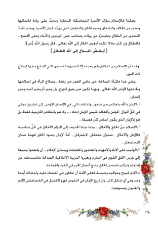 160
‫متاسكها‬ ‫زيادة‬ ‫على‬ ّ‫ويحث‬ ‫املتحابة‬ ‫املتماسكة‬ ‫األسرة‬ ‫يبارك‬ ‫فاإلسالم‬ ‫وهكذا‬
ّ‫أشد‬ ‫،ويحذر‬ ‫األسرة‬ ‫كيان‬ ‫د‬ّ‫بهد‬ ‫الذي‬ ‫والتعامل‬ ‫اخللق‬ ‫وسوء‬ ‫والشقاق‬ ‫اخلالف‬ ‫من‬ ‫ويحذر‬
. ‫اجملتمع‬ ‫وعلى‬ ‫واألبناء‬ ‫الزوجني‬ ‫على‬ ‫ومتاعب‬ ‫ويالت‬ ‫من‬ ‫ه‬ّ‫ر‬‫ومايج‬ ‫الطالق‬ ‫من‬ ‫التحذير‬
:)‫(ص‬ ‫اهلل‬ ‫رسول‬ ‫قال‬ ، ‫تعالى‬ ‫اهلل‬ ‫إلى‬ ‫احلالل‬ ‫أبغض‬ ‫،لكنه‬ ‫حالال‬ ‫كان‬ ‫وإن‬ ‫فالطالق‬
) ‫الطـالق‬ ‫اهلل‬ ‫إلى‬ ِ‫احلـــالل‬ ُ‫أبـغـض‬ (
‫إصالح‬ ‫معها‬ ‫الينفع‬ ‫التي‬ ‫القصوى‬ ‫للضرورة‬ ‫إال‬ ‫يحبذه‬ ‫ولم‬ ‫الطالق‬ ‫من‬ ‫اإلسالم‬ َ‫ر‬ّ‫نف‬ ‫وقد‬
.‫البني‬ ‫ذات‬
‫إسالمها‬ ‫في‬ ‫املرأة‬ ‫وصالح‬ ، ‫رفقة‬ ‫من‬ ‫العمر‬ ‫مافي‬ ‫خير‬ ‫الصاحلة‬ ‫فاملرأة‬ ‫هذا‬ ‫وعلى‬
‫وخير‬ ‫أخت‬ ‫وخير‬ ‫أم‬ ‫وخير‬ ‫بل‬ ،‫للزوج‬ ‫رفيق‬ ‫خير‬ ‫تكون‬ ‫وبهذا‬ ، ‫تعالى‬ ‫اهلل‬ ‫ألوامر‬ ‫وطاعتها‬
.‫إنسان‬
‫عملي‬ ‫تطبيق‬ ‫إلى‬ ، ‫املؤمن‬ ‫اإلنسان‬ ‫في‬ ، ‫ذاتي‬ ‫واعتقاد‬ ، ‫شعور‬ ‫من‬ ‫ينعكس‬ ‫باهلل‬ ‫1.اإلميان‬
‫بل‬ ‫فقط‬ ‫اخلارجية‬ ‫باملظاهر‬ ‫هو‬ ‫وال‬ ... ‫إدعاء‬ ‫اإلميان‬ ‫فليس‬ ‫وأفعاله‬ ‫املؤمن‬ ‫أقوال‬ ّ‫كل‬ ‫في‬
. ‫فضيلة‬ ّ‫كل‬ ‫أساس‬ ‫يكون‬ ‫الذي‬ ‫باإلميان‬ ‫هو‬
‫مناسبة‬ ِّ‫كل‬ ‫في‬ ‫األخالق‬ ‫التزام‬ ‫إلى‬ ‫احلنيف‬ ‫ديننا‬ ‫ودعا‬ ..‫واألخالق‬ ِ‫اخللق‬ ُ‫ن‬‫دي‬ ‫2.اإلسالم‬
‫ضدان‬ ‫فهما‬ ‫اخللق‬ ‫وسوء‬ ‫اإلميان‬ ّ‫ا‬‫أم‬ ، ‫،اليفترقان‬ ‫متفقان‬ ‫صنوان‬ ، ‫واألخالق‬ ‫فاإلميان‬
. ‫اليجتمعان‬
‫جميعا‬ ‫يلتفتوا‬ ‫أن‬.. ‫اإلعالم‬ ‫ووسائل‬ ‫واملعلمات‬ ‫واملعلمني‬ ‫واألمهات‬ ‫اآلباء‬ ‫على‬ ‫3.الواجب‬
‫من‬ ‫ماتستحقه‬ ‫الصاحلة‬ ‫األخالقية‬ ‫التربية‬ ‫ويعيروا‬ ‫النشء‬ ‫في‬ ‫القومي‬ ‫اخللق‬ ‫غرس‬ ‫إلى‬
.‫واجلماعة‬ ‫الفرد‬ ‫في‬ ‫اخلير‬ ‫أعمال‬ ‫منبع‬ ‫اخللق‬ ‫فحسن‬ ‫وتركيز‬ ‫إهتمام‬
‫أينما‬ ‫واجتثاثه‬ ‫عليه‬ ‫القضاء‬ ‫في‬ ‫تتعاون‬ ‫أن‬ ‫األمة‬ ‫فعلى‬ ‫وخيمـة‬ ‫وعواقبه‬ ‫قبيح‬ ‫4.اإلثم‬
‫اإلثم‬ ‫القضاءعلى‬ ‫في‬ ‫الكفيل‬ ‫فهو‬ ‫النفوس‬ ‫في‬ ‫اإلميان‬ ‫تزرع‬ ‫وأن‬ ، ‫كان‬ ‫شكل‬ ‫أي‬ ‫وفي‬ ‫وجد‬
.‫ومحوهما‬ ‫والعدوان‬
 