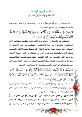 162
‫االبحاث‬ :‫الرابع‬ ‫الدرس‬
‫السلمي‬ ‫والتعايش‬ ‫التسامح‬
‫وتسامحوا‬ ,‫اهلة‬ َ‫س‬ُ‫مل‬‫ا‬ ‫امحة‬ َ‫س‬ُ‫مل‬‫وا‬ .‫به‬ ‫جاد‬ ‫أي‬ )‫به‬ ‫ح‬َ‫م‬‫(س‬ ‫اجلود‬ ‫هي‬ ‫ماحة‬ ّ‫الس‬
: ‫والعـفـو‬ ‫الصفح‬ ‫من‬ ‫قريب‬ ‫وهو‬ .‫لوا‬َ‫ه‬‫ا‬ َ‫َس‬‫ت‬
‫ﮯ‬ ‫ﮮ‬‫ﮭ‬‫ﮬ‬ ‫ﮫ‬‫ﮪ‬‫ﮩ‬‫ﮨ‬‫ﮧ‬‫ﮦ‬‫ﮥ‬‫ﱫ‬‫ﭨ‬‫ﭧ‬
٨٥ :‫احلجر‬ ‫ﱪ‬‫ﯖ‬‫ﯕ‬‫ﯔ‬‫ﯓ‬‫ﮱ‬‫ﮰ‬
‫وآرائه‬ ,‫وسلوكه‬ ‫تفكيره‬ ‫وطرق‬ ,‫اآلخر‬ ‫حرية‬ ‫احترام‬ : ‫االصطالح‬ ‫في‬ ‫والتسامح‬
‫إن‬ .‫االختالف‬ ‫مبدأ‬ ‫على‬ ‫وسلوكهم‬ ‫اآلخرين‬ ‫آراء‬ ‫قبول‬ ‫هو‬ ‫والدينية.أو‬ ,‫السياسية‬
‫واجملتمعات‬ ‫األوطان‬ ‫متاسك‬ ‫يحفظ‬ ‫ألنه‬ ‫؛‬ ‫اإلسالم‬ ‫إليه‬ ‫دعا‬ ‫أصيل‬ ‫إنساني‬ ‫لق‬ُ‫خ‬ ‫التسامح‬
‫اإلنسان‬ ‫ويجعل‬ ‫الناس‬ ‫بني‬ ‫العالقات‬ ‫في‬ ‫احلرج‬ ‫فيرفع‬ ‫فيها‬ ‫والطمأنينة‬ ‫األمن‬ ‫وينشر‬
‫البشرية‬ ‫احلياة‬ ‫تفسد‬ ‫صفات‬ ‫فهذه‬ ، ‫واالنتقام‬ ‫الثأر‬ ‫وروح‬ ‫والبغضاء‬ ‫الكره‬ ‫عن‬ ‫ع‬ّ‫ف‬‫يتر‬
‫اهلل‬ ‫يدعو‬ ‫.لذلك‬ ‫الناس‬ ‫بني‬ ‫والتعاون‬ ‫التفاهم‬ ‫سبل‬ ‫وتقطع‬ ، ‫وتدمرها‬ ‫األرض‬ ‫على‬
، ‫باحلسنى‬ ‫والعمل‬ ‫األحقاد‬ ‫ونسيان‬ ‫والتسامح‬ ‫العفو‬ ‫إلى‬ ‫وتعالى‬ ‫سبحانه‬
‫ﮕ‬ ‫ﮔ‬‫ﮓ‬‫ﮒ‬ ‫ﮑ‬‫ﮐ‬ ‫ﮏ‬‫ﮎ‬ ‫ﮍ‬ ‫ﮌ‬‫ﮋ‬‫ﮊ‬‫ﱫ‬‫ﭨ‬‫ﭧ‬
‫ﮣ‬‫ﮢ‬‫ﮡ‬‫ﮠ‬ ‫ﮟ‬‫ﮞ‬‫ﮝ‬‫ﮜ‬‫ﮛ‬‫ﮚ‬ ‫ﮙ‬‫ﮘ‬‫ﮗ‬‫ﮖ‬
٣٥ - ٣٤ :‫فصلت‬ ‫ﱪ‬‫ﮨ‬‫ﮧ‬‫ﮦ‬ ‫ﮥ‬ ‫ﮤ‬
‫وأخرجوه‬‫دعوته‬‫حاربوا‬‫الذين‬‫أعدائه‬‫مسامحة‬‫في‬‫األعلى‬‫املثل‬)‫(ص‬‫رسول‬‫ضرب‬‫وقد‬
‫قال‬ .‫املكرمة‬ ‫مكة‬ ‫فتح‬ ‫يوم‬ ‫عليهم‬ ‫اهلل‬ ‫نصره‬ ‫وعندما‬ ، ‫قتله‬ ‫وحاولوا‬ ‫وآذوه‬ ‫بلده‬ ‫من‬
: ‫واملهزوم‬ ‫املنتصر‬ ‫بني‬ ‫منوذجي‬ ‫حوار‬ ‫في‬ ‫لقريش‬
( :)‫(ص‬ ‫فقال‬ ،‫كرمي‬ ‫أخ‬ ‫وابن‬ ‫كرمي‬ ‫أخ‬ ، ‫ًا‬‫ر‬‫خي‬ : ‫قالوا‬ ‫؟‬ )‫بكم‬ ‫فاعل‬ ‫أني‬ ‫تظنون‬ ‫(ما‬
‫لكم‬ ‫اهلل‬ ‫يغفر‬ ‫اليوم‬ ‫عليكم‬ ‫تثريب‬ ‫ال‬ : ‫إلخوته‬ ‫يوسف‬ ‫أخي‬ ‫قال‬ ‫كما‬ ‫لكم‬ ‫أقول‬
‫لتقوم‬ ‫اإلسالم‬ ‫وضعها‬ ‫التى‬ ‫السامية‬ ‫املبادىء‬ ‫هي‬ ‫هذه‬ . ) ‫الطلقاء‬ ‫فأنتم‬ ‫اذهبوا‬ ،
 