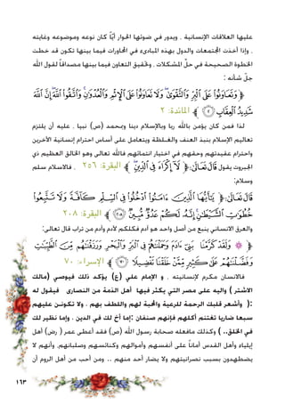 163
‫وغايته‬ ‫وموضوعه‬ ‫نوعه‬ ‫كان‬ ً‫ا‬ّ‫ي‬‫أ‬ ‫احلوار‬ ‫ضوئها‬ ‫في‬ ‫ويدور‬ ، ‫اإلنسانية‬ ‫العالقات‬ ‫عليها‬
‫خطت‬ ‫قد‬ ‫تكون‬ ‫بينها‬ ‫فيما‬ ‫احملاورات‬ ‫في‬ ‫املبادىء‬ ‫بهذه‬ ‫والدول‬ ‫اجملتمعات‬ ‫أخذت‬ ‫وإذا‬ ،
‫اهلل‬ ‫لقول‬ ً‫ا‬‫مصداق‬ ‫بينها‬ ‫فيما‬ ‫التعاون‬ ‫وحتقيق‬ ، ‫املشكالت‬ ِّ‫حل‬ ‫في‬ ‫الصحيحة‬ ‫اخلطوة‬
: ‫شأنه‬ ّ‫جل‬
‫ﯼ‬ ‫ﯻ‬‫ﯺ‬‫ﯹ‬‫ﯸ‬‫ﯷ‬‫ﯶ‬ ‫ﯵ‬‫ﯴ‬‫ﯳ‬‫ﯲ‬‫ﯱ‬‫ﯰ‬‫ﯯ‬‫ﯮ‬‫ﱫﯭ‬
٢ :‫املائدة‬ ‫ﱪ‬‫ﯿ‬‫ﯾ‬‫ﯽ‬
‫يلتزم‬ ‫أن‬ ‫عليه‬ ، ‫نبيا‬ )‫(ص‬ ‫ومبحمد‬ ‫دينا‬ ‫وباإلسالم‬ ‫ربا‬ ‫باهلل‬ ‫يؤمن‬ ‫كان‬ ‫فمن‬ ‫لذا‬
‫اآلخرين‬ ‫إنسانية‬ ‫احترام‬ ‫أساس‬ ‫على‬ ‫ويتعامل‬ ‫والغـلظة‬ ‫العنف‬ ‫بنبذ‬ ‫اإلسالم‬ ‫تعاليم‬
‫ذي‬ ‫العظيم‬ ‫اخلالق‬ ‫وهو‬ ‫تعالى‬ ‫فاهلل‬ ‫انتمائهم‬ ‫اختيار‬ ‫في‬ ‫وحقهم‬ ‫عقيدتهم‬ ‫واحترام‬
‫سلم‬ ‫فاالسالم‬ ، ٢٥٦ :‫البقرة‬ ‫ﱪ‬‫ﰃ‬‫ﰂ‬‫ﰁ‬ ‫ﰀ‬‫ﯿ‬‫ﱫ‬‫ﭨ‬‫ﭧ‬ ‫يقول‬ ‫اجلبروت‬
:‫وسالم‬
‫ﯖ‬‫ﯕ‬‫ﯔ‬ ‫ﯓ‬‫ﮱ‬ ‫ﮰ‬‫ﮯ‬‫ﮮ‬‫ﮭ‬‫ﱫ‬‫ﭨ‬‫ﭧ‬
٢٠٨ :‫البقرة‬ ‫ﱪ‬‫ﯞ‬‫ﯝ‬‫ﯜ‬‫ﯛ‬ ‫ﯚ‬‫ﯙ‬‫ﯘ‬‫ﯗ‬
:‫تعالى‬ ‫قال‬ ‫تراب‬ ‫من‬ ‫وآدم‬ ‫آلدم‬ ‫فكلكم‬ ‫آدم‬ ‫هو‬ ‫واحد‬ ‫أصل‬ ‫من‬ ‫ينبع‬ ‫االنساني‬ ‫والعرق‬
‫ﮙ‬‫ﮘ‬‫ﮗ‬‫ﮖ‬‫ﮕ‬‫ﮔ‬ ‫ﮓ‬‫ﮒ‬‫ﮑ‬ ‫ﮐ‬‫ﮏ‬‫ﮎ‬‫ﱫ‬
٧٠ :‫اإلسراء‬ ‫ﱪ‬‫ﮠ‬‫ﮟ‬‫ﮞ‬‫ﮝ‬‫ﮜ‬‫ﮛ‬‫ﮚ‬
‫(مالك‬ ‫فيوصي‬ ‫ذلك‬ ‫يؤكد‬ )‫(ع‬ ‫علي‬ ‫اإلمام‬ ‫و‬ ، ‫إلنسانيته‬ ‫مكرم‬ ‫فاالنسان‬
‫له‬ ‫فيقول‬ ‫النصارى‬ ‫من‬ ‫الذمة‬ ‫أهل‬ ‫فيها‬ ‫يكثر‬ ‫التي‬ ‫مصر‬ ‫على‬ ‫واليه‬ ) ‫االشتر‬
‫عليهم‬ ‫تكونـن‬ ‫وال‬ ، ‫بهم‬ ‫واللطف‬ ‫لهم‬ ‫واحملبة‬ ‫للرعية‬ ‫الرحمة‬ ‫قلبك‬ ‫وأشعر‬ (:
‫لك‬ ‫نظير‬ ‫وإما‬ ، ‫الدين‬ ‫في‬ ‫لك‬ ‫أخ‬ ‫:إما‬ ‫صنفان‬ ‫فإنهم‬ ‫أكلهم‬ ‫تغتنم‬ ‫ضاريا‬ ‫سبعا‬
‫أهل‬ )‫رض‬ ( ‫عمر‬ ‫أعطى‬ ‫فقد‬ )‫(ص‬ ‫اهلل‬ ‫رسول‬ ‫صحابة‬ ‫مافعله‬ ‫وكذلك‬ ) ..‫اخللق‬ ‫في‬
‫ال‬ ‫وأنهم‬ ،‫وصلبانهم‬ ‫وكنائسهم‬ ‫وأموالهم‬ ‫أنفسهم‬ ‫على‬ ً‫ا‬‫أمان‬ ‫القدس‬ ‫وأهل‬ ‫إيلياء‬
‫أن‬ ‫الروم‬ ‫أهل‬ ‫من‬ ‫أحب‬ ‫ومن‬ .. ‫منهم‬ ‫أحد‬ ‫يضار‬ ‫وال‬ ‫نصرانيتهم‬ ‫بسبب‬ ‫يضطهدون‬
 