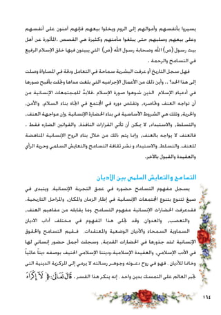 164
‫أنفسهم‬ ‫على‬ ‫آمنون‬ ‫فإنهم‬ ‫بيعهم‬ ‫ويخلوا‬ ‫الروم‬ ‫إلى‬ ‫وأموالهم‬ ‫بأنفسهم‬ ‫يسيروا‬
‫أهل‬ ‫عن‬ ‫.املأثورة‬ ‫القصص‬ ‫هي‬ ‫وكثيرة‬ ‫مأمنهم‬ ‫يبلغوا‬ ‫حتى‬ ‫وصلبهم‬ ‫بيعهم‬ ‫وعلى‬
‫الرفيع‬ ‫اإلسالم‬ ‫خلق‬ ‫فيها‬ ‫يبينون‬ ‫التي‬ )‫(ص‬ ‫اهلل‬ ‫رسول‬ ‫وصحابة‬ ‫اهلل‬ )‫(ص‬ ‫رسول‬ ‫بيت‬
. ‫والرحمة‬ ‫التسامح‬ ‫في‬
‫وصلت‬ ‫املساواة‬ ‫في‬ ‫ودقة‬ ‫التعامل‬ ‫في‬ ‫سماحة‬ ‫البشرية‬ ‫عرفت‬ ‫أو‬ ‫التاريخ‬ ‫سجل‬ ‫فهل‬
‫صورها‬ ‫بأقبح‬ ‫وجتلت‬ ‫مداها‬ ‫بلغت‬ ‫التي‬ ‫اإلجراميه‬ ‫األعمال‬ ‫من‬ ‫ذلك‬ ‫وأين‬ .. ‫احلد؟‬ ‫هذا‬ ‫إلى‬
‫من‬ ‫اإلنسانية‬ ‫للمجتمعات‬ َّ‫د‬‫.فالب‬ ‫اإلسالم‬ ‫صورة‬ ‫شوهوا‬ ‫الذين‬ ‫اإلسالم‬ ‫أدعياء‬ ‫في‬
,‫واألمن‬ ,‫السالم‬ ‫بناء‬ ‫اجتاه‬ ‫في‬ ‫اجملتمع‬ ‫في‬ ‫دوره‬ ‫وتقلص‬ ,‫وحتاصره‬ ‫العنف‬ ‫تواجه‬ ‫أن‬
,‫العنف‬ ‫مواجهة‬ ‫،وإن‬ ‫اإلنسانية‬ ‫احلضارة‬ ‫بناء‬ ‫في‬ ‫األساسية‬ ‫الشروط‬ ‫هي‬ ‫وتلك‬ ,‫واحلرية‬
. ‫فقط‬ ‫الضاره‬ ‫والقوانني‬ ,‫النافذة‬ ‫القرارات‬ ‫تأتي‬ ‫أن‬ ‫ميكن‬ ‫ال‬ ,‫واالستبداد‬ ,‫والتسلط‬
‫املناهضة‬ ‫اإلنسانية‬ ‫الروح‬ ‫بناء‬ ‫خالل‬ ‫من‬ ‫ذلك‬ ‫يتم‬ ‫وإمنا‬ ,‫بالعنف‬ ‫يواجه‬ ‫ال‬ ‫فالعنف‬
‫الرأي‬ ‫وحرية‬ ‫السلمي‬ ‫والتعايش‬ ‫التسامح‬ ‫ثقافة‬ ‫نشر‬ ‫و‬ ‫واالستبداد‬ ،‫والتسلط‬ ،‫للعنف‬
.‫باآلخر‬ ‫والقبول‬ ‫والعقيدة‬
‫األديان‬ ‫بني‬ ‫السلمي‬ ‫والتعايش‬ ‫التسامح‬
‫في‬ ‫ويتبدى‬ ،‫اإلنسانية‬ ‫التجربة‬ ‫عمق‬ ‫في‬ ‫حضوره‬ ‫التسامح‬ ‫مفهوم‬ ‫يسجل‬
.‫التاريخية‬ ‫واملراحل‬ ,‫واملكان‬ ‫الزمان‬ ‫إطار‬ ‫في‬ ‫اإلنسانية‬ ‫اجملتمعات‬ ‫بتنوع‬ ‫تتنوع‬ ‫صيغ‬
,‫العنف‬ ‫مفاهيم‬ ‫من‬ ‫يقابله‬ ‫وما‬ ،‫التسامح‬ ‫مفهوم‬ ‫اإلنسانية‬ ‫احلضارات‬ ‫فقدعرفت‬
‫االديان‬ ‫آداب‬ ‫مختلف‬ ‫في‬ ‫املفهوم‬ ‫هذا‬ ‫جتلى‬ ‫وقد‬ ،‫والعدوان‬ ,‫والتعصب‬
‫واحلقوق‬ ‫التسامح‬ ‫فـقيم‬ ،‫واملعتقدات‬ ‫الوضعية‬ ‫واألديان‬ ‫السمحاء‬ ‫السماوية‬
‫لها‬ ‫إنساني‬ ‫حضور‬ ‫أجمل‬ ‫وسجلت‬ ,‫القدمية‬ ‫احلضارات‬ ‫في‬ ‫جذورها‬ ‫متتد‬ ‫اإلنسانية‬
ً‫ا‬‫عاملي‬ ً‫ا‬‫دين‬ ‫بوصفه‬ ‫احلنيف‬ ‫اإلسالمي‬ ‫اإلسالمية.وديننا‬ ‫والعقيدة‬ ,‫اإلسالمي‬ ‫األدب‬ ‫في‬
‫التى‬ ‫الدينية‬ ‫املركزية‬ ‫إلى‬ ‫يرمي‬ ‫ال‬ ‫رسالته‬ ‫وجوهـر‬ ‫دعـوته‬ ‫روح‬ ‫في‬ ‫فهو‬ ، ‫لألديان‬ ‫وخامتا‬
‫ﰀ‬‫ﯿ‬‫ﱫ‬‫ﭨ‬‫ﭧ‬ . ‫القسر‬ ‫هذا‬ ‫ينكر‬ ‫إنه‬ ، ‫واحد‬ ‫بدين‬ ‫التمسك‬ ‫على‬ ‫العالم‬ ‫جتبر‬
 