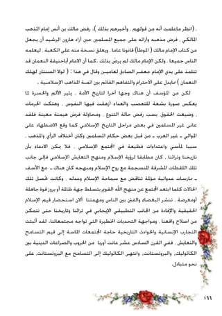 166
‫املذهب‬ ‫إمام‬ ‫أنس‬ ‫بن‬ ‫مالك‬ ‫رفض‬ .) ‫بذلك‬ ‫وأخبرهم‬ ، ‫قولهم‬ ‫من‬ ‫أنه‬ ‫ماعلمت‬ ‫(انظر‬ ،
‫يجعل‬ ‫أن‬ ‫الرشيد‬ ‫هارون‬ ‫أراد‬ ‫حني‬ ‫املسلمني‬ ‫جميع‬ ‫على‬ ‫وآرائه‬ ‫مذهبه‬ ‫فرض‬ ، ‫املالكي‬
‫ليعلمه‬ ، ‫الكعبة‬ ‫على‬ ‫منه‬ ‫نسخة‬ ‫ويعلق‬ ، ‫عاما‬ ‫قانونا‬ )‫املوطأ‬ ( ‫مالك‬ ‫اإلمام‬ ‫كتاب‬ ‫من‬
‫قد‬ ‫النعمان‬ ‫أباحنيفة‬ ‫االمام‬ ‫أن‬ ‫.كما‬ ‫بذلك‬ َ‫يرض‬ ‫لم‬ ‫مالك‬ ‫اإلمام‬ ‫ولكن‬ ، ‫جميعا‬ ‫الناس‬
‫لهلك‬ ‫السنتان‬ ‫لوال‬ ( : ‫هذا‬ ‫في‬ ‫وقال‬ ‫لعاميـن‬ ‫الصادق‬ ‫جعفـر‬ ‫اإلمام‬ ‫يدي‬ ‫على‬ ‫تتلمذ‬
. ‫اإلسالمـية‬ ‫املذاهب‬ ‫ائمـة‬ ‫بني‬ ‫القائم‬ ‫والتفاهم‬ ‫االحترام‬ ‫على‬ ‫ممايدل‬ ) ‫النعمان‬
‫ملا‬ ‫واحلسرة‬ ‫األلم‬ ‫يثير‬ ، ‫األمة‬ ‫لتاريخ‬ ‫آخرا‬ ‫وجها‬ ‫هناك‬ ‫أن‬ ‫املؤسف‬ ‫من‬ ‫لكن‬
‫احلرمات‬ ‫وهتكت‬ ، ‫النفوس‬ ‫فيها‬ ‫أزهقت‬ ‫والعداء‬ ‫للتعصب‬ ‫بشعة‬ ‫صورة‬ ‫يعكس‬
‫فلقد‬ ‫معينة‬ ‫هيمنة‬ ‫فرض‬ ‫ومحاولة‬ ، ‫التنوع‬ ‫حالة‬ ‫رفض‬ ‫بسب‬ ،‫احلقوق‬ ‫وضيعت‬ ،
‫على‬ ‫االضطهاد‬ ‫وقع‬ ‫كما‬ ‫اإلسالمي‬ ‫التاريخ‬ ‫مراحل‬ ‫بعض‬ ‫في‬ ‫املسلمني‬ ‫غير‬ ‫عانى‬
، ‫واملذهب‬ ‫الرأي‬ ‫أختالف‬ ‫وكان‬ ‫املسلمني‬ ‫حكام‬ ‫بعض‬ ‫قبل‬ ‫من‬ ‫ـ‬ ‫العرب‬ ‫غير‬ ‫ـ‬ ‫املوالي‬
‫بأن‬ ‫االدعاء‬ ‫ميكن‬ ‫فال‬ ، ‫اإلسالمي‬ ‫اجملتمع‬ ‫في‬ ‫فظيعة‬ ‫واعتداءات‬ ‫ملآسي‬ ‫سببا‬
‫جانب‬ ‫فإلى‬ ‫اإلسالمي‬ ‫التعايش‬ ‫ومنهج‬ ‫اإلسالم‬ ‫لرؤية‬ ‫مطابقا‬ ‫كان‬ ، ‫وتراثنا‬ ‫تاريخنا‬
‫األسف‬ ‫مع‬ ‫ـ‬ ‫هناك‬ ‫كان‬ ‫ومنهجه‬ ‫اإلسالم‬ ‫روح‬ ‫مع‬ ‫املنسجمة‬ ‫املشرقة‬ ‫اللقطات‬ ‫تلك‬
‫تلك‬ ‫حتصل‬ ‫وكانت‬ ، ‫وعدله‬ ‫اإلسالم‬ ‫سماحة‬ ‫مع‬ ‫تناقض‬ ‫مؤملة‬ ‫عدوانية‬ ‫ممارسات‬ ‫ـ‬
‫جاهلة‬ ‫قوة‬ ‫بروز‬ ‫أو‬ ‫ظاملة‬ ‫جهة‬ ‫بتسلط‬ ‫القومي‬ ‫اهلل‬ ‫منهج‬ ‫عن‬ ‫اجملتمع‬ ‫ابتعد‬ ‫كلما‬ ‫احلاالت‬
‫اإلسالم‬ ‫قيم‬ ‫استحضار‬ ‫أالن‬ ‫ومهمتنا‬ ‫الناس‬ ‫بني‬ ‫والفنت‬ ‫البغضاء‬ ‫تنشر‬ ، ‫أومغرضة‬
‫نتمكن‬ ‫حتى‬ ‫وتاريخنا‬ ‫تراثنا‬ ‫في‬ ‫اإليجابي‬ ‫التطبيقي‬ ‫اجلانب‬ ‫من‬ ‫واإلفادة‬ ‫احلقيقية‬
‫أثبتت‬ ‫لقد‬ .‫مجتمعاتنا‬ ‫تواجه‬ ‫التي‬ ‫اخلطيرة‬ ‫التحديات‬ ‫ومواجهة‬ ، ‫واقعنا‬ ‫اصالح‬ ‫من‬
‫التسامح‬ ‫قيم‬ ‫إلى‬ ‫املاسة‬ ‫اجملتمعات‬ ‫حاجة‬ ‫التاريخية‬ ‫واحلوادث‬ ‫اإلنسانية‬ ‫التجارب‬
‫بني‬ ‫الدينية‬ ‫والصراعات‬ ‫احلروب‬ ‫من‬ ‫أوربا‬ ‫عانت‬ ‫عشر‬ ‫السادس‬ ‫القرن‬ ‫ففي‬ ، ‫والتعايش‬
‫على‬ ،‫البروتستانت‬ ‫مع‬ ‫التسامح‬ ‫إلى‬ ‫الكاثوليك‬ ‫وانتهى‬ ,‫والبروتستانت‬ ,‫الكاثوليك‬
.‫متبادل‬ ‫نحو‬
 