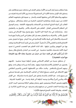 168
‫ولن‬ ،‫ومظاهره‬ ‫صوره‬ ‫مختلف‬ ‫في‬ ‫العنف‬ ‫برفض‬ ‫األفراد‬ ‫من‬ ‫كبير‬ ‫إميان‬ ‫وجود‬ ‫يتطلب‬ ‫وهذا‬
‫عن‬ ‫لغيابه‬ ‫السيئة‬ ‫اآلثار‬ ‫يرون‬ ‫عندما‬ ‫إال‬ ‫التسامح‬ ‫الى‬ ‫األفراد‬ ‫بحاجة‬ ‫اإلميان‬ ‫ذلك‬ ‫يتحقق‬
‫العالم‬ ‫مايشهده‬ ‫فإن‬ ‫.و عموما‬ ‫والدمار‬ ‫العنف‬ ‫يخلفها‬ ‫التي‬ ‫اآلثار‬ ‫ويالحظوا‬ ‫حياتهم‬
‫في‬ ‫يرجع‬ ، ‫ومشاكل‬ ‫تخلف‬ ‫من‬ ‫النامية‬ ‫الشعوب‬ ‫وماتعانيه‬ ‫وأزمات‬ ‫حروب‬ ‫من‬ ‫الثالث‬
‫الوصول‬ ‫وعدم‬ ، ‫اخملتلفة‬ ‫والتوجهات‬ ‫االنتماءات‬ ‫بني‬ ‫السائدة‬ ‫التنازع‬ ‫أجواء‬ ‫إلى‬ ‫الغالب‬
‫،والتعايش‬ ‫به‬ ‫والقبول‬ ، ‫باآلخر‬ ‫االعتراف‬ ‫على‬ ‫القائم‬ ، ‫العادل‬ ‫االجتماعي‬ ‫النظام‬ ‫الى‬
‫وجوب‬ ‫في‬ ‫اإلسالم‬ ‫رؤية‬ ‫وضوح‬ ‫.ومع‬ ‫الكرمية‬ ‫احلرة‬ ‫احلياة‬ ‫بناء‬ ‫في‬ ‫ومشاركته‬ ، ‫معه‬
‫شدة‬ ‫ومع‬ ‫واملبدأ‬ ‫الدين‬ ‫في‬ ‫مغايرا‬ ‫كان‬ ‫وان‬ ‫معه‬ ‫والتعايش‬ ‫به‬ ‫واالعتراف‬ ، ‫باآلخر‬ ‫القبول‬
‫عصر‬ ‫نعيش‬ ‫اننا‬ ‫ومع‬ ، ‫الزمان‬ ‫هذا‬ ‫في‬ ‫اإلسالمية‬ ‫باألمة‬ ‫حتيط‬ ‫التي‬ ‫واألخطار‬ ‫التحديات‬
‫ويقعد‬ ‫اإلسالمية‬ ‫أمتنا‬ ‫كيان‬ ‫في‬ ‫ينخر‬ ‫اليزال‬ ،ً‫ا‬‫مقيت‬ ً‫ء‬‫دا‬ ّ‫ن‬‫أ‬ ّ‫ال‬‫إ‬ ‫العلمي‬ ‫والتقدم‬ ‫االنفتاح‬
‫تسود‬ ‫إذ‬ ‫املذهبي‬ ‫التعصب‬ ‫هو‬ ‫اخلطير‬ ‫الداء‬ ‫ذلك‬ ، ‫متزقها‬ ‫ويكرس‬ ‫النهوض‬ ‫عن‬ ‫بها‬
‫رسول‬ ‫وقال‬ ‫والبقاع‬ ‫البلدان‬ ‫من‬ ‫العديد‬ ‫في‬ ، ‫مذهبية‬ ‫طائفية‬ ‫تشنجات‬ ‫األمة‬ ‫أجواء‬
‫القيامة‬ ‫يوم‬ ‫اهلل‬ ‫بعثه‬ ‫عصبية‬ ‫من‬ ‫خردل‬ ‫من‬ ‫حبة‬ ‫قلبه‬ ‫في‬ ‫كان‬ ‫(ص):(من‬ ‫اهلل‬
).‫اجلاهلية‬ ‫أعراب‬ ‫مع‬
‫لكنهم‬ ، ‫مذهبيا‬ ‫تنوعا‬ ‫أبناؤها‬ ‫يعيش‬ ‫االسالمي‬ ‫العالم‬ ‫من‬ ‫عديدة‬ ‫مناطق‬ ‫أن‬
‫ويقع‬ ،‫واحد‬ ‫ووطن‬ ‫واحد‬ ‫دين‬ ‫أبناء‬ ‫وهم‬ ، ‫بينهم‬ ‫فيما‬ ‫واالنسجام‬ ‫التعايش‬ ‫عن‬ ‫يعجزون‬
‫الطائفي‬ ‫والتمييز‬ ‫املذهبي‬ ‫االضطهاد‬ ‫من‬ ‫حاالت‬ ‫وحتدث‬ ، ‫والتناقض‬ ‫الصراع‬ ‫بينهم‬
‫تستقي‬ ‫تعددها‬ ‫على‬ ‫اإلسالمية‬ ‫املذاهب‬ ‫إن‬ ‫لذلك؟‬ ‫غ‬ّ‫و‬‫مس‬ ‫املذهب‬ ‫في‬ ‫االختالف‬ ‫فهل‬
‫اإلميان‬ ‫هي‬ ، ‫مشتركة‬ ‫واحدة‬ ‫أصول‬ ‫على‬ ‫وتتفق‬ ‫والسنة‬ ‫الكتاب‬ ‫هو‬ ، ‫واحد‬ ‫ينبوع‬ ‫من‬
، ‫املشرفة‬ ‫الكعبة‬ ‫هي‬ ، ‫واحدة‬ ‫قبلة‬ ‫الى‬ ‫أبناؤها‬ ‫ويتجه‬ ‫وباآلخرة‬ )‫(ص‬ ‫وبالنبي‬ ‫باهلل‬
،‫احلرام‬ ‫البيت‬ ‫ويحجون‬ ‫الزكاة‬ ‫ويؤتون‬ ‫رمضان‬ ‫شهر‬ ‫ويصومون‬ ‫الصالة‬ ‫يقيمون‬ ‫وكلهم‬
‫.إن‬ ‫املتأخرة‬ ‫القرون‬ ‫هذه‬ ‫في‬ ، ‫يخترعوه‬ ‫ولم‬ ‫سبقهم‬ ‫ممن‬ ‫املذهبي‬ ‫التعدد‬ ‫هذا‬ ‫ورثوا‬ ‫وقد‬
: ‫باإلكراه‬ ‫فرضها‬ ‫اليصح‬ ‫التعبد‬ ‫وطريقة‬ ‫املعتقد‬
‫ﰌ‬‫ﰋ‬‫ﰊ‬‫ﰉ‬‫ﰈ‬‫ﰇ‬ ‫ﰆ‬‫ﰅ‬‫ﰄ‬‫ﰃ‬‫ﰂ‬‫ﰁ‬ ‫ﰀ‬‫ﯿ‬‫ﱫ‬‫ﭨ‬‫ﭧ‬
 