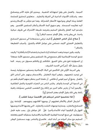 170
‫ويتسامح‬ ‫اآلخر‬ ‫طرف‬ ‫كل‬ ‫ويحترم‬ ، ‫املذهبية‬ ‫اجتهاداته‬ ‫وفق‬ ‫على‬ ‫والعمل‬ ، ‫الدينية‬
‫املصلحة‬ ‫لتحقيق‬ ‫متعاونني‬ ، ‫والتطرف‬ ‫الفرقة‬ ‫الى‬ ‫الداعية‬ ‫األصوات‬ ‫واسكات‬ ، ‫معه‬
‫وتدعو‬ ‫اإلسالم‬ ‫به‬ ‫مايأمر‬ ‫هو‬ ‫.وهذا‬ ‫املشتركة‬ ‫األخطار‬ ‫ومواجهة‬ ‫الوطن‬ ‫وبناء‬ ‫العامة‬
‫وهو‬ ، ‫اخمللصني‬ ‫املسلمني‬ ‫وأعالم‬ ‫االسالم‬ ‫أئمة‬ ‫منهج‬ ‫وهو‬ ، ‫السمحاء‬ ‫تعاليمه‬ ‫اليه‬
‫حياتية‬ ‫ظروف‬ ‫في‬ ‫االشتراك‬ ‫طبيعة‬ ‫وتفرضه‬ ‫السليم‬ ‫واملنطق‬ ‫العقل‬ ‫اليه‬ ‫مايدعو‬
: )‫ع‬ ( ‫الباقر‬ ‫محمد‬ ‫اإلمام‬ ‫وقال‬ ، ‫واحد‬ ‫وطن‬ ‫في‬ ، ‫واحدة‬
‫التسامح‬ ‫مستوى‬ ‫الى‬ ‫مجتمعاتنا‬ ‫ترتقي‬ ‫).كيف‬ ‫التعايش‬ ‫الناس‬ ‫شأن‬ ‫صالح‬ (
‫القطيعة‬ ‫وأسباب‬ ، ‫والتمزق‬ ‫اخلالف‬ ‫عوامل‬ ‫على‬ ‫نتسامى‬ ‫؟كيف‬ ‫احلضاري‬ ‫والتعايش‬
‫؟‬ ‫والتنافر‬
‫وكيف‬ ‫؟‬ ‫وأفكارنا‬ ‫ألرائنا‬ ‫وانضاجا‬ ‫لتجاربنا‬ ‫إثراء‬ ‫انتماءاتنا‬ ‫وتعدد‬ ‫تنوعنا‬ ‫يكون‬ ‫وكيف‬
‫جمعاء؟‬ ‫األمة‬ ‫مستوى‬ ‫وعلى‬ ‫املسلمني‬ ‫بالد‬ ‫في‬ ‫مجتمع‬ ‫لكل‬ ‫اإلسالمية‬ ‫الوحدة‬ ‫تتحق‬
‫كما‬ ، ‫رعيته‬ ‫عن‬ ‫مسؤول‬ ‫وكلكم‬ ‫راع‬ ‫فكلكم‬ ، ‫اجلميع‬ ‫عاتق‬ ‫على‬ ‫تقع‬ ‫املسؤولية‬ ‫إن‬
.‫الشريف‬ ‫احلديث‬ ‫في‬ )‫(ص‬ ‫اهلل‬ ‫رسول‬ ‫يقول‬
‫رئيسة‬ ‫مسؤولية‬ ‫يتحملون‬ ‫اإلسالمية‬ ‫البالد‬ ‫في‬ ‫احلاكمني‬ ‫فان‬ ‫األولى‬ ‫الدرجة‬ ‫وفي‬
‫احلق‬ ‫أساس‬ ‫على‬ ،‫بينهم‬ ‫واالنسجام‬ ، ‫التعايش‬ ‫أجواء‬ ‫وتوفير‬ ، ‫شعوبهم‬ ‫توحيد‬ ‫في‬
‫دور‬ ‫بأهم‬ ‫القيام‬ ‫منهم‬ ‫ينتظر‬ ‫الدين‬ ‫علماء‬ ‫أن‬ ، ‫طائفي‬ ‫أو‬ ‫قومي‬ ‫متييز‬ ‫أي‬ ‫ومنع‬ ، ‫والعدل‬
‫الطائفية‬ ‫والفنت‬ ‫القومية‬ ‫النعرات‬ ‫من‬ ‫الناس‬ ‫وحتذير‬ ، ‫والوئام‬ ‫الوحدة‬ ‫الى‬ ‫الدعوة‬ ‫في‬
‫واهية‬ ‫غات‬ّ‫و‬‫مبس‬ ‫املذهبي‬ ‫التعصب‬ ‫روح‬ ‫إذكاء‬ ‫دور‬ ‫الدين‬ ‫عالم‬ ‫ميارس‬ ‫أن‬ ‫أبدا‬ ‫واليجوز‬ ،
:)‫(ع‬ ‫الصادق‬ ‫جعفر‬ ‫اإلمام‬ ‫يقول‬ ‫ذلك‬ ‫وفي‬ ،‫زائفة‬
.) ‫للقلب‬ ‫ممرضة‬ ‫اخملاصمة‬ ‫فان‬ ‫لدينكم‬ ‫الناس‬ ‫تخاصموا‬ ‫فال‬ (
‫روح‬ ‫إلشاعة‬ ، ‫وجهودهم‬ ‫أقالمهم‬ ‫يوجهوا‬ ‫أن‬ ‫فعليهم‬ ‫واألعالم‬ ‫الفكر‬ ‫أمارجال‬
‫وينميها‬ ‫األعداء‬ ‫يغذيها‬ ‫التي‬ ، ‫والتطرف‬ ‫التشدد‬ ‫توجهات‬ ‫ومحاربة‬ ، ‫والتقارب‬ ‫التسامح‬
‫حتمل‬ ‫عليه‬ ‫يجب‬ ، ‫واع‬ ‫مواطن‬ ‫كل‬ َّ‫ن‬‫فإ‬ ‫لألعداء.وأخيرا‬ ‫أدوات‬ ‫اليكونوا‬ ‫وأن‬ ‫اجلهل‬
‫وتعامله‬ ‫القومي‬ ‫بسلوكه‬ ‫واالنسانية‬ ‫اإلسالمية‬ ‫الوطنية‬ ‫الوحدة‬ ‫صنع‬ ‫في‬ ‫مسؤوليته‬
‫الوطن‬ ‫مستقبل‬ ‫يهدد‬ ،‫والتناحر‬ ‫فالصراع‬ ، ‫البلد‬ ‫أبناء‬ ‫من‬ ‫أخوانه‬ ‫سائر‬ ‫مع‬ ‫السليم‬
 