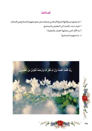 174
‫املناقشة‬
.‫اإلسالم‬‫في‬‫التسامح‬‫مفهوم‬‫عمق‬‫على‬‫بشواهد‬‫االسالمي‬‫التاريخ‬‫وقائع‬‫من‬‫1.استشهد‬
.‫والتسامح‬ ‫التعايش‬ ‫الى‬ ‫احلاجة‬ ‫ثبتت‬ ‫2.كيف‬
‫والتطرف؟‬ ‫العنف‬ ‫يخلفها‬ ‫التي‬ ‫اآلثار‬ ‫3.ما‬
‫التسامح؟‬ ‫مفهوم‬ ‫ما‬ .4
 