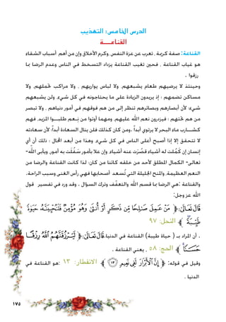 175
‫التهذيب‬ :‫اخلامس‬ ‫الدرس‬
‫القناعــــة‬
‫الشقاء‬ ‫أسباب‬ ‫أهم‬ ‫من‬ ‫وإن‬ ‫األخالق‬ ‫،وكرم‬ ‫النفس‬ ‫عزة‬ ‫عن‬ ‫تعرب‬ ، ‫كرمية‬ ‫صفة‬:‫القناعة‬
‫مبا‬ ‫الرضا‬ ‫وعدم‬ ‫الناس‬ ‫في‬ ‫التسخط‬ ‫يزداد‬ ‫القناعة‬ ‫تغيب‬ ‫فحني‬ ، ‫القناعة‬ ‫غياب‬ ‫هو‬
. ‫رزقوا‬
‫وال‬ ،‫حتملهم‬ ‫مراكب‬ ‫وال‬ ، ‫يواريهم‬ ‫لباس‬ ‫وال‬ ،‫يشبعهم‬ ‫طعام‬ ‫يرضيهم‬ ‫ال‬ ‫وحينئذ‬
‫يشبعهم‬ ‫ولن‬ ،‫شيء‬ ‫كل‬ ‫في‬ ‫يحتاجونه‬ ‫ما‬ ‫على‬ ‫الزيادة‬ ‫يريدون‬ ‫إذ‬ ‫؛‬ ‫تضمهم‬ ‫مساكن‬
‫تبصر‬ ‫وال‬ ، ‫دنياهم‬ ‫أمور‬ ‫في‬ ‫فوقهم‬ ‫هم‬ ‫من‬ ‫إلى‬ ‫تنظر‬ ‫وبصائرهم‬ ‫أبصارهم‬ ‫ألن‬ ‫شيء؛‬
‫فهم‬ ،‫املزيد‬ ‫طلبــوا‬ ‫ـعم‬ِ‫ن‬ ‫من‬ ‫أوتوا‬ ‫ومهما‬ ،‫عليهم‬ ‫اهلل‬ ‫نعم‬ ‫فيزدرون‬ ‫؛‬ ‫حتتهم‬ ‫هم‬ ‫من‬
‫سعادته‬ ‫ألن‬ ‫؛‬ً‫ا‬‫أبد‬ ‫السعادة‬ ‫ينال‬ ‫فلن‬ ‫كذلك‬ ‫كان‬ ‫.ومن‬ً‫ا‬‫أبد‬ ‫يرتوي‬ ‫ال‬ ‫البحر‬ ‫ماء‬ ‫كشــارب‬
‫أي‬ ‫أن‬ ‫ذلك‬ ‫؛‬ ‫احملال‬ ‫أبعد‬ ‫من‬ ‫وهذا‬ ،‫شيء‬ ‫كل‬ ‫في‬ ‫الناس‬ ‫أعلى‬ ‫أصبح‬ ‫إذا‬ ‫إال‬ ‫تتحقق‬ ‫ال‬
-ّ‫الله‬ ‫ويأبى‬ ،‫أمور‬ ‫به‬ ‫ت‬َ‫ل‬ُ‫ف‬ َ‫س‬ ‫بأمور‬ ‫عال‬ ‫وإن‬ ،‫أشياء‬ ‫عنه‬ ‫ت‬َ‫ر‬ ُ‫قص‬ ‫أشياء‬ ‫له‬ ‫لت‬ُ‫م‬َ‫ك‬ ‫إن‬ ‫إنسان‬
‫من‬ ‫والرضا‬ ‫القناعة‬ ‫كانت‬ ‫لذا‬ ‫كان؛‬ ‫من‬ ‫كائنا‬ ‫خلقه‬ ‫من‬ ‫ألحد‬ ‫املطلق‬ ‫الكمال‬ -‫تعالى‬
.‫الراحة‬ ‫وسبب‬ ‫الغنى‬ ‫رأس‬ ‫فهي‬ ‫أصحابها‬ ‫ُسعد‬‫ت‬ ‫التي‬ ‫اجلليلة‬ ‫واملنح‬ ،‫العظيمة‬ ‫النعم‬
‫قول‬ ‫تفسير‬ ‫في‬ ‫ورد‬ ‫وقد‬ . ‫السؤال‬ ‫وترك‬ ‫ف‬ّ‫والتعف‬ ‫اهلل‬ ‫قسم‬ ‫مبا‬ ‫الرضا‬ ‫:هي‬ ‫والقناعة‬
:‫وجل‬ ‫عز‬ ‫اهلل‬
‫ﮓ‬‫ﮒ‬‫ﮑ‬‫ﮐ‬‫ﮏ‬‫ﮎ‬ ‫ﮍ‬‫ﮌ‬‫ﮋ‬‫ﮊ‬‫ﮉ‬‫ﱫ‬‫ﭨ‬‫ﭧ‬
٩٧ :‫النحل‬ ‫ﱪ‬‫ﮕ‬‫ﮔ‬
‫ﭳ‬‫ﭲ‬‫ﭱ‬‫ﱫ‬‫ﭨ‬‫ﭧ‬.‫الدنيا‬ ‫في‬ ‫القناعة‬ )‫طيبة‬ ‫حياة‬ ( ‫بـ‬ ‫املراد‬ ‫أن‬ .
. ‫القناعة‬ ‫يعني‬ ، ٥٨ :‫احلج‬ ‫ﱪ‬‫ﭵ‬‫ﭴ‬
‫في‬ ‫القناعة‬ ‫هو‬: ١٣ :‫االنفطار‬ ‫ﱪ‬‫ﮎ‬ ‫ﮍ‬‫ﮌ‬ ‫ﮋ‬‫ﮊ‬‫ﱫ‬ :‫قوله‬ ‫في‬ ‫وقيل‬
. ‫الدنيا‬
 