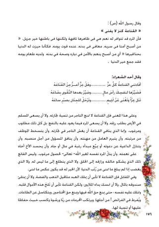 176
: )‫(ص‬ ‫اهلل‬ ‫رسول‬ ‫وقال‬
» ‫يفنى‬ ‫ال‬ ‫كنز‬ ‫القناعة‬ «
« .‫جزيل‬ ‫خير‬ ‫باطنها‬ ‫فى‬ ‫ولكنها‬ ‫تافهة‬ ‫ظاهرها‬ ‫فى‬ ‫هي‬ ‫نعم‬ ‫له‬ ‫تتوافر‬ ‫قد‬ ‫املرء‬ ‫فأن‬
‫الدنيا‬ ‫له‬ ‫حيزت‬ ‫فكأمنا‬ ،‫يومه‬ ‫قوت‬ ‫عنده‬ ،‫بدنه‬ ‫فى‬ ‫معافى‬ ،‫سربه‬ ‫فى‬ ‫آمنا‬ ‫أصبح‬ ‫من‬
‫يومه‬ ‫طعام‬ ‫ولديه‬ ‫بدنه‬ ‫في‬ ‫وصحة‬ ‫دياره‬ ‫في‬ ‫باألمن‬ ‫ينعم‬ ‫أصبح‬ ‫من‬ ‫أي‬ « ‫بحذافيرها‬
. ‫الدنيا‬ ‫خير‬ ‫جمع‬ ‫فقد‬
:‫الشعراء‬ ‫أحد‬ ‫وقال‬
ْ‫ه‬َ‫ع‬‫َا‬‫ن‬َ‫ق‬‫ال‬ ْ‫ن‬ِ‫م‬ ُّ‫ز‬‫أعــ‬ ٍّ‫ز‬ِ‫ع‬ ْ‫ل‬َ‫ه‬‫...........و‬ ٍّ‫ز‬‫ع‬ َّ‫كل‬ ُ‫ة‬‫القناع‬ ‫ادتني‬َ‫ف‬‫أ‬
ْ‫ه‬َ‫ع‬‫ا‬ َ‫ض‬ِ‫ب‬ ‫وى‬ْ‫ق‬َّ‫ت‬‫ال‬ ‫بعدها‬ ْ‫ر‬ِّ‫ي‬ َ‫........وص‬ ٍ‫مال‬ َ‫رأس‬ َ‫ك‬ ِ‫لنفس‬ ‫ها‬ْ‫ر‬ِّ‫ي‬ َ‫ص‬َ‫ف‬
ْ‫ه‬َ‫ع‬‫سا‬ ِ‫ر‬ْ‫ب‬‫بص‬ ‫َان‬‫ن‬ ِ‫للج‬ ْ‫ل‬َ‫ح‬ْ‫ر‬َ‫ت‬‫...........و‬ ٍ‫يم‬ِ‫ئ‬َ‫ل‬ ْ‫ن‬َ‫ع‬ ‫َى‬‫ن‬ْ‫غ‬َ‫ت‬‫و‬ً‫ا‬ّ‫ز‬ِ‫ع‬ ‫َل‬‫ن‬َ‫ت‬
‫املسلم‬ ‫يسعى‬ ‫أن‬ ‫وال‬ ،‫جتارته‬ ‫تنمية‬ ‫من‬ ‫التاجر‬ ‫متنع‬ ‫ال‬ ‫القناعة‬ ‫فإن‬ ‫املعنى‬ ‫هذا‬ ‫وعلى‬
‫مطلوب‬ ‫ذلك‬ ‫كل‬ ‫بل‬ ‫بالنفع؛‬ ‫عليه‬ ‫يعود‬ ‫فيما‬ ‫املرء‬ ‫يسعى‬ ‫أن‬ ‫وال‬ ،‫رزقه‬ ‫بطلب‬ ‫األرض‬ ‫في‬
‫املوظف‬ ‫يتسخط‬ ‫وأن‬ ،‫جتارته‬ ‫في‬ ‫التاجر‬ ‫يغش‬ ‫أن‬ ‫القناعة‬ ‫ينافي‬ ‫الذي‬ ‫وإمنا‬ .‫ومرغوب‬
‫وأن‬ ،‫منصبه‬ ‫أجل‬ ‫من‬ ‫املسؤول‬ ‫ينافق‬ ‫وأن‬ ،‫مهنته‬ ‫من‬ ‫العامل‬ ‫يتبرم‬ ‫وأن‬ ،‫مرتبته‬ ‫من‬
‫أخاه‬ ‫األخ‬ ‫يحسد‬ ‫وأن‬ ،‫جاه‬ ‫أو‬ ‫مال‬ ‫في‬ ‫رغبة‬ ‫مبدأه‬ ‫ع‬ِّ‫ي‬‫مي‬ ‫أو‬ ‫دعوته‬ ‫عن‬ ‫الداعية‬ ‫يتنازل‬
‫القانع‬ ‫وليس‬ .‫مرغوب‬ ‫حلصول‬ -‫تعالى‬ -‫اهلل‬ ‫لغير‬ ‫نفسه‬ ‫املرء‬ ّ‫يذل‬ ‫وأن‬ ،‫نعمته‬ ‫على‬
‫الذي‬ ‫وال‬ ،‫له‬ ‫ليس‬ ‫ما‬ ‫إلى‬ ‫يتطلع‬ ‫الذي‬ ‫وال‬ ،‫اخللق‬ ‫إلى‬ ‫ورازقه‬ ‫خالقه‬ ‫يشكو‬ ‫الذي‬ ‫ذلك‬
.‫متنى‬ ‫ما‬ ‫عكس‬ ‫يكون‬ ‫قد‬ ‫له‬ ‫اخلير‬ ‫ألن‬ ‫الدنيا؛‬ ‫َب‬‫ت‬ُ‫ر‬ ‫من‬ ‫متنى‬ ‫ما‬ ‫يبلغ‬ ‫لم‬ ‫إذا‬ ‫يغضب‬
‫ميتلئ‬ ‫أن‬ ‫وال‬ ،‫والفضة‬ ‫الذهب‬ ‫مثاقيل‬ ‫العبد‬ ‫ميلك‬ ‫أن‬ ‫تأبى‬ ‫ال‬ ‫القناعة‬ ‫فإن‬ ‫املقابل‬ ‫وفي‬
،‫قلبه‬ ‫األموال‬ ‫هذه‬ َ‫َلج‬‫ت‬ ‫أن‬ ‫تأبى‬ ‫القناعة‬ ‫ولكن‬ ‫املاليني؛‬ ‫يداه‬ ‫متسك‬ ‫أن‬ ‫وال‬ ،‫باملال‬ ‫صندوقه‬
،‫الطاعات‬‫عن‬‫ويتكاسل‬،‫احملتاجني‬‫حق‬‫ومينع‬‫فيها‬ّ‫الله‬‫حق‬‫مينع‬‫حتى‬‫؛‬‫نفسه‬‫عليه‬‫ومتلك‬
‫حفاظا‬ ‫خبيث‬ ‫وكسب‬ ‫ورشوة‬ ‫ا‬ً‫ب‬‫ر‬ ‫من‬ ‫احملرمات‬ ‫ويرتكب‬ ،‫أجلها‬ ‫من‬ ! ‫الفرائض‬ ‫في‬ ‫فرط‬ُ‫ي‬‫و‬
.‫لها‬ ‫تنمية‬ ‫أو‬ ‫عليها‬
 