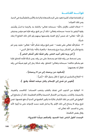 177
‫القناعــــة‬ ‫فوائــــد‬
،‫الدنيا‬ ‫في‬ ‫والطمأنينة‬ ‫واألمن‬ ‫والراحة‬ ‫بالسعادة‬ ‫املرء‬ ‫على‬ ‫تعود‬ ‫كثيرة‬ ‫فوائد‬ ‫للقناعة‬ ‫إن‬
:‫الفوائد‬ ‫تلك‬ ‫ومن‬
،‫م‬ َ‫س‬َ‫ق‬‫و‬ ‫ر‬ّ‫قـد‬ ‫مبا‬ ‫والرضا‬ ،‫به‬ ‫والثقة‬ -‫تعالى‬ ‫سبحانه‬ -‫باهلل‬ ‫باإلميان‬ ‫القلب‬ ‫امتالء‬ -1
‫ومتيقن‬ ‫مؤمن‬ ‫هو‬ ‫فإمنا‬ ‫برزقه‬ ‫قنع‬ ‫من‬ ‫أن‬ ‫ذلك‬ -‫وتعالى‬ ‫سبحانه‬ -‫عنده‬ ‫مبا‬ ‫اليقني‬ ‫وقوة‬
‫ميلك‬ ‫ال‬ ‫القانع‬ ‫ذلك‬ ‫كان‬ ‫ولو‬ ‫بينهم‬ ‫وقسمها‬ ‫العباد‬ ‫أرزاق‬ ‫ضمن‬ ‫قد‬ -‫تعالى‬ -‫اهلل‬ ‫بأن‬
.‫ًا‬‫ئ‬‫شي‬
‫لم‬ ‫ومن‬ ،‫عليه‬ -‫تعالى‬ -ّ‫الله‬ ‫شكر‬ ‫برزقه‬ ‫قنع‬ ‫فمن‬ - ‫نعمه‬ ‫على‬ ‫تعالى‬ ‫شكراهلل‬ -3
- ‫النبي‬ ‫قال‬ ‫ولذا‬ -‫باهلل‬ ‫والعياذ‬ - ‫وتسخط‬ ‫جزع‬ ‫ورمبا‬ ،‫الشكر‬ ‫في‬ ‫ر‬ َّ‫قص‬ ‫يقنع‬
. } ‫الناس‬ ‫أشكر‬ ‫تكن‬ ‫ا‬ً‫قنع‬ ‫وكن‬ ،‫الناس‬ ‫أعبد‬ ‫تكن‬ ‫ورعا‬ ‫كن‬ {
‫فإمنا‬ ‫للخلق‬ ‫ته‬ّ‫ل‬‫ق‬ ‫شكا‬ ‫ومن‬ ،‫رزقه‬ ‫من‬ ‫على‬ ‫يسخط‬ ‫هو‬ ‫فإمنا‬ ‫رزقه‬ ‫من‬ ‫تسخط‬ ‫ومن‬
‫رزقه‬ ‫في‬ ‫ا‬ً‫ق‬‫ضي‬ ‫قوم‬ ‫إلى‬ ‫رجل‬ ‫شكا‬ ‫وقد‬ .‫للخلق‬ -‫وتعالى‬ ‫سبحانه‬ -‫خالقه‬ ‫يشكو‬ ‫هو‬
:‫بعضهم‬ ‫له‬ ‫فقال‬
. )‫يرحمك‬ ‫ال‬ ‫من‬ ‫إلى‬ ‫يرحمك‬ ‫من‬ ‫(شكوت‬
: )‫(ص‬ - ‫اهلل‬ ‫رسول‬ ‫قال‬ ‫إذ‬ :‫قنع‬ ‫ملن‬ ‫والبشرى‬ ‫الفالح‬ -4
.) ‫وقنع‬ ،‫ا‬ً‫كفاف‬ ‫عيشه‬ ‫وكان‬ ،‫اإلسالم‬ ‫إلى‬ ‫دي‬ُ‫ه‬ ‫ملن‬ ‫(طوبى‬
،‫والغيبة‬ ،‫كاحلسد‬ :‫احلسنات‬ ‫وتذهب‬ ‫بالقلب‬ ‫تفتك‬ ‫التي‬ ‫الذنوب‬ ‫من‬ ‫الوقاية‬ -5
‫إلى‬ ‫مايدفع‬ ‫أن‬ ‫ذلك‬ ‫العظيمة؛‬ ‫واآلثام‬ ‫الذميمة‬ ‫اخلصال‬ ‫من‬ ‫وغيرها‬ ،‫والكذب‬ ،‫والنميمة‬
‫فمن‬ .‫نقصها‬ ‫دفع‬ ‫أو‬ ‫الدنيا‬ ‫في‬ ‫الطمع‬ ‫يكون‬ ‫ما‬ ‫ا‬ً‫ب‬‫غال‬ ‫الكبائر‬ ‫تلك‬ ‫من‬ ‫كثير‬ ‫في‬ ‫الوقوع‬
‫ألنه‬ ‫أوتوا؛‬ ‫ما‬ ‫على‬ ‫إلخوانه‬ ‫حسد‬ ‫قلبه‬ ‫يداخل‬ ‫وال‬ ،‫اإلثم‬ ‫ذلك‬ ‫إلى‬ ‫يحتاج‬ ‫ال‬ ‫برزقه‬ ‫قنع‬
.‫له‬ ‫تعالى‬ ‫اهلل‬ ‫قسم‬ ‫مبا‬ ‫رضي‬
:‫احلكماء‬ ‫بعض‬ ‫وقال‬
.»‫القنوع‬ ‫ا‬ ً‫عيش‬ ‫وأهنأهم‬ ،‫احلسود‬ ‫غما‬ ‫الناس‬ ‫أطول‬ ‫«وجدت‬
 