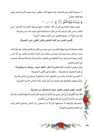 178
‫عليه‬ ‫وامنت‬ )‫(ص‬ ‫محمدا‬ ‫نبيه‬ -‫تعالى‬ -‫اهلل‬ ‫رزقها‬ ‫ولذا‬ :‫القناعة‬ ‫في‬ ‫الغنى‬ ‫حقيقة‬ -6
:‫تعالى‬ ‫فقال‬ ‫بها‬
٨ :‫الضحى‬ ‫ﱪ‬‫ﮕ‬‫ﮔ‬‫ﮓ‬‫ﮒ‬‫ﱫ‬
‫غنى‬ :‫الغنائني‬ ‫له‬ ‫الكرمي‬ ‫لرسوله‬ ‫جمع‬ -‫تعالى‬ -‫اهلل‬ ‫أن‬ ‫إلى‬ ‫املفسرين‬ ‫بعض‬ ‫وذهب‬
.‫وغيرها‬ ‫خيبر‬ ‫بعد‬ ‫عليه‬ ‫فتح‬ ‫خديجةومبا‬ ‫جتارة‬ ‫من‬ ‫له‬ ‫يسر‬ ‫مبا‬ ‫املال‬ ‫وغنى‬ ،‫القلب‬
- )‫(ص‬ - ‫فقال‬ ‫القلب‬ ‫غنى‬ ‫الغنى‬ ‫حقيقة‬ ‫أن‬ -)‫(ع‬ -‫بني‬ ‫وقد‬
.}‫النفس‬ ‫غنى‬ ‫الغنى‬ ‫ولكن‬ ‫ض‬َ‫ر‬َ‫الع‬ ‫كثرة‬ ‫عن‬ ‫الغنى‬ ‫{ليس‬
‫ألف‬ ‫ر‬ِّ‫م‬ُ‫ع‬ ‫ولو‬ ،‫ه‬َ‫د‬‫وول‬ ‫يكفيه‬ ‫ما‬ ‫املال‬ ‫من‬ ‫عنده‬ ‫غني‬ ‫من‬ ‫فكم‬ ‫فيها؛‬ ‫مرية‬ ‫ال‬ ‫حقيقة‬ ‫وتلك‬
‫أغنى‬ ‫أنه‬ ‫يرى‬ ‫فقير‬ ‫من‬ ‫وكم‬ !‫املزيد‬ ‫يريد‬ ‫بوقته‬ ‫ويضحي‬ ،‫وصحته‬ ‫بدينه‬ ‫يخاطر‬ ‫سنة؛‬
‫وليست‬ ،‫ا‬ً‫ق‬‫وضي‬ ‫ا‬ً‫ع‬‫واتسا‬ ،‫ا‬ً‫ع‬‫وجز‬ً‫ا‬‫القلوب:رض‬ ‫في‬ ‫فالعلة‬ !‫ه‬ِ‫د‬‫غ‬ ‫قوت‬ ‫يجد‬ ‫ال‬ ‫وهو‬ ‫الناس؛‬
.‫والغنى‬ ‫الفقر‬ ‫في‬
. »‫يكفيك‬ ‫مبا‬ ‫ورضاك‬ ،‫متنيك‬ ‫«قلة‬ :‫قال‬ »‫الغنى؟‬ ‫«ما‬ :‫احلكماء‬ ‫لبعض‬ ‫وقيل‬
‫يغنيكا‬ ‫ال‬ ‫األرض‬ ‫في‬ ‫ما‬ ّ‫فكل‬ ... ‫يكفيكا‬ ‫ما‬ ‫يغنيك‬ ‫ال‬ ‫كان‬ ‫إن‬
‫يزال‬ ‫فال‬ ‫الناس‬ ‫إلى‬ ‫يحتاج‬ ‫ال‬ ‫القانع‬ ‫أن‬ ‫ذلك‬ :‫الطمع‬ ‫في‬ ‫والذل‬ ،‫القناعة‬ ‫في‬ ‫العز‬ -7
:‫الشريف‬ ‫احلديث‬ ‫في‬ ‫جاء‬ ‫ولذا‬ ‫املزيد؛‬ ‫أجل‬ ‫من‬ ‫نفسه‬ ‫يذل‬ ‫والطماع‬ ،‫بينهم‬ ‫ا‬ً‫ز‬‫عزي‬
. }‫الناس‬ ‫عن‬ ‫استغناؤه‬ ‫وعزه‬ ،‫بالليل‬ ‫قيامه‬ ‫املؤمن‬ ‫{شرف‬
ْ‫م‬َ‫ل‬ ْ‫ن‬َ‫م‬ َ‫و‬ ِ‫ه‬‫ي‬ِ‫ف‬ْ‫ك‬َ‫ي‬ ‫ا‬َ‫يه‬ِ‫ف‬ ‫ا‬َ‫م‬ ُ‫ر‬ َ‫س‬ْ‫ي‬َ‫أ‬ َ‫ن‬‫ا‬َ‫ك‬ ِ‫ه‬‫ي‬ِ‫ز‬ ْ‫ج‬ُ‫ي‬ ‫ا‬َِ‫بم‬ ‫ا‬َ‫ي‬ْ‫ن‬ُّ‫د‬‫ال‬ َ‫ن‬ِ‫م‬ َ‫ي‬ ِ‫ض‬َ‫ر‬ ْ‫ن‬َ‫م‬ ) ‫ع‬ ( َ‫ني‬ِ‫ن‬ِ‫م‬ْ‫ؤ‬ُْ‫لم‬‫ا‬ ُ‫ر‬‫ي‬ِ‫م‬َ‫أ‬ َ‫ل‬‫ا‬َ‫ق‬
. ِ‫ه‬‫ي‬ِ‫ف‬ْ‫ك‬َ‫ي‬ ٌ‫ء‬ ْ‫ي‬ َ‫ش‬ ‫ا‬َ‫يه‬ِ‫ف‬ ْ‫ن‬ُ‫ك‬َ‫ي‬ ْ‫م‬َ‫ل‬ ِ‫ه‬‫ي‬ِ‫ز‬ ْ‫ج‬ُ‫ي‬ ‫ا‬َِ‫بم‬ ‫ا‬َ‫ي‬ْ‫ن‬ُّ‫د‬‫ال‬ َ‫ن‬ِ‫م‬ َ‫ض‬ْ‫ر‬َ‫ي‬
‫إليه‬ ‫الناس‬ ‫واحتاج‬ ،‫الناس‬ ‫عن‬ ‫استغنى‬ ‫إذا‬ ‫إال‬ ‫املرء‬ ‫يحصلها‬ ‫ال‬ ‫والرفعة‬ ‫والسيادة‬
.‫والوعظ‬ ‫والفتوى‬ ‫العلم‬ ‫في‬
 