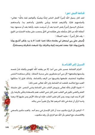179
)‫(ص‬ ‫النبي‬ ‫قناعة‬
-‫تعالى‬ -ّ‫بالله‬ ‫ثقة‬ ‫وأقواهم‬ ،‫ًا‬‫ن‬‫ويقي‬ ‫ًا‬‫ن‬‫إميا‬ ‫الناس‬ ‫أكمل‬ )‫(ص‬ ‫اهلل‬ ‫رسول‬ ‫كان‬ ‫لقد‬
‫وأسخاهم‬ ،‫يدا‬ ‫وأنداهم‬ ،‫بالقليل‬ ‫ى‬ ً‫ورض‬ ‫قناعة‬ ‫وأكثرهم‬ ،‫ا‬ً‫ب‬‫قل‬ ‫وأصلحهم‬
‫وما‬ .‫منحها‬ ‫أن‬ ‫بعد‬ ‫وأباها‬ ،‫عليه‬ ‫ـرضت‬ُ‫ع‬ ‫أن‬ ‫بعد‬ ‫الدنيا‬ ‫رفض‬ )‫(ص‬ ‫الرسول‬ ‫اإن‬ ً‫نفس‬
‫اجلوع‬ ‫من‬ ‫احلجارة‬ ‫بطنه‬ ‫على‬ ‫وعصب‬ ،ّ‫احلق‬ ‫في‬ ‫هلكته‬ ‫على‬ ‫طه‬ّ‫ل‬‫س‬ ‫املال‬ ‫من‬ ‫اهلل‬ ‫أعطاه‬
: ‫الصالة‬ ‫عليه‬ - )‫(ص‬ ‫قال‬ ‫وقد‬ -
‫ًا‬‫م‬‫يو‬ ‫أشبع‬ ‫ولكن‬ ‫رب؛‬ ‫يا‬ ‫ال‬ :‫قلت‬ ،‫ذهبا‬ ‫مكة‬ ‫بطحاء‬ ‫لي‬ ‫ليجعل‬ ‫ربي‬ ّ‫علي‬ ‫{عرض‬
.}‫وحمدتك‬ ‫شكرتك‬ ‫شبعت‬ ‫وإذا‬ ‫وذكرتك؛‬ ‫إليك‬ ‫تضرعت‬ ‫جعت‬ ‫فإذا‬ .‫ًا‬‫م‬‫يو‬ ‫وأجوع‬
‫القناعــة‬ ‫إلى‬ ‫السبيل‬
‫نفسه‬ َّ‫ر‬‫ش‬ ‫وكفاه‬ ‫للهدى‬ ّ‫الله‬ ‫وفقه‬ ‫من‬ ‫إال‬ -‫آدم‬ ‫بني‬ ‫على‬ ‫عسير‬ ‫القناعة‬ ‫التزام‬
‫النفس‬ ‫مجاهدة‬ ‫ولكن‬ ‫؛‬ ‫التملك‬ ‫محبة‬ ‫على‬ ‫مفطورون‬ ‫آدم‬ ‫بني‬ ‫ألن‬ -‫وطمعها‬ ‫وشحها‬
‫سلكها‬ ‫إذا‬ ‫طرق‬ ‫ولذلك‬ .‫والقناعة‬ ‫الزهد‬ ‫من‬ ‫وتقريبها‬ ‫طمعها‬ ‫لتخفيف‬ ‫مطلوبة‬
:‫ذلك‬ ‫فمن‬ ،‫تعالى‬ ‫اهلل‬ ‫بإذن‬ ‫القناعة‬ ‫له‬ ‫حتققت‬ ‫إخالصه‬ ‫مع‬ ‫العبد‬
‫حقيقة‬ ‫فإن‬ ‫؛‬ ‫النفس‬ ‫وغنى‬ ‫القناعة‬ ‫على‬ ‫القلب‬ ‫وترويض‬ ،‫تعالى‬ ‫باهلل‬ ‫اإلميان‬ ‫تقوية‬ -1
‫وإن‬ ،‫بالرضا‬ ‫وحتلى‬ ‫بالسعادة‬ ‫نعم‬ ‫القلب‬ ‫غني‬ ‫كان‬ ‫فمن‬ ‫القلب؛‬ ‫في‬ ‫تكون‬ ‫والغنى‬ ‫الفقر‬
‫درهما‬ ‫إال‬ ‫عليها‬ ‫ومن‬ ‫األرض‬ ‫ملك‬ ‫لو‬ ‫فإنه‬ ‫القلب؛‬ ‫فقير‬ ‫كان‬ ‫ومن‬ ،‫يومه‬ ‫قوت‬ ‫يجد‬ ‫ال‬ ‫كان‬
.‫يناله‬ ‫حتى‬ً‫ا‬‫فقير‬ ‫يزال‬ ‫فال‬ ‫الدرهم؛‬ ‫ذلك‬ ‫في‬ ‫غناه‬ ‫أن‬ ‫لرأى‬ ‫واحدا‬
‫بالسعي‬ ‫مأمور‬ ‫والعبد‬ ،‫أمه‬ ‫رحم‬ ‫في‬ ‫اإلنسان‬ ‫كان‬ ‫أن‬ ‫منذ‬ ‫مكتوب‬ ‫الرزق‬ ‫بأن‬ ‫اليقني‬ -2
.‫مكتوب‬ ‫رزقه‬ ‫وأن‬ ‫الرازق‬ ‫هو‬ ‫اهلل‬ ‫بأن‬ ‫اليقني‬ ‫مع‬ ‫واالكتساب‬
 