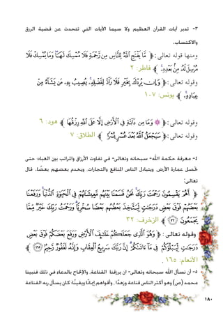 180
‫الرزق‬ ‫قضية‬ ‫عن‬ ‫تتحدث‬ ‫التي‬ ‫اآليات‬ ‫سيما‬ ‫وال‬ ‫العظيم‬ ‫القرآن‬ ‫آيات‬ ‫تدبر‬ -3
.‫واالكتساب‬
‫ﯧ‬‫ﯦ‬‫ﯥ‬‫ﯤ‬‫ﯣ‬‫ﯢ‬‫ﯡ‬‫ﯠ‬‫ﯟ‬ ‫ﯞ‬‫ﯝ‬‫ﯜ‬‫ﯛ‬‫ﱫ‬:‫تعالى‬ ‫قوله‬ ‫ومنها‬
٢ :‫فاطر‬ ‫ﱪ‬ ‫ﯬ‬‫ﯫ‬‫ﯪ‬ ‫ﯩ‬‫ﯨ‬
‫ﭦ‬‫ﭥ‬‫ﭤ‬‫ﭣ‬‫ﭢ‬‫ﭡ‬‫ﭠ‬‫ﭟ‬‫ﭞ‬ ‫ﭝ‬‫ﭜ‬‫ﭛ‬‫ﱫ‬:‫تعالى‬ ‫وقوله‬
١٠٧ :‫يونس‬ ‫ﱪ‬‫ﭨ‬‫ﭧ‬
٦ :‫هود‬ ‫ﱪ‬‫ﭚ‬‫ﭙ‬‫ﭘ‬ ‫ﭗ‬‫ﭖ‬‫ﭕ‬‫ﭔ‬‫ﭓ‬‫ﭒ‬‫ﭑ‬‫ﱫ‬:‫تعالى‬ ‫وقوله‬
٧ :‫الطالق‬ ‫ﱪ‬ ‫ﮑ‬‫ﮐ‬‫ﮏ‬‫ﮎ‬‫ﮍ‬‫ﱫ‬:‫تعالى‬ ‫وقوله‬
‫حتى‬ ‫العباد؛‬ ‫بني‬ ‫واملراتب‬ ‫األرزاق‬ ‫تفاوت‬ ‫في‬ -‫وتعالى‬ ‫سبحانه‬ -‫اهلل‬ ‫حكمة‬ ‫معرفة‬ -4
‫قال‬ .‫ا‬ ً‫بعض‬ ‫بعضهم‬ ‫ويخدم‬ ،‫والتجارات‬ ‫املنافع‬ ‫الناس‬ ‫ويتبادل‬ ،‫األرض‬ ‫عمارة‬ ‫حتصل‬
:‫تعالى‬
‫ﯦ‬‫ﯥ‬‫ﯤ‬ ‫ﯣ‬‫ﯢ‬‫ﯡ‬‫ﯠ‬‫ﯟ‬‫ﯞ‬‫ﯝ‬‫ﯜ‬‫ﯛ‬‫ﯚ‬ ‫ﯙ‬‫ﱫ‬
‫ﯳ‬ ‫ﯲ‬‫ﯱ‬‫ﯰ‬‫ﯯ‬‫ﯮ‬‫ﯭ‬ ‫ﯬ‬‫ﯫ‬‫ﯪ‬‫ﯩ‬‫ﯨ‬‫ﯧ‬
٣٢ :‫الزخرف‬ ‫ﱪ‬‫ﯵ‬‫ﯴ‬
‫ﰐ‬‫ﰏ‬‫ﰎ‬‫ﰍ‬‫ﰌ‬‫ﰋ‬‫ﰊ‬‫ﰉ‬‫ﰈ‬‫ﱫ‬ : ‫تعالى‬ ‫وقوله‬
‫ﱪ‬ ‫ﰞ‬‫ﰝ‬ ‫ﰜ‬‫ﰛ‬‫ﰚ‬‫ﰙ‬‫ﰘ‬‫ﰗ‬‫ﰖ‬‫ﰕ‬‫ﰔ‬‫ﰓ‬ ‫ﰒ‬‫ﰑ‬
. ١٦٥ :‫األنعام‬
‫فنبينا‬ ‫ذلك‬ ‫في‬ ‫بالدعاء‬ ‫واإلحلاح‬ ،‫القناعة‬ ‫يرزقنا‬ ‫ان‬ -‫وتعالى‬ ‫سبحانه‬ ‫اهلل‬ ‫نسأل‬ ‫أن‬ -5
‫القناعة‬‫ربه‬‫يسأل‬‫كان‬‫ًا؛‬‫ن‬‫ويقي‬‫ًا‬‫ن‬‫إميا‬‫وأقواهم‬،‫ا‬ً‫د‬‫وزه‬‫قناعة‬‫الناس‬‫أكثر‬‫وهو‬)‫(ص‬‫محمد‬
 