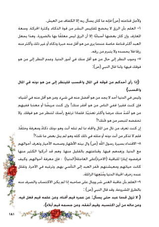 181
.‫العيش‬ ‫من‬ ‫الكفاف‬ ‫إال‬ ‫ربه‬ ‫يسأل‬ ‫كان‬ ‫ما‬ ‫فإنه‬ )‫(ص‬ ‫قناعته‬ ‫وألجل‬
‫وسعة‬ ،‫احلركة‬ ‫وكثرة‬ ،‫الذكاء‬ ‫قوة‬ ‫من‬ ‫البشر‬ ‫ملقاييس‬ ‫يخضع‬ ‫ال‬ ‫الرزق‬ ‫بأن‬ ‫العلم‬ -6
‫يجعل‬ ‫وهذا‬ .‫بالضرورة‬ ‫بها‬ ‫ا‬ً‫ق‬‫معل‬ ‫ليس‬ ‫الرزق‬ ‫أن‬ ‫إال‬ ‫ا؛‬ً‫ب‬‫أسبا‬ ‫بعضها‬ ‫كان‬ ‫وإن‬ ،‫املعارف‬
‫منه‬ ‫وأكثر‬ ‫ذلك‬ ‫غير‬ ‫أو‬ ‫وذكاء‬ ‫خبرة‬ ‫منه‬ ‫أقل‬ ‫هو‬ ‫من‬ ‫يرى‬ ‫عندما‬ ‫خاصة‬ ‫قناعة‬ ‫أكثر‬ ‫العبد‬
.‫رزقه‬ ‫من‬ ‫يتبرم‬ ‫وال‬ ‫يحسده‬ ‫فال‬ ‫رزقا‬
‫هو‬ ‫من‬ ‫إلى‬ ‫النظر‬ ‫وعدم‬ ،‫الدنيا‬ ‫أمور‬ ‫في‬ ‫منك‬ ‫أقل‬ ‫هو‬ ‫من‬ ‫حال‬ ‫إلى‬ ‫النظر‬ ‫وجوب‬ -7
:)‫(ص‬ ‫النبي‬ ‫قال‬ ‫ولذا‬ ‫فيها؛‬ ‫فوقك‬
‫املال‬ ‫في‬ ‫دونه‬ ‫هو‬ ‫من‬ ‫إلى‬ ‫فلينظر‬ ‫واحلسب‬ ‫املال‬ ‫في‬ ‫فوقه‬ ‫من‬ ‫أحدكم‬ ‫رأى‬ ‫{إذا‬
}‫واحلسب‬
‫أشياء؛‬ ‫في‬ ‫منه‬ ‫أقل‬ ‫هو‬ ‫ومن‬ ،‫شيء‬ ‫في‬ ‫منه‬ ‫أفضل‬ ‫هو‬ ‫من‬ ‫يجد‬ ‫ال‬ ‫أحد‬ ‫الدنيا‬ ‫في‬ ‫وليس‬
‫ففيهم‬ ‫معذبا‬ ‫أو‬ ‫ا‬ ً‫مريض‬ ‫كنت‬ ‫وإن‬ !‫منك‬ ‫أفقر‬ ‫هو‬ ‫من‬ ‫الناس‬ ‫ففي‬ ‫فقيرا‬ ‫كنت‬ ‫فإن‬
‫وال‬ ،‫فوقك‬ ‫هو‬ ‫من‬ ‫لتنظر‬ ‫رأسك‬ ‫ترتفع‬ ‫فلماذا‬ ،‫ا‬ً‫ب‬‫تعذي‬ ‫وأكثر‬ ‫مرضا‬ ‫منك‬ ّ‫أشد‬ ‫هو‬ ‫من‬
!‫حتتك؟‬ ‫هو‬ ‫من‬ ‫لتبصر‬ ‫تخفضه‬
،‫ا‬ً‫ق‬‫وخل‬ ‫ومعرفة‬ ً‫ء‬‫ذكا‬ ‫دونك‬ ‫وهو‬ ‫أنت‬ ‫تنله‬ ‫لم‬ ‫مما‬ ‫واجلاه‬ ‫املال‬ ‫من‬ ‫نال‬ ‫من‬ ‫تعرف‬ ‫كنت‬ ‫إن‬
!‫نلت؟‬ ‫ما‬ ‫بعض‬ ‫ينل‬ ‫لم‬ ‫وهو‬ ‫كله‬ ‫ذلك‬ ‫في‬ ‫مثله‬ ‫أو‬ ‫دونه‬ ‫أنت‬ ‫من‬ ‫تذكر‬ ‫ال‬ ‫فلم‬
‫أحوالهم‬ ‫وتعرف‬ ‫األخيار‬ ‫وصحبه‬ ‫األطهار‬ ‫بيته‬ ‫وال‬ )‫(ص‬ ‫اهلل‬ ‫رسول‬ ‫بسيرة‬ ‫االقتداء‬ -8
‫منها‬ ‫الكثير‬ ‫أدركوا‬ ‫قد‬ ‫وهم‬ ،‫منها‬ ‫بالقليل‬ ‫وقناعتهم‬ ،‫فيها‬ ‫وزهدهم‬ ،‫الدنيا‬ ‫مع‬
‫وكيف‬ ،‫أحوالهم‬ ‫معرفة‬ ‫فإن‬ ‫؛‬ )‫العاجلة(الدنيا‬ ‫(االخرة)على‬ ‫للباقية‬ ‫إيثارا‬ ‫فرفضوه‬
‫وتقلل‬ ،‫اآلخرة‬ ‫في‬ ‫وترغبه‬ ،‫بهم‬ ‫التأسي‬ ‫إلى‬ ‫العبد‬ ‫حتفز‬ ‫ومعيشتهم‬ ‫حياتهم‬ ‫كانت‬
.‫الزائلة‬ ‫ها‬ِ‫ع‬َ‫ت‬ُ‫م‬‫و‬ ‫الدنيا‬ ‫احلياة‬ ‫زخرف‬ ‫عنده‬
‫منه‬ ‫والصرف‬ ‫االكتساب‬ ‫يكن‬ ‫لم‬ ‫إذا‬ ‫صاحبه‬ ‫على‬ ‫ووبال‬ ‫شر‬ ‫الغنى‬ ‫عاقبة‬ ‫بأن‬ ‫العلم‬ -9
: )‫(ص‬ ‫النبي‬ ‫قال‬ ‫وقد‬ ،‫املشروعة‬ ‫بالطرق‬
،‫فيه‬ ‫فعل‬ ‫فيم‬ ‫علمه‬ ‫وعن‬ ،‫أفناه‬ ‫فيم‬ ‫عمره‬ ‫عن‬ :‫يسأل‬ ‫حتى‬ ‫عبد‬ ‫قدما‬ ‫تزول‬ ‫ال‬ {
.}‫أباله‬ ‫فيم‬ ‫جسمه‬ ‫وعن‬ ،‫أنفقه‬ ‫وفيم‬ ،‫اكتسبه‬ ‫أين‬ ‫من‬ ‫ماله‬ ‫وعن‬
 