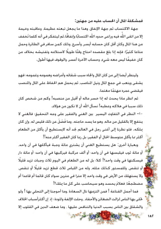 182
:‫جهتني‬ ‫من‬ ‫عليه‬ ‫احلساب‬ ‫أن‬ ‫املال‬ ‫فمشكلة‬
‫وخيمة‬ ‫وعاقبته‬ ،‫عظيمة‬ ‫تبعته‬ ‫يجعل‬ ‫ما‬ ‫وهذا‬ ،‫اإلنفاق‬ ‫جهة‬ ‫ثم‬ ‫االكتساب‬ ‫جهة‬
‫َخفف‬‫ت‬ ‫كلما‬ ‫أنه‬ ‫في‬ ‫ليتفكر‬ ‫ا.ثم‬ً‫ق‬‫وإنفا‬ ‫ا‬ً‫ب‬‫اكتسا‬ ‫اهلل‬ ‫حدود‬ ‫وراعى‬ ‫فيه‬ ّ‫الله‬ ‫اتقى‬ ‫من‬ ‫إال‬
‫وحمل‬ ‫الطائرة‬ ‫في‬ ‫سافر‬ ‫كمن‬ ‫وذلك‬ ،‫وأسرع‬ ،‫أيسر‬ ‫حسابه‬ ‫كان‬ ‫أقل‬ ‫وكان‬ ‫املال‬ ‫هذا‬ ‫من‬
‫من‬ ‫بخالف‬ ‫وتفتيشه‬ ‫الستالمه‬ ً‫طويلا‬ ‫ًا‬‫ت‬‫وق‬ ‫احتاج‬ ‫مقصده‬ ‫بلغ‬ ‫إذا‬ ‫فإنه‬ ‫ا؛‬ً‫ر‬‫كثي‬ ‫متاعا‬
.‫أطول‬ ‫فيها‬ ‫والوقوف‬ ،‫أعسر‬ ‫اآلخرة‬ ‫وحساب‬ ،‫شيء‬ ‫معه‬ ‫ليس‬ ‫ا‬ً‫ف‬‫خفي‬ ‫كان‬
‫فهو‬ ‫وغمومه؛‬ ‫وهمومه‬ ‫وأمراضه‬ ‫شقائه‬ ‫سبب‬ ‫واجلاه‬ ‫املال‬ ‫كان‬ ‫من‬ ‫إلى‬ ‫أيضا‬ ‫ولينظر‬
‫واملنصب‬ ‫املال‬ ‫على‬ ‫احلفاظ‬ ‫هم‬ ‫يحمل‬ ‫ثم‬ ،‫املناصب‬ ‫ونيل‬ ‫املال‬ ‫جمع‬ ‫في‬ ‫ويتعب‬ ‫يشقى‬
.‫مغتما‬ ‫ا‬ً‫م‬‫مهت‬ ‫عمره‬ ‫فيقضي‬
‫كان‬ ‫شخص‬ ‫من‬ ‫وكم‬ !‫منصبه‬ ‫من‬ ‫أقيل‬ ‫أو‬ ‫ماله‬ ‫خسر‬ ‫إذا‬ ‫له‬ ‫يحدث‬ ‫ماذا‬ ‫انظر‬ ‫ثم‬
.‫هؤالء‬ ‫من‬ ‫نكون‬ ‫ال‬ ‫أن‬ ‫اهلل‬ ‫نسأل‬ !‫وعطبه‬ ‫هالكه‬ ‫في‬ ‫سببا‬ ‫ذلك‬
‫ال‬ ‫فالغني‬ ‫التحقيق؛‬ ‫وجه‬ ‫على‬ ‫والفقير‬ ‫الغني‬ ‫بني‬ ‫اليسير‬ ‫التفاوت‬ ‫في‬ ‫النظر‬ -10
‫كان‬ ‫وإن‬ ،‫له‬ ‫فليس‬ ‫ذلك‬ ‫عن‬ َ‫ل‬ َ‫ض‬َ‫ف‬ ‫وما‬ .‫حاجته‬ ‫يسد‬ ‫ما‬ ‫وهو‬ ،‫ماله‬ ‫من‬ ‫بالقليل‬ ‫إال‬ ‫ينتفع‬
‫الطعام‬ ‫من‬ ‫يأكل‬ ‫أن‬ ‫اليستطيع‬ ‫أنه‬ ‫جند‬ ‫العالم‬ ‫في‬ ‫رجل‬ ‫أغنى‬ ‫إلى‬ ‫نظرنا‬ ‫فلو‬ .‫ميلكه‬
!!‫منه‬ ‫أكثر‬ ‫الفقير‬ ‫كان‬ ‫رمبا‬ ‫بل‬ ‫الفقير؛‬ ‫أو‬ ‫احلال‬ ‫متوسط‬ ‫يأكل‬ ‫مما‬ ‫أكثر‬
،‫واحد‬ ‫آن‬ ‫في‬ ‫فيأكلها‬ ‫وجبة‬ ‫مائة‬ ‫يشتري‬ ‫أن‬ ‫الغني‬ ‫يستطيع‬ ‫هل‬ :‫أخرى‬ ‫وبعبارة‬
‫دار‬ ‫مائة‬ ‫أو‬ ‫واحد؛‬ ‫آن‬ ‫في‬ ‫فيركبها‬ ‫مركبة‬ ‫ألف‬ ‫أو‬ ‫واحد؛‬ ‫آن‬ ‫في‬ ‫فيلبسها‬ ‫ثوب‬ ‫مائة‬ ‫أو‬
ً‫قليلا‬ ‫تزيد‬ ‫وجبات‬ ‫ثالث‬ ‫اليوم‬ ‫في‬ ‫الطعام‬ ‫من‬ ‫له‬ ‫بل‬ ‫كال؛‬ !‫واحد؟‬ ‫وقت‬ ‫في‬ ‫فيسكنها‬
،‫تنقص‬ ‫أو‬ ً‫قليلا‬ ‫تزيد‬ ‫قطع‬ ‫ثالث‬ ‫اللباس‬ ‫من‬ ‫وله‬ ،‫مثله‬ ‫كذلك‬ ‫وللمستور‬ ،‫تنقص‬ ‫أو‬
‫أم‬ ‫قاعدا‬ ‫أم‬ ‫قائما‬ ‫كان‬ ‫سواء‬ ‫مترين‬ ‫في‬ ‫مترا‬ ‫إال‬ ‫واحد‬ ‫وقت‬ ‫في‬ ‫األرض‬ ‫من‬ ‫يستهلك‬ ‫وال‬
!‫ميلك؟‬ ‫ما‬ ‫كل‬ ‫على‬ ‫سيحاسب‬ ‫وهو‬ ‫يحسد‬ َ‫م‬‫فعال‬ ،‫ا‬ً‫ع‬‫مضطج‬
‫ولو‬ ! ‫بها‬ ‫التحلي‬ ‫إلى‬ ‫أحوجنا‬ ‫،وما‬ ‫السعادة‬ ‫نال‬ ‫التزمها‬ ‫فمن‬ ! ‫القناعة‬ ‫أجمل‬ ‫فما‬
‫اخلالف‬ ‫أكثرأسباب‬ ‫إن‬ ‫إذ‬ ‫؛‬ ‫واملودة‬ ‫اإللفة‬ ‫وحلت‬ ، ‫واألحقاد‬ ‫الضغائن‬ ‫لزالت‬ ‫الناس‬ ‫بها‬ ‫حتلى‬
‫إال‬ ‫القلوب‬ ‫في‬ ‫الدين‬ ‫ضعف‬ ‫وما‬ ، ‫عليها‬ ‫والتنافس‬ ‫الدنيا‬ ‫بسبب‬ ‫الناس‬ ‫بني‬ ‫والشقاق‬
 