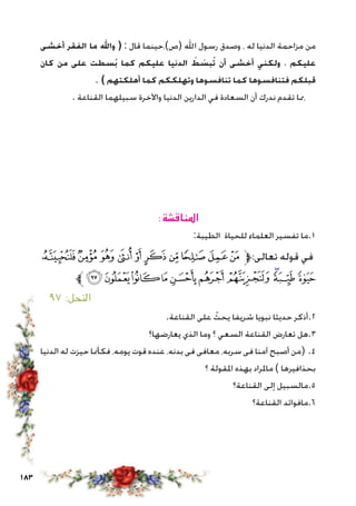 183
‫أخشى‬ ‫الفقر‬ ‫ما‬ ‫واهلل‬ ( : ‫قال‬ ‫(ص)،حينما‬ ‫اهلل‬ ‫رسول‬ ‫وصدق‬ ، ‫له‬ ‫الدنيا‬ ‫مزاحمة‬ ‫من‬
‫كان‬ ‫من‬ ‫على‬ ‫ُسطت‬‫ب‬ ‫كما‬ ‫عليكم‬ ‫الدنيا‬ َ‫ط‬ َ‫بس‬ُ‫ت‬ ‫أن‬ ‫أخشى‬ ‫ولكني‬ ، ‫عليكم‬
. ) ‫أهلكتهم‬ ‫كما‬ ‫وتهلككم‬ ‫تنافسوها‬ ‫كما‬ ‫فتنافسوها‬ ‫قبلكم‬
. ‫القناعة‬ ‫سبيلهما‬ ‫واآلخرة‬ ‫الدنيا‬ ‫الدارين‬ ‫في‬ ‫السعادة‬ ‫أن‬ ‫ندرك‬ ‫تقدم‬ ‫،مما‬
:‫املناقشة‬
:‫الطيبة‬ ‫للحياة‬ ‫العلماء‬ ‫تفسير‬ ‫1.ما‬
‫ﮒ‬‫ﮑ‬‫ﮐ‬‫ﮏ‬‫ﮎ‬‫ﮍ‬‫ﮌ‬‫ﮋ‬‫ﮊ‬‫ﮉ‬‫تعالى:ﱫ‬ ‫قوله‬ ‫في‬
‫ﱪ‬‫ﮜ‬‫ﮛ‬‫ﮚ‬‫ﮙ‬‫ﮘ‬‫ﮗ‬‫ﮖ‬‫ﮕ‬‫ﮔ‬‫ﮓ‬
٩٧ :‫النحل‬
.‫القناعة‬ ‫على‬ ّ‫يحث‬ ‫شريفا‬ ‫نبويا‬ ‫حديثا‬ ‫2.أذكر‬
‫يعارضها؟‬ ‫الذي‬ ‫وما‬ ‫؟‬ ‫السعي‬ ‫القناعة‬ ‫تعارض‬ ‫3.هل‬
‫الدنيا‬ ‫له‬ ‫حيزت‬ ‫فكأمنا‬ ،‫يومه‬ ‫قوت‬ ‫عنده‬ ،‫بدنه‬ ‫فى‬ ‫معافى‬ ،‫سربه‬ ‫فى‬ ‫آمنا‬ ‫أصبح‬ ‫(من‬ .4
‫؟‬ ‫املقولة‬ ‫بهذه‬ ‫ماملراد‬ ) ‫بحذافيرها‬
‫القناعة؟‬ ‫إلى‬ ‫5.مالسبيل‬
‫القناعة؟‬ ‫6.مافوائد‬
 