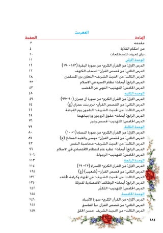 184
‫الفهرست‬
‫الصفحة‬ ‫املادة‬
3 ‫مقدمه‬
4 ‫التالوة‬ ‫احكام‬ ‫من‬
10 ‫املصطلحات‬ ‫تعريف‬ ‫بيان‬
11 ‫االولى‬ ‫الوحدة‬
12 )170-153( ‫البقرة‬ ‫سورة‬ ‫من‬ -‫الكرمي‬ ‫القرآن‬ ‫من‬ :‫االول‬ ‫الدرس‬
22 ‫الكهف‬ ‫اصحاب‬ -‫القرآن‬ ‫قصص‬ ‫من‬ :‫الثاني‬ ‫الدرس‬
‫املسلمني‬ ‫بني‬ ‫التعاون‬ -‫الشريف‬ ‫احلديث‬ ‫من‬ :‫الثالث‬ ‫الدرس‬
33 ‫االسالم‬ ‫في‬ ‫االسره‬ ‫نظام‬ -‫أبحاث‬ :‫الرابع‬ ‫الدرس‬
43 ‫الغضب‬ ‫عن‬ ‫النهي‬ -‫التهذيب‬ :‫اخلامس‬ ‫الدرس‬
48 ‫الثانيه‬ ‫الوحده‬
49 )97- 90( ‫عمران‬ ‫آل‬ ‫سورة‬ ‫من‬ -‫الكرمي‬ ‫القرآن‬ ‫من‬ :‫االول‬ ‫الدرس‬
54 )‫(ع‬ ‫عمران‬ ‫بنت‬ ‫ممرمي‬ -‫القرآن‬ ‫القصص‬ ‫من‬ :‫الثاني‬ ‫الدرس‬
62 ‫القيامة‬ ‫يوم‬ ‫الناجون‬ -‫الشريف‬ ‫احلديث‬ ‫من‬ :‫الثالث‬ ‫الدرس‬
69 ‫وواجباتهما‬ ‫الزوجني‬ ‫حقوق‬ -‫أبحاث‬ :‫الرابع‬ ‫الدرس‬
‫وعبر‬ ‫قصص‬ -‫التهذيب‬ :‫اخلامس‬ ‫الدرس‬
79 ‫الثالثة‬ ‫الوحدة‬
80 )10 -1( ‫النساء‬ ‫سورة‬ ‫من‬ -‫الكرمي‬ ‫القرآن‬ ‫من‬ :‫االول‬ ‫الدرس‬
87 )‫(ع‬ ‫الصالح‬ ‫والعبد‬ ‫موسى‬ -‫القرآن‬ ‫قصص‬ ‫من‬ :‫الثاني‬ ‫الدرس‬
93 ‫النفس‬ ‫محاسبة‬ -‫الشريف‬ ‫احلديث‬ ‫من‬ :‫الثالث‬ ‫الدرس‬
96 ‫االسالم‬ ‫قي‬ ‫االقتصادي‬ ‫للنظام‬ ‫عام‬ ‫نظره‬ -‫أبحاث‬ :‫الرابع‬ ‫الدرس‬
106 ‫الرجولة‬ -‫التهذيب‬ :‫اخلامس‬ ‫الدرس‬
113 ‫الرابعة‬ ‫الوحدة‬
114 )39 -23( ‫االسراء‬ -‫الكرمي‬ ‫القرآن‬ ‫من‬ :‫االول‬ ‫الدرس‬
125 )‫(ع‬ )‫(شعيب‬ -‫القرآن‬ ‫قصص‬ ‫من‬ :‫الثاني‬ ‫الدرس‬
132 ‫اجملاهد‬ ‫وكرامة‬ ‫اجلهاد‬ ‫في‬ -‫الشريف‬ ‫احلديث‬ ‫من‬ :‫الثالث‬ ‫الدرس‬
135 ‫للدولة‬ ‫االقتصادية‬ ‫الوظائف‬ -‫أبحاث‬ :‫الرابع‬ ‫الدرس‬
142 ‫ر‬ّ‫ب‬‫التك‬ -‫التهذيب‬ :‫اخلامس‬ ‫الدرس‬
145 ‫اخلامسة‬ ‫الوحدة‬
146 ‫االنبياء‬ ‫سورة‬ -‫الكرمي‬ ‫القرآن‬ ‫من‬ -‫االول‬ ‫الدرس‬
‫الفاسق‬ ‫نبأ‬ ‫القرآن‬ ‫قصص‬ ‫من‬ -‫الثاني‬ ‫الدرس‬
‫اخللق‬ ‫حسن‬ ‫الشريف‬ ‫احلديث‬ ‫من‬ -‫الثالث‬ ‫الدرس‬157
28
76
155
 
