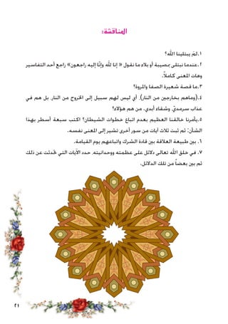 21
:‫املناقشة‬
‫اهلل؟‬ ‫يبتلينا‬ َ‫1.لم‬
‫التفاسير‬ ‫أحد‬ ‫راجع‬ »‫راجعون‬ ‫إليه‬ ‫ّا‬‫ن‬‫وإ‬ ‫هلل‬ ‫إنا‬ « ‫نقول‬ ‫ما‬ ‫بالء‬ ‫أو‬ ‫مبصيبة‬ ‫نبتلى‬ ‫2.عندما‬
.ً‫ال‬‫كام‬ ‫املعنى‬ ‫وهات‬
‫واملروة؟‬ ‫الصفا‬ ‫شعيرة‬ ‫قصة‬ ‫3.ما‬
‫في‬ ‫هم‬ ‫بل‬ ،‫النار‬ ‫من‬ ‫اخلروج‬ ‫إلى‬ ‫سبيل‬ ‫لهم‬ ‫ليس‬ ‫أي‬ ،)‫النار‬ ‫من‬ ‫بخارجني‬ ‫4.(وماهم‬
‫هؤالء؟‬ ‫هم‬ ‫من‬ .‫أبدي‬ ‫وشقاء‬ ،ّ‫سرمدي‬ ‫عذاب‬
‫بهذا‬ ‫أسطر‬ ‫سبعة‬ ‫اكتب‬ ‫الشيطان؟‬ ‫خطوات‬ ‫اتباع‬ ‫بعدم‬ ‫العظيم‬ ‫خالقنا‬ ‫5.يأمرنا‬
.‫نفسه‬ ‫املعنى‬ ‫إلى‬ ‫تشير‬ ‫أخرى‬ ‫سور‬ ‫من‬ ‫آيات‬ ‫ثالث‬ ‫ثبت‬ ‫ثم‬ :‫الشأن‬
.‫القيامة‬ ‫يوم‬ ‫واتباعهم‬ ‫الشرك‬ ‫قادة‬ ‫بني‬ ‫العالقة‬ ‫طبيعة‬ ‫بني‬ .6
‫ذلك‬ ‫عن‬ ‫حتدثت‬ ‫التي‬ ‫يات‬َ‫ال‬‫ا‬ ‫حدد‬ ،‫ووحدانيته‬ ‫عظمته‬ ‫على‬ ‫دالئل‬ ‫تعالى‬ ‫اهلل‬ ‫خلق‬ ‫في‬ .7
.‫الدالئل‬ ‫تلك‬ ‫من‬ ً‫ا‬‫بعض‬ ‫بني‬ ‫ثم‬
 