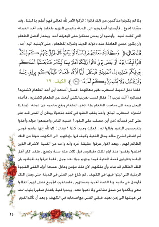 25
‫وقد‬ ، ‫لبثنا‬ ‫مبا‬ ‫أعلم‬ ‫فهو‬ ‫تعالى‬ ‫هلل‬ ‫األمر‬ ‫اتركوا‬ : ‫قالوا‬ ‫ذلك‬ ‫من‬ ‫متأكدين‬ ‫يكونوا‬ ‫لم‬ ‫وملا‬
‫العملة‬ ‫أخذ‬ ‫وقد‬ ‫طعاما‬ ‫اليهم‬ ‫يلتمس‬ ‫املدينة‬ ‫الى‬ ‫أصغرهم‬ ‫فأرسلوا‬ ، ‫اجلوع‬ ‫نا‬ َّ‫مس‬
‫الطعام‬ ‫أفضل‬ ‫ويختار‬ ‫أحد‬ ‫اليعرفه‬ ‫حتى‬ ‫متنكرا‬ ‫يدخل‬ ‫أن‬ ‫وأوصوه‬ ، ‫لديه‬ ‫كانت‬ ‫التي‬
، ‫أحد‬ ‫اليه‬ ‫الينتبه‬ ‫حتى‬ ، ‫للطعام‬ ‫وشرائه‬ ‫املدينة‬ ‫دخوله‬ ‫عند‬ ‫املعاملة‬ ‫حسن‬ ‫يكون‬ ‫وأن‬
‫ﮰ‬‫ﮯ‬‫ﮮ‬‫ﮭ‬‫ﮬ‬‫ﮫ‬‫ﮪ‬‫ﮩ‬‫ﮨ‬‫ﮧ‬‫ﮦ‬‫ﱫ‬‫ﭨ‬‫ﭧ‬
‫ﯟ‬ ‫ﯞ‬‫ﯝ‬‫ﯜ‬‫ﯛ‬‫ﯚ‬‫ﯙ‬‫ﯘ‬‫ﯗ‬‫ﯖ‬‫ﯕ‬‫ﯔ‬ ‫ﯓ‬‫ﮱ‬
‫ﯪ‬ ‫ﯩ‬ ‫ﯨ‬ ‫ﯧ‬ ‫ﯦ‬ ‫ﯥ‬ ‫ﯤ‬ ‫ﯣ‬ ‫ﯢ‬ ‫ﯡ‬ ‫ﯠ‬
١٩ :‫الكهف‬ ‫ﱪ‬‫ﯰ‬‫ﯯ‬‫ﯮ‬‫ﯭ‬‫ﯬ‬‫ﯫ‬
‫الشتريه؟‬ ‫الطعام‬ ‫أجد‬ ‫أين‬ ‫أحدهم‬ ‫فسال‬ ، ‫معالهما‬ ‫تغير‬ ‫استغرب‬ ‫املدينة‬ ‫دخل‬ ‫فلما‬
‫فأخذه‬ ، ‫الشتريه‬ ‫الطعام‬ ‫عن‬ ‫أبحث‬ ‫لكني‬ ‫بغريب‬ ‫لست‬ ‫فقال‬ ! ‫؟‬ ‫غريب‬ ‫أنت‬ ‫أ‬ ‫فسالوه‬
‫ملا‬ ‫ثمنا‬ ‫عملة‬ ‫من‬ ‫مالديه‬ ‫ودفع‬ ‫الطعام‬ ‫تخير‬ ‫وملا‬ ‫الطعام‬ ‫صاحب‬ ‫الى‬ ‫بيده‬ ‫الرجل‬
‫عثر‬ ‫قـد‬ ‫الفتى‬ ‫أن‬ ‫ويظن‬ ‫مذهوال‬ ‫كفه‬ ‫في‬ ‫النقود‬ ‫يقلب‬ ‫وأخذ‬ ‫البائع‬ ‫استغرب‬ ‫اشتراه‬
‫وأخذوا‬ ‫حوله‬ ‫واجتمعوا‬ ‫الناس‬ ‫فتنبه‬ ‫؟‬ ‫النقود‬ ‫على‬ ‫حصلت‬ ‫أين‬ ‫:من‬ ‫فسأله‬ ‫كنز‬ ‫على‬
‫قومي‬ ‫دراهم‬ ‫إنها‬ ‫الواهلل‬ : ‫فقال‬ ‫؟‬ ‫كنزا‬ ‫وجدت‬ ‫لعلك‬ : ‫له‬ ‫وقالوا‬ ‫النقود‬ ‫يتفحصون‬
‫امللك‬ ‫من‬ ‫خوفا‬ ‫الكهف‬ ‫الى‬ ‫بإميانهم‬ ‫فروا‬ ‫وكيف‬ ‫الفتية‬ ‫وحال‬ ‫حاله‬ ‫لشرح‬ ‫اضظر‬ ‫ثم‬
‫الذين‬ ‫االشراف‬ ‫الفتية‬ ‫من‬ ‫واحد‬ ‫وأنه‬ ‫أمره‬ ‫حقيقة‬ ‫عرفوا‬ ‫احلوار‬ ‫وبعد‬ ، ‫لهم‬ ‫الظالم‬
‫أهل‬ ‫كان‬ ‫فلقد‬ ، ‫وتسع‬ ‫سنة‬ ‫مئة‬ ‫ثالث‬ ‫قبل‬ ‫دقيانوس‬ ‫امللك‬ ‫ايام‬ ‫منذ‬ ‫وفقدوا‬ ‫اختفوا‬
‫بان‬ ‫طمأنوه‬ ‫به‬ ‫عرفوا‬ ‫فلما‬ ، ‫جيل‬ ‫بعد‬ ‫جيال‬ ‫بينهم‬ ‫فيما‬ ‫الفتية‬ ‫قصة‬ ‫يتناولون‬ ‫البلدة‬
‫الفجوة‬ ‫الفتى‬ ‫أدرك‬ ‫عندها‬ ،‫وعادل‬ ‫مؤمن‬ ‫ملك‬ ‫االن‬ ‫ملكهم‬ ‫وأن‬ ‫مات‬ ‫قد‬ ‫الظالم‬ ‫امللك‬
‫امللك‬ ‫وصل‬ ‫حتى‬ ‫املدينة‬ ‫في‬ ‫الفتى‬ ‫خبر‬ ‫شاع‬ ‫ثم‬ ، ‫الكهف‬ ‫في‬ ‫فيها‬ ‫لبثوا‬ ‫التي‬ ‫الزمنية‬
‫تعالوا‬ :‫لهم‬ ‫فقال‬ ‫اجلميع‬ ‫فاستغرب‬ ، ‫بقصتهم‬ ‫أخبره‬ ‫التقاه‬ ‫وملا‬ ‫طلبه‬ ‫في‬ ‫فأرسل‬
‫متتد‬ ‫بثياب‬ ‫صغيرة‬ ‫باعمار‬ ‫فتية‬ ‫وجدوا‬ ، ‫معه‬ ‫ذهبوا‬ ‫وملا‬ ‫مقالتي‬ ‫صدق‬ ‫من‬ ‫وتأكدوا‬ ‫معي‬
‫تأكدالقوم‬ ‫أن‬ ‫بعد‬ ‫،و‬ ‫الكهف‬ ‫في‬ ‫اصحابه‬ ‫مع‬ ‫الفتى‬ ‫،فبقي‬ ‫بعيد‬ ‫زمن‬ ‫الى‬ ‫هيئتها‬ ‫في‬
 