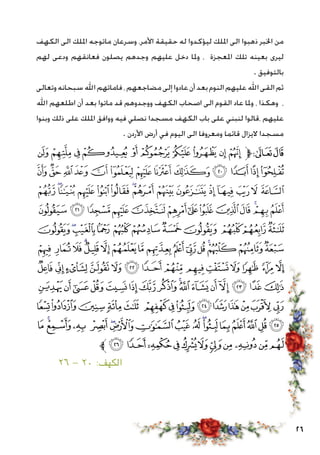 26
‫الكهف‬ ‫الى‬ ‫امللك‬ ‫ماتوجه‬ ‫وسرعان‬ ،‫األمر‬ ‫حقيقة‬ ‫له‬ ‫ليؤكدوا‬ ‫امللك‬ ‫الى‬ ‫ذهبوا‬ ‫اخلبر‬ ‫من‬
‫لهم‬ ‫ودعى‬ ‫فعانقهم‬ ‫يصلون‬ ‫وجدهم‬ ‫عليهم‬ ‫دخل‬ ‫وملا‬ ، ‫املعجزة‬ ‫تلك‬ ‫بعينه‬ ‫ليرى‬
. ‫بالتوفيق‬
‫وتعالى‬‫سبحانه‬‫اهلل‬‫فاماتهم‬،‫مضاجعهم‬‫إلى‬‫عادوا‬‫أن‬‫بعد‬‫النوم‬‫عليهم‬‫اهلل‬‫القى‬‫ثم‬
‫اهلل‬ ‫اطلعهم‬ ‫أن‬ ‫بعد‬ ‫ماتوا‬ ‫قد‬ ‫ووجدوهم‬ ‫الكهف‬ ‫اصحاب‬ ‫الى‬ ‫القوم‬ ‫عاد‬ ‫وملا‬ ، ‫وهكذا‬ ،
‫وبنوا‬ ‫ذلك‬ ‫على‬ ‫امللك‬ ‫ووافق‬ ‫فيه‬ ‫نصلي‬ ‫مسجدا‬ ‫الكهف‬ ‫باب‬ ‫على‬ ‫لنبني‬ ‫،قالوا‬ ‫عليهم‬
. ‫األردن‬ ‫أرض‬ ‫في‬ ‫اليوم‬ ‫الى‬ ‫ومعروفا‬ ‫قائما‬ ‫اليزال‬ ‫مسجدا‬
‫ﯺ‬‫ﯹ‬‫ﯸ‬‫ﯷ‬‫ﯶ‬ ‫ﯵ‬‫ﯴ‬‫ﯳ‬‫ﯲ‬‫ﯱ‬‫ﱫ‬‫ﭨ‬‫ﭧ‬
‫ﭙ‬‫ﭘ‬‫ﭗ‬‫ﭖ‬‫ﭕ‬‫ﭔ‬‫ﭓ‬‫ﭒ‬‫ﭑ‬ ‫ﯾ‬‫ﯽ‬‫ﯼ‬‫ﯻ‬
‫ﭨ‬‫ﭧ‬‫ﭦ‬‫ﭥ‬‫ﭤ‬ ‫ﭣ‬‫ﭢ‬‫ﭡ‬‫ﭠ‬‫ﭟ‬‫ﭞ‬‫ﭝ‬‫ﭜ‬‫ﭛ‬‫ﭚ‬
‫ﭵ‬‫ﭴ‬‫ﭳ‬‫ﭲ‬‫ﭱ‬‫ﭰ‬‫ﭯ‬‫ﭮ‬‫ﭭ‬‫ﭬ‬‫ﭫ‬‫ﭪ‬‫ﭩ‬
‫ﮀ‬‫ﭿ‬‫ﭾ‬‫ﭽ‬‫ﭼ‬‫ﭻ‬‫ﭺ‬‫ﭹ‬ ‫ﭸ‬‫ﭷ‬‫ﭶ‬
‫ﮐ‬‫ﮏ‬‫ﮎ‬‫ﮍ‬‫ﮌ‬‫ﮋ‬‫ﮊ‬‫ﮉ‬‫ﮈ‬‫ﮇ‬‫ﮆ‬‫ﮅ‬‫ﮄ‬‫ﮃ‬‫ﮂ‬‫ﮁ‬
‫ﮞ‬ ‫ﮝ‬ ‫ﮜ‬‫ﮛ‬‫ﮚ‬‫ﮙ‬‫ﮘ‬‫ﮗ‬ ‫ﮖ‬‫ﮕ‬‫ﮔ‬ ‫ﮓ‬ ‫ﮒ‬ ‫ﮑ‬
‫ﮮ‬‫ﮭ‬‫ﮬ‬‫ﮫ‬‫ﮪ‬‫ﮩ‬‫ﮨ‬‫ﮧ‬‫ﮦ‬‫ﮥ‬‫ﮤ‬‫ﮣ‬‫ﮢ‬‫ﮡ‬‫ﮠ‬‫ﮟ‬
‫ﯝ‬‫ﯜ‬‫ﯛ‬‫ﯚ‬‫ﯙ‬ ‫ﯘ‬‫ﯗ‬‫ﯖ‬‫ﯕ‬‫ﯔ‬‫ﯓ‬‫ﮱ‬‫ﮰ‬‫ﮯ‬
‫ﯮ‬‫ﯭ‬‫ﯬ‬‫ﯫ‬ ‫ﯪ‬‫ﯩ‬‫ﯨ‬‫ﯧ‬‫ﯦ‬ ‫ﯥ‬‫ﯤ‬‫ﯣ‬‫ﯢ‬‫ﯡ‬‫ﯠ‬‫ﯟ‬‫ﯞ‬
‫ﱪ‬‫ﯹ‬‫ﯸ‬‫ﯷ‬‫ﯶ‬‫ﯵ‬‫ﯴ‬‫ﯳ‬‫ﯲ‬‫ﯱ‬‫ﯰ‬‫ﯯ‬
٢٦ - ٢٠ :‫الكهف‬ 							
 