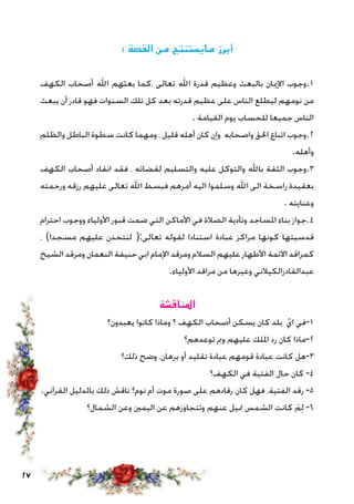 27
: ‫القصة‬ ‫من‬ ‫مايستنتج‬ ‫أبرز‬
‫الكهف‬ ‫أصحاب‬ ‫اهلل‬ ‫بعثهم‬ ‫،كما‬ ‫تعالى‬ ‫اهلل‬ ‫قدرة‬ ‫وعظيم‬ ‫بالبعث‬ ‫اإلميان‬ ‫1.وجوب‬
‫يبعث‬ ‫أن‬ ‫قادر‬ ‫فهو‬ ‫السنوات‬ ‫تلك‬ ‫كل‬ ‫بعد‬ ‫قدرته‬ ‫عظيم‬ ‫على‬ ‫الناس‬ ‫ليطلع‬ ‫نومهم‬ ‫من‬
. ‫القيامة‬ ‫يوم‬ ‫للحساب‬ ‫جميعا‬ ‫الناس‬
‫والظلم‬ ‫الباطل‬ ‫سطوة‬ ‫كانت‬ ‫ومهما‬ ، ‫قليل‬ ‫أهله‬ ‫كان‬ ‫وإن‬ ‫واصحابه‬ ‫احلق‬ ‫اتباع‬ ‫2.وجوب‬
.‫وأهله‬
‫الكهف‬ ‫أصحاب‬ ‫انقاد‬ ‫فقد‬ ، ‫لقضائه‬ ‫والتسليم‬ ‫عليه‬ ‫والتوكل‬ ‫باهلل‬ ‫الثقة‬ ‫3.وجوب‬
‫ورحمته‬ ‫رزقه‬ ‫عليهم‬ ‫تعالى‬ ‫اهلل‬ ‫فبسط‬ ‫أمرهم‬ ‫اليه‬ ‫وسلموا‬ ‫اهلل‬ ‫الى‬ ‫راسخة‬ ‫بعقيدة‬
. ‫وعنايته‬
‫احترام‬ ‫ووجوب‬ ‫األولياء‬ ‫قبور‬ ‫ضمت‬ ‫التي‬ ‫األماكن‬ ‫في‬ ‫الصالة‬ ‫وتأدية‬ ‫املساجد‬ ‫بناء‬ ‫4.جواز‬
، )‫مسجدا‬ ‫عليهم‬ ‫لنتخذن‬ (:‫تعالى‬ ‫لقوله‬ ‫استنادا‬ ‫عبادة‬ ‫مراكز‬ ‫كونها‬ ‫قدسيتها‬
‫الشيخ‬ ‫ومرقد‬ ‫النعمان‬ ‫حنيفة‬ ‫ابي‬ ‫اإلمام‬ ‫ومرقد‬ ‫السالم‬ ‫عليهم‬ ‫األطهار‬ ‫االئمة‬ ‫كمراقد‬
.‫األولياء‬ ‫مراقد‬ ‫من‬ ‫وغيرها‬ ‫عبدالقادرالكيالني‬
‫املناقشة‬
‫يعبدون؟‬ ‫كانوا‬ ‫وماذا‬ ‫؟‬ ‫الكهف‬ ‫أصحاب‬ ‫يسكن‬ ‫كان‬ ‫بلد‬ ّ‫اي‬ ‫1-في‬
‫توعدهم؟‬ ‫ومب‬ ‫عليهم‬ ‫امللك‬ ‫رد‬ ‫كان‬ ‫2-ماذا‬
‫ذلك؟‬ ‫وضح‬ ،‫برهان‬ ‫أو‬ ‫تقليد‬ ‫عبادة‬ ‫قومهم‬ ‫عبادة‬ ‫كانت‬ ‫3-هل‬
‫الكهف؟‬ ‫في‬ ‫الفتية‬ ‫حال‬ ‫كان‬ -4
.‫القرآني‬ ‫بالدليل‬ ‫ذلك‬ ‫ناقش‬ ‫نوم؟‬ ‫أم‬ ‫موت‬ ‫صورة‬ ‫على‬ ‫رقادهم‬ ‫كان‬ ‫فهل‬ ،‫الفتية‬ ‫رقد‬ -5
‫الشمال؟‬ ‫وعن‬ ‫اليمني‬ ‫عن‬ ‫وتتجاوزهم‬ ‫عنهم‬ ‫متيل‬ ‫الشمس‬ ‫كانت‬ َ‫م‬ِ‫ل‬ -6
 