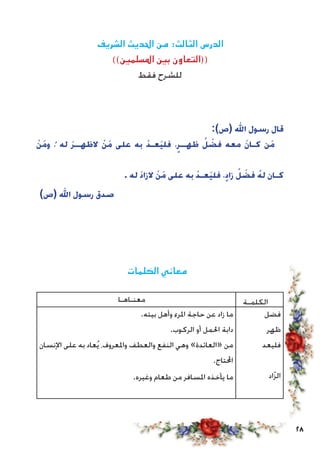 28
‫الشريف‬ ‫احلديث‬ ‫من‬ :‫الثالث‬ ‫الدرس‬
))‫املسلمني‬ ‫بني‬ ‫((التعاون‬
‫فقط‬ ‫للشرح‬
:)‫(ص‬ ‫اهلل‬ ‫رسول‬ ‫قال‬
ْ‫ن‬َ‫م‬‫و‬ ،ُ ‫له‬ َ‫ر‬‫الظهــ‬ ْ‫ن‬َ‫م‬ ‫على‬ ‫به‬ ْ‫د‬‫َعـ‬‫ي‬‫فل‬ ،ٍ‫ظهــر‬ ُ‫ل‬ ْ‫فض‬ ‫معه‬ َ‫ن‬‫كـا‬ ‫َن‬‫م‬
. ‫له‬ َ‫د‬‫الزا‬ ْ‫ن‬َ‫م‬ ‫على‬ ‫به‬ ْ‫د‬‫َعـ‬‫ي‬‫فل‬ ،ٍ‫د‬‫زا‬ ُ‫ل‬ ْ‫فض‬ ُ‫له‬ ‫كـان‬
)‫(ص‬ ‫اهلل‬ ‫رسول‬ ‫صدق‬
‫الكلمات‬ ‫معاني‬
‫معنـاهـا‬ ‫الكلمـة‬
.‫بيته‬ ‫وأهل‬ ‫املرء‬ ‫حاجة‬ ‫عن‬ ‫زاد‬ ‫ما‬
.‫الركوب‬ ‫أو‬ ‫احلمل‬ ‫دابة‬
‫اإلنسان‬ ‫على‬ ‫به‬ ‫عاد‬ُ‫ي‬ ،‫واملعروف‬ ‫والعطف‬ ‫النفع‬ ‫وهي‬ »‫«العائدة‬ ‫من‬
.‫احملتاج‬
.‫وغيره‬ ‫طعام‬ ‫من‬ ‫املسافر‬ ‫يأخذه‬ ‫ما‬
‫فضل‬
‫ظهر‬
‫فليعد‬
‫اد‬ّ‫ز‬‫ال‬
 